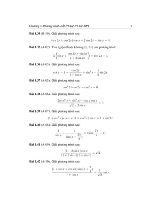 Chương 1.Phương trình-Bất PT-Hệ PT-Hệ BPT                             7

Bài 1.34 (B-10). Giải phương trình sau:

                (sin 2x + cos 2x) cos x + 2 cos 2x − sin x = 0.

Bài 1.35 (A-02). Tìm ngiệm thuộc khoảng (0; 2π) của phương trình:

                               cos 3x + sin 3x
                  5 sin x +                        = cos 2x + 3.
                                 1 + 2 sin 2x

Bài 1.36 (A-03). Giải phương trình sau:
                                  cos 2x            1
                  cot x − 1 =             + sin2 x − sin 2x.
                                1 + tan x           2
Bài 1.37 (A-05). Giải phương trình sau:

                          cos2 3x cos 2x − cos2 x = 0.

Bài 1.38 (A-06). Giải phương trình sau:

                     2(cos6 x + sin6 x) − sin x cos x
                              √                       = 0.
                                2 − 2 sin x
Bài 1.39 (A-07). Giải phương trình sau:

              (1 + sin2 x) cos x + (1 + cos2 x) sin x = 1 + sin 2x.

Bài 1.40 (A-08). Giải phương trình sau:
                      1            1                      7π
                          +                   = 4 sin (      − x).
                    sin x              3π                  4
                              sin (x −    )
                                        2
Bài 1.41 (A-09). Giải phương trình sau:
                           (1 − 2 sin x) cos x    √
                                                 = 3.
                        (1 + 2 sin x)(1 − sin x)

Bài 1.42 (A-10). Giải phương trình sau:
                                                  π
                 (1 + sin x + cos 2x) sin (x +      )  1
                                                  4 = √ cos x.
                              1 + tan x                 2
 