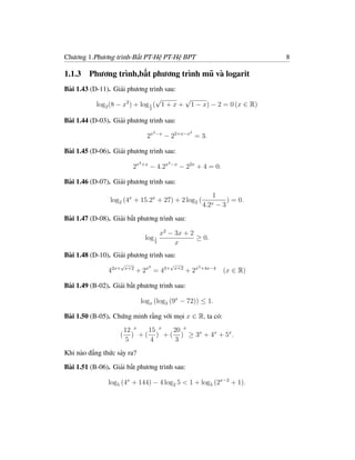 Chương 1.Phương trình-Bất PT-Hệ PT-Hệ BPT                                           8

1.1.3   Phương trình,bất phương trình mũ và logarit
Bài 1.43 (D-11). Giải phương trình sau:
                                   √       √
           log2 (8 − x2 ) + log 1 ( 1 + x + 1 − x) − 2 = 0 (x ∈ R)
                                     2


Bài 1.44 (D-03). Giải phương trình sau:
                                         2 −x               2
                                 2x             − 22+x−x = 3.

Bài 1.45 (D-06). Giải phương trình sau:
                              2 +x               2 −x
                         2x          − 4.2x             − 22x + 4 = 0.

Bài 1.46 (D-07). Giải phương trình sau:
                                                                      1
                log2 (4x + 15.2x + 27) + 2 log2 (                          ) = 0.
                                                                  4.2x − 3
Bài 1.47 (D-08). Giải bất phương trình sau:

                                             x2 − 3x + 2
                                log 1                    ≥ 0.
                                         2        x
Bài 1.48 (D-10). Giải phương trình sau:
                   √                 3
                                                 √              3 +4x−4
               42x+    x+2
                             + 2x = 42+              x+2
                                                           + 2x           (x ∈ R)

Bài 1.49 (B-02). Giải bất phương trình sau:

                              logx (log3 (9x − 72)) ≤ 1.

Bài 1.50 (B-05). Chứng minh rằng với mọi x ∈ R, ta có:
                       12 x   15 x  20 x
                   (     ) + ( ) + ( ) ≥ 3x + 4x + 5x .
                       5       4     3
Khi nào đẳng thức sảy ra?

Bài 1.51 (B-06). Giải bất phương trình sau:

               log5 (4x + 144) − 4 log2 5 < 1 + log5 (2x−2 + 1).
 
