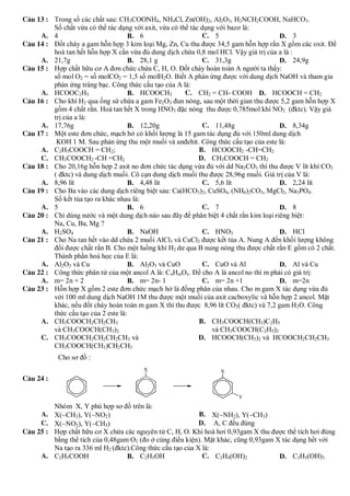 C©u 13 : Trong số các chất sau: CH3COONH4, NH4Cl, Zn(OH)2, Al2O3, H2NCH2COOH, NaHCO3.
         Số chất vừa có thể tác dụng với axit, vừa có thể tác dụng với bazơ là:
     A. 4                           B. 6                       C. 5                    D. 3
C©u 14 : Đốt cháy a gam hỗn hợp 3 kim loại Mg, Zn, Cu thu được 34,5 gam hỗn hợp rắn X gồm các oxit. Để
         hoà tan hết hỗn hợp X cần vừa đủ dung dịch chứa 0,8 mol HCl. Vậy giá trị của a là :
     A. 21,7g                       B. 28,1 g                  C. 31,3g                D. 24,9g
C©u 15 : Hợp chất hữu cơ A đơn chức chứa C, H, O. Đốt cháy hoàn toàn A người ta thấy:
         số mol O2 = số molCO2 = 1,5 số molH2O. Biết A phản ứng được với dung dịch NaOH và tham gia
         phản ứng tráng bạc. Công thức cấu tạo của A là:
     A. HCOOC2H5                    B. HCOOCH3          C. CH2 = CH- COOH D. HCOOCH = CH2
C©u 16 : Cho khí H2 qua ống sứ chứa a gam Fe2O3 đun nóng, sau một thời gian thu được 5,2 gam hỗn hợp X
         gồm 4 chất rắn. Hoà tan hết X trong HNO3 đặc nóng thu được 0,785mol khí NO2 (đktc). Vậy giá
         trị của a là:
     A. 17,76g                      B. 12,20g                  C. 11,48g               D. 8,34g
C©u 17 : Một este đơn chức, mạch hở có khối lượng là 15 gam tác dụng đủ với 150ml dung dịch
          KOH 1 M. Sau phản ứng thu một muối và anđehit. Công thức cấu tạo của este là:
     A. C2H5COOCH = CH2;                                     B. HCOOCH2 -CH=CH2
     C. CH3COOCH2 -CH =CH2                                   D. CH3COOCH = CH2
C©u 18 : Cho 20,16g hỗn hợp 2 axit no đơn chức tác dụng vừa đủ với dd Na2CO3 thì thu được V lít khí CO2
         ( đktc) và dung dịch muối. Cô cạn dung dịch muối thu được 28,96g muối. Giá trị của V là:
     A. 8,96 lít                    B. 4,48 lít                C. 5,6 lít              D. 2,24 lít
C©u 19 : Cho Ba vào các dung dịch riêng biệt sau: Ca(HCO3)2, CuSO4, (NH4)2CO3, MgCl2, Na3PO4.
         Số kết tủa tạo ra khác nhau là:
     A. 5                           B. 6                       C. 7                    D. 8
C©u 20 : Chỉ dùng nước và một dung dịch nào sau đây để phân biệt 4 chất rắn kim loại riêng biệt:
         Na, Cu, Ba, Mg ?
     A. H2SO4                       B. NaOH                    C. HNO3                 D. HCl
C©u 21 : Cho Na tan hết vào dd chứa 2 muối AlCl3 và CuCl2 được kết tủa A. Nung A đến khối lượng không
         đổi được chất rắn B. Cho một luồng khí H2 dư qua B nung nóng thu được chất rắn E gồm có 2 chất.
         Thành phần hoá học của E là:
     A. Al2O3 và Cu                 B. Al2O3 và CuO            C. CuO và Al            D. Al và Cu
C©u 22 : Công thức phân tử của một ancol A là: CnHmOx. Để cho A là ancol no thì m phải có giá trị:
     A. m= 2n + 2                   B. m= 2n- 1                C. m= 2n +1             D. m=2n
C©u 23 : Hỗn hợp X gồm 2 este đơn chức mạch hở là đồng phân của nhau. Cho m gam X tác dụng vừa đủ
         với 100 ml dung dịch NaOH 1M thu được một muối của axit cacboxylic và hỗn hợp 2 ancol. Mặt
         khác, nếu đốt cháy hoàn toàn m gam X thì thu được 8,96 lít CO2( đktc) và 7,2 gam H2O. Công
         thức cấu tạo của 2 este là:
     A. CH3COOCH2CH2CH3                                      B. CH3COOCH(CH3)C2H5
         và CH3COOCH(CH3)2                                       và CH3COOCH(C2H5)2
     C. CH3COOCH2CH2CH2CH3 và                                D. HCOOCH(CH3)2 và HCOOCH2CH2CH3
         CH3COOCH(CH3)CH2CH3
           Cho sơ đồ :


C©u 24 :


         Nhóm X, Y phù hợp sơ đồ trên là:
     A. X(CH3), Y(NO2)                                   B. X(NH2), Y(CH3)
     C. X(NO2), Y(CH3)                                   D. A, C đều đúng
C©u 25 : Hợp chất hữu cơ X chứa các nguyên tử C, H, O. Khi hoá hơi 0,93gam X thu được thể tích hơi đúng
         bằng thể tích của 0,48gam O2 (đo ở cùng điều kiện). Mặt khác, cũng 0,93gam X tác dụng hết với
         Na tạo ra 336 ml H2 (đktc).Công thức cấu tạo của X là:
     A. C2H5COOH                  B. C2H5OH                 C. C2H4(OH)2             D. C3H5(OH)3
 