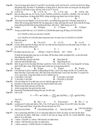 C©u 26 : Cho từ từ dung dịch chứa 0,15 mol HCl vào dd chứa ( 0,05 mol Na2CO3 và 0,05 mol K2CO3) đồng
         thời khuấy đều, thu được V lít khí(đktc) và dung dịch X. Khi cho nước vôi trong dư vào dung dịch
         X thấy có xuất hiện m gam kết tủa. Giá trị của V và m là:
     A. 2,24 lít ;5g               B. 1,12 lít ; 5g          C. 1,12 lít ; 10g         D. 2,24 lít ; 10g
C©u 27 : Khi cho từng chất sau: Fe, Fe3O4, Fe2O3, Fe(OH)2, Fe(NO3)2, Fe2(SO4)3, Al(OH) 3, FeS. Số chất có
         thể tác dụng được với dung dịch HNO3 loãng mà phản ứng thuộc loại oxi hoá- khử là:
     A. 4                          B. 5                      C. 6                      D. 7
C©u 28 : Hòa tan 0,24 mol MgSO4 và 0,16 mol AlCl3 vào 400ml dung dịch HCl 1M được dung dịch A.
         Thêm 500 ml dung dịch NaOH 3M vào dung dịch A thấy xuất hiện kết tủa B. Đem toàn bộ B nung
         trong không khí đến khối lượng không đổi được chất rắn E. Khối lượng của E là:
     A. 9,6gam                     B. 10,62gam               C. 17,76gam               D. 13,92gam
C©u 29 : Trong các phát biểu sau :(1) C H OH và C H OH đều phản ứng dễ dàng với CH COOH.
                                         2   5       6   5                                3

                (2) C2H5OH có tính axit yếu hơn C6H5OH.
                (3) C2H5ONa và C6H5ONa phản ứng hoàn toàn với nước cho ra C2H5OH và C6H5OH.
            Phát biểu sai là:
     A.     Chỉ có (1)                B. Chỉ có (2)             C. (1), (2)               D. (1), (3)
C©u 30 :    Có bao nhiêu loại khí thu được, khi cho các chất rắn hay dung dịch sau đây phản ứng với nhau: Al,
            FeS, HCl, NaOH, (NH4)2CO3?
     A.     4                         B. 2                      C. 3                      D. 5
C©u 31 :   Cho phản ứng hóa học sau:      2SO2(k) + O2(k)  2SO3(k) H= −198 kJ
            Ở nhiệt độ thường phản ứng xảy ra rất chậm. Để thu được nhiều sản phẩm SO3, ta cần tiến hành
            biện pháp nào dưới đây?
     A.     Giảm nhiệt độ, tăng áp suất bình.                B. Tăng nhiệt độ
     C.     Giảm áp suất bình phản ứng.                      D. Tăng nồng độ oxi.
C©u 32 :    Khử 16 gam Fe2O3 thu được hỗn hợp A gồm Fe, Fe2O3, FeO, Fe3O4. Cho A tác dụng hết với dung
            dịch H2SO4 đặc, nóng. Khối lượng muối sunfat tạo ra trong dung dịch là :
     A.     48 gam                   B. 40 gam                 C. 20 gam                D. 50 gam
C©u 33 :    Cho hỗn hợp X gồm 2 anđehit là đồng đẳng kế tiếp, a mol X tác dụng vừa hết với 2a mol H2 thu
            được hỗn hợp 2 ancol đơn chức. Đốt cháy hoàn toàn hỗn hợp 2 ancol này thu được 15,4 gam CO2
            và 8,1 gam nước. Công thức phân tử của 2 anđehit này là:
     A.     C2H5CHO, C3H7CHO                                 B. C3H5CHO, C4H7CHO
     C.      C2H3CHO, C3H5CHO                                D. CH3CHO, C2H5CHO
C©u 34 :    Câu nào đúng nói về sự đổi màu của các chất khi gặp quỳ tím ?
     A.     Etylamin trong nước làm cho quỳ tím chuyển thành màu xanh.
     B.     Phenol trong nước làm quỳ tím hóa đỏ.
     C.     Anilin trong nước làm quỳ tím hóa xanh.
     D.     Dung dịch Natriphenolat không làm quỳ tím đổi màu
C©u 35 :    Cho sơ đồ :
                                      +Br2                  +H2O                    CuO
                                X             C3H6Br2               C3H6(OH)2        0
                                                                                         CH2(CHO)2
                                                             NaOH                   t
         Vậy X là :
     A. Propen                   B. But- 1- en             C. Xiclo propan           D. But – 2 – en
C©u 36 : α-aminoaxit X chứa một nhóm -NH2. Cho 15,45 gam X tác dụng với axit HCl (dư), thu được
         20,925 gam muối khan. Công thức cấu tạo thu gọn của X là:
                                  B                                                       CH3CH2CH(NH2)
     A. NH2CH2CH2COOH                 CH3CH(NH2)COOH C. NH2CH2COOH                   D.
                                   .                                                              COOH
C©u 37 : Cho a (mol) hợp chất hữu cơ X có công thức phân tử C7H8O2 tác dụng với natri dư thu được
         a (mol) khí H2 (đktc). Mặt khác, a (mol) X nói trên tác dụng vừa đủ với a (mol) Ba(OH)2. Trong
         phân tử X có thể chứa:
     A. 1 nhóm CH2OH và 1 nhóm OH liên kết với nhân thơm
     B. 2 nhóm OH liên kết trực tiếp với nhân thơm
     C. 1 nhóm cacboxyl COOH liên kết với nhân thơm
 