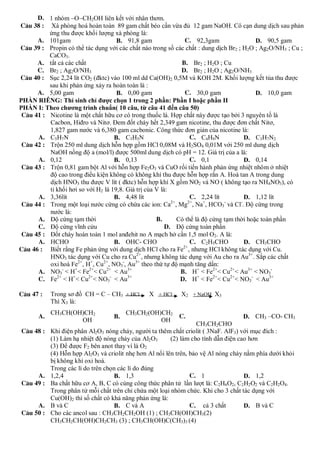 D. 1 nhóm OCH2OH liên kết với nhân thơm.
C©u 38 : Xà phòng hoá hoàn toàn 89 gam chất béo cần vừa đủ 12 gam NaOH. Cô cạn dung dịch sau phản
          ứng thu được khối lượng xà phòng là:
      A. 101gam                      B. 91,8 gam               C. 92,3gam                 D. 90,5 gam
C©u 39 : Propin có thể tác dụng với các chất nào trong số các chất : dung dịch Br2 ; H2O ; Ag2O/NH3 ; Cu ;
          CaCO3.
      A. tất cả các chất                                     B. Br2 ; H2O ; Cu
      C. Br2 ; Ag2O/NH3                                      D. Br2 ; H2O ; Ag2O/NH3
C©u 40 : Sục 2,24 lít CO2 (đktc) vào 100 ml dd Ca(OH)2 0,5M và KOH 2M. Khối lượng kết tủa thu được
          sau khi phản ứng xảy ra hoàn toàn là :
      A. 5,00 gam                    B. 0,00 gam               C. 30,0 gam                D. 10,0 gam
PHẦN RIÊNG: Thí sinh chỉ được chọn 1 trong 2 phần: Phần I hoặc phần II
PHẦN I: Theo chương trình chuẩn( 10 câu, từ câu 41 đến câu 50)
 C©u 41 : Nicotine là một chất hữu cơ có trong thuốc lá. Hợp chất này được tạo bởi 3 nguyên tố là
          Cacbon, Hiđro và Nitơ. Đem đốt cháy hết 2,349 gam nicotine, thu được đơn chất Nitơ,
          1,827 gam nước và 6,380 gam cacbonic. Công thức đơn giản của nicotine là:
      A. C5H7N                      B. C3H5N                     C. C4H9N            D. C3H7N2
 C©u 42 : Trộn 250 ml dung dịch hỗn hợp gồm HCl 0,08M và H2SO4 0,01M với 250 ml dung dịch
          NaOH nồng độ a (mol/l) được 500ml dung dịch có pH = 12. Giá trị của a là:
      A. 0,12                       B. 0,13                      C. 0,1              D. 0,14
 C©u 43 : Trộn 0,81 gam bột Al với hỗn hợp Fe2O3 và CuO rồi tiến hành phản ứng nhiệt nhôm ở nhiệt
          độ cao trong điều kiện không có không khí thu được hỗn hợp rắn A. Hoà tan A trong dung
          dịch HNO3 thu được V lít ( đktc) hỗn hợp khí X gồm NO2 và NO ( không tạo ra NH4NO3), có
          tỉ khối hơi so với H2 là 19,8. Giá trị của V là:
      A. 3,36lít                    B. 4,48 lít                  C. 2,24 lít         D. 1,12 lít
 C©u 44 : Trong một loại nước cứng có chứa các ion: Ca2+, Mg2+, Na+, HCO3- và Cl-. Độ cứng trong
          nước là:
      A. Độ cứng tạm thời                            B.     Có thể là độ cứng tạm thời hoặc toàn phần
      C. Độ cứng vĩnh cửu                                D. Độ cứng toàn phần
 C©u 45 : Đốt cháy hoàn toàn 1 mol anđehit no A mạch hở cần 1,5 mol O2. A là:
      A. HCHO                       B. OHC- CHO                  C. C2H5CHO          D. CH3CHO
C©u 46 : Biết rằng Fe phản ứng với dung dịch HCl cho ra Fe2+, nhưng HCl không tác dụng với Cu.
          HNO3 tác dụng với Cu cho ra Cu2+, nhưng không tác dụng với Au cho ra Au3+. Sắp các chất
          oxi hoá Fe2+, H+, Cu2+, NO3-, Au3+ theo thứ tự độ mạnh tăng dần:
      A. NO3- < H+< Fe2+< Cu2+ < Au3+                        B. H+ < Fe2+< Cu2+< Au3+ < NO3-
      C. Fe2+ < H+< Cu2+< NO3- < Au3+                        D. H+ < Fe2+< Cu2+< NO3- < Au3+

C©u 47 :    Trong sơ đồ CH = C – CH3 + HCl      X + HCl     X2 + NaOH X3
            Thì X3 là:
            CH3CH(OH)CH2                CH3CH2(OH)CH2
       A.                          B.                      C.                      D. CH3 –CO- CH3
                    OH                            OH
                                                                 CH3CH2CHO
C©u 48 : Khi điện phân Al2O3 nóng chảy, người ta thêm chất criolit ( 3NaF. AlF3) với mục đích :
         (1) Làm hạ nhiệt độ nóng chảy của Al2O3       (2) làm cho tính dẫn điện cao hơn
         (3) Để được F2 bên anot thay vì là O2
         (4) Hỗn hợp Al2O3 và criolit nhẹ hơn Al nổi lên trên, bảo vệ Al nóng chảy nằm phía dưới khỏi
         bị không khí oxi hoá.
         Trong các lí do trên chọn các lí do đúng
     A. 1,2,4                    B. 1,3                        C. 1                D. 1,2
C©u 49 : Ba chất hữu cơ A, B, C có cùng công thức phân tử lần lượt là: C2H6O2, C2H2O2 và C2H2O4.
         Trong phân tử mỗi chất trên chỉ chứa một loại nhóm chức. Khi cho 3 chất tác dụng với
         Cu(OH)2 thì số chất có khả năng phản ứng là:
     A. B và C                   B. C và A                     C. cả 3 chất        D. B và C
C©u 50 : Cho các ancol sau : CH3CH2CH2OH (1) ; CH3CH(OH)CH3(2)
         CH3CH2CH(OH)CH2CH3 (3) ; CH3CH(OH)C(CH3)3 (4)
 