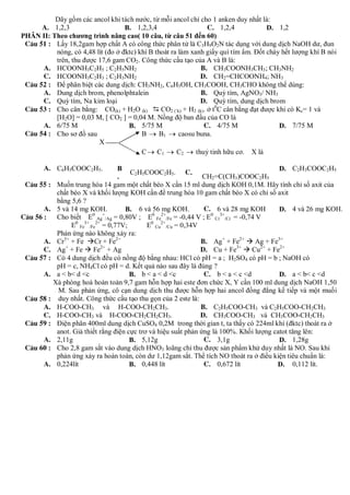 Dãy gồm các ancol khi tách nước, từ mỗi ancol chỉ cho 1 anken duy nhất là:
      A. 1,2,3                     B. 1,2,3,4                   C. 1,2,4             D. 1,2
PHÂN II: Theo chương trình nâng cao( 10 câu, từ câu 51 đến 60)
 C©u 51 : Lấy 18,2gam hợp chất A có công thức phân tử là C3H9O2N tác dụng với dung dịch NaOH dư, đun
          nóng, có 4,48 lít (đo ở đktc) khí B thoát ra làm xanh giấy quì tím ẩm. Đốt cháy hết lượng khí B nói
          trên, thu được 17,6 gam CO2. Công thức cấu tạo của A và B là:
      A. HCOONH3C2H5 ; C2H5NH2                                B. CH3COONH3CH3; CH3NH2
      C. HCOONH3C2H3 ; C2H3NH2                                D. CH2=CHCOONH4; NH3
 C©u 52 : Để phân biệt các dung dịch: CH3NH2, C6H5OH, CH3COOH, CH3CHO không thể dùng:
      A. Dung dịch brom, phenolphtalein                       B. Quỳ tím, AgNO3/ NH3
      C. Quỳ tím, Na kim loại                                 D. Quỳ tím, dung dịch brom
 C©u 53 : Cho cân bằng: CO(k) + H2O (k)  CO2 (`k) + H2 (k). ở t0C cân bằng đạt được khi có Kc= 1 và
          [H2O] = 0,03 M, [ CO2 ] = 0,04 M. Nồng độ ban đầu của CO là
      A. 6/75 M                     B. 5/75 M                  C. 4/75 M                 D. 7/75 M
 C©u 54 : Cho sơ đồ sau                  B  B1  caosu buna.
                         X
                                         C  C1  C2  thuỷ tinh hữu cơ. X là

       A. C6H5COOC2H5.              B                                                      D. C2H3COOC2H5
                                        C2H5COOC2H5. C.
                                    .                             CH2=C(CH3)COOC2H5
 C©u 55 :    Muốn trung hòa 14 gam một chất béo X cần 15 ml dung dịch KOH 0,1M. Hãy tính chỉ số axit của
             chất béo X và khối lượng KOH cần để trung hòa 10 gam chất béo X có chỉ số axit
             bằng 5,6 ?
       A.    5 và 14 mg KOH.          B. 6 và 56 mg KOH.          C. 6 và 28 mg KOH        D. 4 và 26 mg KOH.
                           0   +                0 2+                0 3+
C©u 56 :     Cho biết E Ag /Ag = 0,80V ; E Fe /Fe = -0,44 V ; E Cr /Cr = -0,74 V
                  E0 Fe3+/Fe2+ = 0,77V;       E0 Cu2+/Cu = 0,34V
             Phản ứng nào không xảy ra:
      A.     Cr3+ + Fe Cr + Fe2+                                B. Ag+ + Fe2+  Ag + Fe3+
                +             2+
      C.     Ag + Fe  Fe + Ag                                   D. Cu + Fe3+  Cu2+ + Fe2+
 C©u 57 :    Có 4 dung dịch đều có nồng độ bằng nhau: HCl có pH = a ; H2SO4 có pH = b ; NaOH có
             pH = c, NH4Cl có pH = d. Kết quả nào sau đây là đúng ?
       A.    a < b< d <c                B. b < a < d <c           C. b < a < c <d          D. a < b< c <d
            Xà phòng hoá hoàn toàn 9,7 gam hỗn hợp hai este đơn chức X, Y cần 100 ml dung dịch NaOH 1,50
             M. Sau phản ứng, cô cạn dung dịch thu được hỗn hợp hai ancol đồng đẳng kế tiếp và một muối
 C©u 58 :    duy nhất. Công thức cấu tạo thu gọn của 2 este là:
      A.     H-COO-CH3 và H-COO-CH2CH3.                          B. C2H5COO-CH3 và C2H5COO-CH2CH3
      C.     H-COO-CH3 và H-COO-CH2CH2CH3.                       D. CH3COO-CH3 và CH3COO-CH2CH3
 C©u 59 :    Điện phân 400ml dung dịch CuSO4 0,2M trong thời gian t, ta thấy có 224ml khí (đktc) thoát ra ở
             anot. Giả thiết rằng điện cực trơ và hiệu suất phản ứng là 100%. Khối lượng catot tăng lên:
      A.     2,11g                      B. 5,12g                  C. 3,1g                  D. 1,28g
 C©u 60 :    Cho 2,8 gam sắt vào dung dịch HNO3 loãng chỉ thu được sản phẩm khử duy nhất là NO. Sau khi
             phản ứng xảy ra hoàn toàn, còn dư 1,12gam sắt. Thể tích NO thoát ra ở điều kiện tiêu chuẩn là:
       A.    0,224lít                   B. 0,448 lít              C. 0,672 lít            D. 0,112 lít.
 