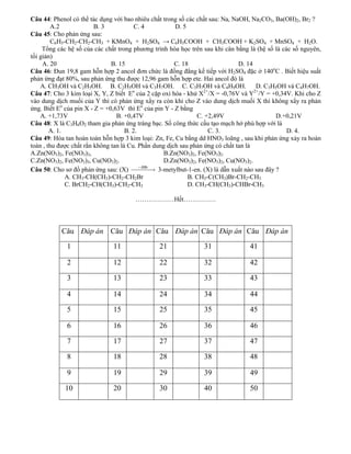 Câu 44: Phenol có thể tác dụng với bao nhiêu chất trong số các chất sau: Na, NaOH, Na2CO3, Ba(OH)2, Br2 ?
        A.2              B. 3            C. 4          D. 5
Câu 45: Cho phản ứng sau:
        C6H5-CH2-CH2-CH3 + KMnO4 + H2SO4 → C6H5COOH + CH3COOH + K2SO4 + MnSO4 + H2O.
     Tổng các hệ số của các chất trong phương trình hóa học trên sau khi cân bằng là (hệ số là các số nguyên,
tối giản)
     A. 20                     B. 15                   C. 18                   D. 14
Câu 46: Đun 19,8 gam hỗn hợp 2 ancol đơn chức là đồng đẳng kế tiếp với H2SO4 đặc ở 140oC . Biết hiệu suất
phản ứng đạt 80%, sau phản ứng thu được 12,96 gam hỗn hợp ete. Hai ancol đó là
    A. CH3OH và C2H5OH. B. C2H5OH và C3H7OH. C. C3H7OH và C4H9OH.                     D. C3H5OH và C4H7OH.
Câu 47: Cho 3 kim loại X, Y, Z biết Eo của 2 cặp oxi hóa - khử X2+/X = -0,76V và Y2+/Y = +0,34V. Khi cho Z
vào dung dịch muối của Y thì có phản ứng xẩy ra còn khi cho Z vào dung dịch muối X thì không xẩy ra phản
ứng. Biết Eo của pin X - Z = +0,63V thì Eo của pin Y - Z bằng
    A. +1,73V                    B. +0,47V                     C. +2,49V                      D.+0,21V
Câu 48: X là C3H6O2 tham gia phản ứng tráng bạc. Số công thức cấu tạo mạch hở phù hợp với là
        A. 1.                        B. 2.                         C. 3.                         D. 4.
Câu 49: Hòa tan hoàn toàn hỗn hợp 3 kim loại: Zn, Fe, Cu bằng dd HNO3 loãng , sau khi phản ứng xảy ra hoàn
toàn , thu được chất rắn không tan là Cu. Phần dung dịch sau phản ứng có chất tan là
A.Zn(NO3)2, Fe(NO3)3,                              B.Zn(NO3)2, Fe(NO3)2.
C.Zn(NO3)2, Fe(NO3)3, Cu(NO3)2.                    D.Zn(NO3)2, Fe(NO3)2, Cu(NO3)2.
Câu 50: Cho sơ đồ phản ứng sau: (X)              3-metylbut-1-en. (X) là dẫn xuất nào sau đây ?
              A. CH3-CH(CH3)-CH2-CH2Br                      B. CH3-C(CH3)Br-CH2-CH3
              C. BrCH2-CH(CH3)-CH2-CH3                      D. CH3-CH(CH3)-CHBr-CH3

                                       ………………Hết……………



           Câu Đáp án Câu Đáp án Câu Đáp án Câu Đáp án Câu Đáp án
             1                 11               21               31               41

             2                 12               22               32               42

             3                 13               23               33               43

             4                 14               24               34               44

             5                 15               25               35               45

             6                 16               26               36               46

             7                 17               27               37               47

             8                 18               28               38               48

             9                 19               29               39               49

             10                20               30               40               50
 