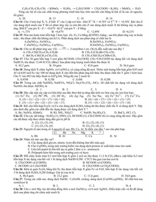 C6H5-CH2-CH2-CH3 + KMnO4 + H2SO4 → C6H5COOH + CH3COOH + K2SO4 + MnSO4 + H2O.
      Tổng các hệ số của các chất trong phương trình hóa học trên sau khi cân bằng là (hệ số là các số nguyên,
tối giản)
      A. 20                         B. 15                    C. 18                      D. 14
Câu 14: Cho 3 kim loại X, Y, Z biết Eo của 2 cặp oxi hóa - khử X2+/X = -0,76V và Y2+/Y = +0,34V. Khi cho Z
vào dung dịch muối của Y thì có phản ứng xẩy ra còn khi cho Z vào dung dịch muối X thì không xẩy ra phản
ứng. Biết Eo của pin X - Z = +0,63V thì Eo của pin Y - Z bằng
     A. +1,73V                        B. +0,47V                       C. +2,49V                        D.+0,21V
Câu 15: Hòa tan hoàn toàn hỗn hợp 3 kim loại: Zn, Fe, Cu bằng dd HNO3 loãng , sau khi phản ứng xảy ra hoàn
toàn , thu được chất rắn không tan là Cu. Phần dung dịch sau phản ứng có chất tan là
            A.Zn(NO3)2, Fe(NO3)3,                                        B.Zn(NO3)2, Fe(NO3)2.
            C.Zn(NO3)2, Fe(NO3)3, Cu(NO3)2.                              D.Zn(NO3)2, Fe(NO3)2, Cu(NO3)2.
Câu 16: Cho sơ đồ phản ứng sau: (X)                    3-metylbut-1-en. (X) là dẫn xuất nào sau đây ?
          A. CH3-CH(CH3)-CH2-CH2Br                               B. CH3-C(CH3)Br-CH2-CH3
          C. BrCH2-CH(CH3)-CH2-CH3                               D. CH3-CH(CH3)-CHBr-CH3
Câu 17: Cho 30 gam hỗn hợp 3 axit gồm HCOOH, CH3COOH, CH2=CH-COOH tác dụng hết với dung dịch
NaHCO3 thu được 13,44 lít CO2 (đktc). Sau phản ứng lượng muối khan thu được là
 A. 43,2 gam.                       B. 54 gam.                     C. 43,8 gam.                     D. 56,4 gam.
Câu 18: Dung dịch X chứa AgNO3 và Cu(NO3)2 có cùng nồng độ mol. Thêm một lượng hỗn hợp gồm 0,03 mol
Al và 0,05 mol Fe vào 100 ml dung dịch X cho đến khi phản ứng kết thúc thu được chất rắn Y gồm 3 kim loại.
Cho Y vào HCl dư thấy thoát ra 0,07g khí. Nồng độ của 2 muối là :
    A. 0,45M                   B. 0,3M                   C. 0,4M                    D. 0,5M
Câu 19: Trong các chất NaHSO4, NaHCO3, NH4Cl, Na2CO3,CO2, AlCl3. Số chất khi tác dụng với dung dịch
NaAlO2 thu được Al(OH)3 là
                      A. 1.                      B. 2.                   C. 3.                   D. 4.
Câu 20: Hãy sắp xếp các cặp oxi hóa khử sau đây theo thứ tự tăng dần tính oxi hóa của các ion kim loại:
  (1): Fe2+/Fe; (2): Pb2+/Pb; (3): 2H+/H2; (4): Ag+/Ag; (5): Na+/Na; (6): Fe3+/Fe2+; (7): Cu2+/Cu.
      A. (5) < (1) < (2) < (3) < (7) < (6) < (4).                   B. (4) < (6) < (7) < (3) < (2) < (1) < (5).
      C. (5) < (1) < (6) < (2) < (3) < (4) < (7).                   D. (5) < (1) < (2) < (6) < (3) < (7) < (4).
Câu 21: Khi cho hỗn hợp Fe2O3 và Cu vào dung dịch H2SO4 loãng dư thu được chất rắn X và dung dịch Y. Dãy
nào dưới đây gồm các chất đều tác dụng được với dung dịch Y ?
 A. Br2, NaNO3, KMnO4                B. KI, NH3, NH4Cl          C. NaOH, Na2SO4,Cl2             D. BaCl2, HCl, Cl2
Câu 22: Cho các dd loãng : H2SO4 (1), HNO3 (2), HCOOH (3), CH3COOH (4) có cùng nồng độ mol. Dãy gồm
các dd được xếp theo chiều tăng dần giá trị pH là
                  A. (2), (1), (3), (4).                         B. (1), (2), (4), (3).
                  C. (1), (2), (3), (4).                         D. (2), (3), (4), (1).
Câu 23: Nguyên tố nào trong số 4 nguyên tố sau: Rb, Ca, Al, Sr điền vào dấu ? sao cho phù hợp.
                                         Li      Be     Na      Mg        K       ?
                 A. Rb                        B. Al                 C. Ca                  D. Sr
Câu 24: Nhận xét nào sau đây sai?
               A. Các dung dịch glyxin, alanin, lysin đều không làm đổi màu quỳ.
               B. Cho Cu(OH)2 trong môi trường kiềm vào dung dịch protein sẻ xuất hiện màu tím xanh.
               C. Liên kết peptit là liên kết tạo ra giữa 2 đơn vị α –aminoaxit.
               D. Polipeptit kém bền trong môi trường axit và bazơ.
Câu 25: Đốt cháy hoàn toàn 0,3 mol hỗn hợp X gồm 2 axit no thu được 11,2 lít CO2 (đktc), mặt khác 0,3 mol
hỗn hợp X tác dụng vừa hết với 1 lít dung dịch NaOH 0,5M. CTCT thu gọn của hai axit là
 A. CH3COOH và (COOH)2                                            B. HCOOH và (COOH)2
 C. HCOOH và C2H5COOH                                             D. CH3COOH và CH2(COOH)2
Câu 26: Khử m gam Fe3O4 bằng khí H2 thu được hỗn hợp X gồm Fe và FeO, hỗn hợp X tác dụng vừa hết với
3 lít dung dịch H2SO4 0,2M (loãng). Giá trị của m là
      A. 46,4 gam.                       B. 23,2 gam.              C. 11,6 gam.                       D. 34,8 gam.
Câu 27: Trong các chất sau: dung dịch NaOH, C2H5OH, etxăng, dung dịch [Cu(NH3)4](OH)2. Số chất hoà tan
xenlulozơ là
      A. 1.                             B. 3.                           C. 2.                             D. 4.
Câu 28: Cho c mol Mg vào dd chứa đồng thời a mol Zn(NO3)2 và b mol AgNO3. Điều kiện cần và đủ để dung
dịch sau phản ứng chỉ chứa một muối là
 