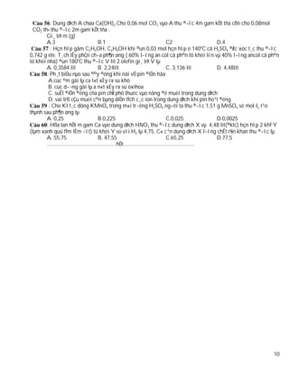 : Dung dÞch A chøa Ca(OH)2.Cho 0,06 mol CO2 vµo A thu ®­îc 4m gam kÕt tña cßn cho 0,08mol
  CO2 th× thu ®­îc 2m gam kÕt tña .
        Gi¸ trÞ m (g)
        A.3                    B.1                           C2                    D.4
          : Hçn hîp gåm C2H5OH, C4H9OH khi ®un 0,03 mol hçn hîp ë 140oC cã H2SO4 ®Æc xóc t¸c thu ®­îc
0,742 g ete. T¸ch lÊy phÇn ch­a ph¶n øng ( 60% l­îng an col cã ph©n tö khèi lín vµ 40% l­îng ancol cã ph©n
tö khèi nhá) ®un 180oC thu ®­îc V lit 2 olefin gi¸ trÞ V lµ
        A. 0,3584 lit          B. 2,24lit                    C. 3,136 lit          D. 4,48lit
        : Ph¸t biÓu nµo sau ®©y ®óng khi nãi vÒ pin ®iÖn hãa
         A.cùc ©m gäi lµ ca t«t xÈy ra sù khö
         B. cùc d­¬ng gäi lµ a n«t xÈy ra sù oxihoa
         C. suÊt ®iÖn ®éng cña pin chØ phô thuéc vµo nång ®é muèi trong dung dÞch
         D. vai trß cÇu muèi c©n bµng diÖn tÝch c¸c ion trong dung dÞch khi pin ho¹t ®éng
         : Cho KI t¸c dông KMnO4 trong m«i tr­êng H2SO4 ng­êi ta thu ®­îc 1,51 g MnSO4 sè mol I2 t¹o
thµnh sau ph¶n øng lµ
        A. 0,25                B.0,225                       C.0,025               D.0,0025
        : Hßa tan hÕt m gam Ca vµo dung dÞch HNO3 thu ®­îc dung dÞch X vµ 4,48 lit(®ktc) hçn hîp 2 khÝ Y
(lµm xanh quú tÝm tÈm ­ít) tû khèi Y so víi H2 lµ 4,75. C« c¹n dung dÞch X l­îng chÊt r¾n khan thu ®­îc lµ
        A. 55,75               B. 47,55                      C.65,25               D.77,5
        ………………………………………….hÕt…………………………………………..




                                                                                                       10
 