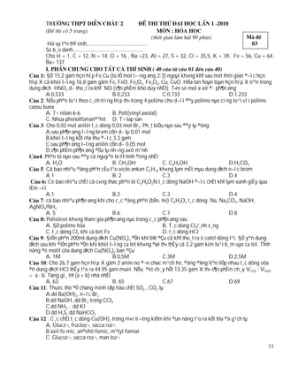 Hä vµ tªn thÝ sinh……………………………………..
       Sè b¸o danh……………………………………………
       Cho H = 1, C = 12, N = 14, O = 16 , Na =23, Al = 27, S = 32, Cl = 35,5, K = 39, Fe = 56, Cu = 64,
       Ba= 137

         §Ó 15,2 gam hçn hîp Fe,Cu (tû lÖ mol t­¬ng øng 2:3) ngoµi kh«ng khÝ sau mét thêi gian ®­îc hçn
hîp X cã khèi l­îng 16,8 gam gåm Fe, FeO, Fe2O3, Fe3O4, Cu, CuO. Hßa tan hoµn toµn hçn hîp X trªn trong
dung dÞch HNO3 d­ tho¸t ra khÝ NO (s¶n phÈm khö duy nhÊt). T×m sè mol a xit ®· ph¶n øng
         A 0,533                       B.0,233               C.0,733                      D.1,233
       : NÕu ph©n lo¹i theo c¸ch trïng hîp th× trong 4 polime cho d­íi ®©y polime nµo cïng lo¹i víi polime
caosu buna
         A. T¬ nilon 6-6               B. Poli(vinyl axetat)
         C. Nhùa phenolfoman®ªhit D. T¬ lap san
       : Cho 0,02 mol anilin t¸c dông 0,03 mol Br2. Ph¸t biÓu nµo sau ®©y lµ ®óng
         A.sau ph¶n øng l­îng br«m cßn d­ lµ 0,01 mol
         B.khèi l­îng kÕt rña thu ®­îc 3,3 gam
         C.sau ph¶n øng l­îng anilin cßn d­ 0,05 mol
         D.s¶n phÈm ph¶n øng ®Òu lµ nh÷ng axit m¹nh
      : Ph©n tö nµo sau ®©y cã nguyªn tö H linh ®éng nhÊt
         A. H2O                        B. CH3OH              C. C6H5OH                    D.H2CO3
       : Cã bao nhiªu ®ång ph©n cÊu t¹o xiclo ankan C5H10 kh«ng lµm mÊt mµu dung dÞch n­íc brom
         A1                            B. 2                  C.3                          D.4
          Cè bao nhiªu chÊt cã c«ng thøc ph©n tö C3H9O2N t¸c dông NaOH ®­îc chÊt khÝ lµm xanh giÊy quú
tÈm ­ít
         A.1                           B.2                   C.3                          D.4
       : cã bao nhiªu ph¶n øng khi cho c¸c ®ång ph©n (bÒn, hë) C2H4O2 t¸c dông: Na, Na2CO3, NaOH,
AgNO3/NH3
         A. 5                          B.6                   C.7                          D.8
         Polistiren kh«ng tham gia ph¶n øng nµo trong c¸c ph¶n øng sau
         A. §Ò polime hãa                                    B. T¸c dông Cl2/¸nh s¸ng
         C. t¸c dông Cl2 khi cã bét Fe                       D. t¸c dông HCl
       : §iÖn ph©n 200ml dung dÞch Cu(NO3)2 ®Õn khi b¾t ®Çu cã khÝ tho¸t ra ë catèt dõng l¹i. §Ó yªn dung
dÞch sau khi ®iÖn ph©n ®Õn khi khèi l­îng ca tèt kh«ng ®æi th× thÊy cã 3,2 gam kim lo¹i b¸m vµo ca tèt. TÝnh
nång ®é mol/l cña dung dÞch Cu(NO3)2 ban ®Çu
         A. 1M                         B.0,5M                C.3M                         D.2,5M
         : Cho 26,7 gam hçn hîp X gåm 2 amin no ®¬n chøc m¹ch hë, ®ång ®¼ng liªn tiÕp nhau t¸c dông võa
®ñ dung dÞch HCl thÊy t¹o ra 44,95 gam muèi. NÕu ®èt ch¸y hÕt 13,35 gam X th× s¶n phÈm ch¸y VCO2 : VH2O
= a : b. Tæng gi¸ trÞ (a + b) nhá nhÊt
         A. 63                         B. 65                 C.67                         D.69
         : Thuèc thö ®Ó chøng minh cÆp hãa chÊt SO2 , CO2 lµ
         A.dd Ba(OH)2, n­íc Br2
         B.dd NaOH, dd Br2 trong CCl4
         C.dd NH3 , dd KI
         D.dd H2S, dd NaHCO3
          : C¸c chÊt t¸c dông Cu(OH)2 trong m«i tr­êng kiÒm khi ®un nãng t¹o ra kÕt tña ®á g¹ch lµ
         A. Glucz¬, fructoz¬, sacca roz¬
         B.axit fo mic, an®ehit fomic, mªtyl fomiat
         C. Glucoz¬, sacca roz¬, man toz¬
                                                                                                          11
 