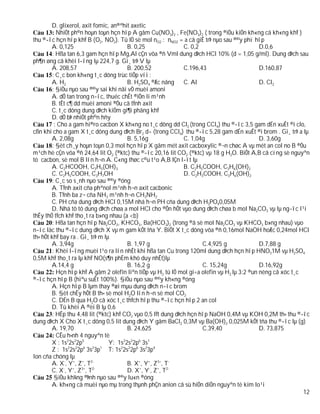 D. glixerol, axit fomic, an®ªhit axetic
           NhiÖt ph©n hoµn toµn hçn hîp A gåm Cu(NO3)2 , Fe(NO3)2 ( trong ®iÒu kiÖn kh«ng cã kh«ng khÝ )
thu ®­îc hçn hîp khÝ B (O2, NO2). Tû lÖ sè mol nO2 : nNO2 = a cã giÊ trÞ nµo sau ®©y phï hîp
        A. 0,125                        B. 0,25                C. 0,2                        D.0,6
         : Hßa tan 6,3 gam hçn hîp Mg,Al cÇn võa ®ñ Vml dung dÞch HCl 10% (d = 1,05 g/ml). Dung dÞch sau
ph¶n øng cã khèi l­îng lµ 224,7 g. Gi¸ trÞ V lµ
        A. 208,57                       B. 200,52              C.196,43                      D.160,87
         : C¸c bon kh«ng t¸c dông trùc tiÕp víi :
        A. H2                           B. H2SO4 ®Æc nãng      C. Al                         D. Cl2
         : §iÒu nµo sau ®©y sai khi nãi vÒ muèi amoni
        A. dÔ tan trong n­íc, thuéc chÊt ®iÖn li m¹nh
        B. tÊt c¶ dd muèi amoni ®Òu cã tÝnh axit
        C. t¸c dông dung dÞch kiÒm gi¶i phãng khÝ
        D. dÔ bÞ nhiÖt ph©n hñy
          : Cho a gam hi®ro cacbon X kh«ng no t¸c dông dd Cl2 (trong CCl4) thu ®­îc 3,5 gam dÉn xuÊt ®i clo,
cßn khi cho a gam X t¸c dông dung dÞch Br2 d­ (trong CCl4) thu ®­îc 5,28 gam dÉn xuÊt ®i brom . Gi¸ trÞ a lµ
        A. 2,08g                        B. 5,16g               C. 1,04g                      D. 3,60g
         : §èt ch¸y hoµn toµn 0,3 mol hçn hîp X gåm mét axit cacboxylic ®¬n chøc A vµ mét an col no B ®Òu
m¹ch hë cÇn võa ®ñ 24,64 lit O2 (®ktc) thu ®­îc 20,16 lit CO2 (®ktc) vµ 18 g H2O. BiÕt A,B cã cïng sè nguyªn
tö cacbon, sè mol B lín h¬n A. C«ng thøc c©u t¹o A,B lÇn l­ît lµ
        A. C2HCOOH, C3H5(OH)3                                  B. C2H5COOH, C3H6(OH)2
        C. C2H5COOH, C3H7OH                                    D. C2H3COOH, C3H6(OH)2
         : C¸c so s¸nh nµo sau ®©y ®óng
        A. TÝnh axit cña phªnol m¹nh h¬n axit cacbonic
        B. TÝnh ba z¬ cña NH3 m¹nh h¬n CH3NH2
        C. PH cña dung dÞch HCl 0,15M nhá h¬n PH cña dung dÞch H3PO40,05M
        D. Nhá tõ tõ dung dÞch chøa a mol HCl cho ®Õn hÕt vµo dung dÞch chøa b mol Na2CO3 vµ lµ ng­îc l¹i
thÊy thÓ tÝch khÝ tho¸t ra b»ng nhau (a <b)
         : Hßa tan hçn hîp Na2CO3, KHCO3, Ba(HCO3)2 (trong ®ã sè mol Na2CO3 vµ KHCO3 b»ng nhau) vµo
n­íc läc thu ®­îc dung dÞch X vµ m gam kÕt tña Y. BiÕt X t¸c dông võa ®ñ 0,16mol NaOH hoÆc 0,24mol HCl
th× hÕt khÝ bay ra . Gi¸ trÞ m lµ
        A. 3,94g                        B. 1,97 g                     C.4,925 g              D.7,88 g
         : Khèi l­îng muèi t¹o ra lín nhÊt khi hßa tan Cu trong 120ml dung dÞch hçn hîp HNO31M vµ H2SO4
0,5M khÝ tho¸t ra lµ khÝ NO(s¶n phÈm khö duy nhÊt)lµ
        A.14,4 g                        B. 16,2 g                     C. 15,24g              D.16,92g
           Hçn hîp khÝ A gåm 2 olefin liªn tiÕp vµ H2 tû lÖ mol gi÷a olefin vµ H2 lµ 3:2 ®un nèng cã xóc t¸c
®­îc hçn hîp B (hiªu suÊt 100%). §iÒu nµo sau ®©y kh«ng ®óng
        A. Hçn hîp B lµm thay ®æi mµu dung dÞch n­íc brom
        B. §èt chÊy hÕt B th× sè mol H2O lín h¬n sè mol CO2
        C. DÉn B qua H2O cã xóc t¸c thÝch hîp thu ®­îc hçn hîp 2 an col
        D. Tû khèi A ®èi B lµ 0,6
         : HÊp thu 4,48 lit (®ktc) khÝ CO2 vµo 0,5 lÝt dung dÞch hçn hîp NaOH 0,4M vµ KOH 0,2M th× thu ®­îc
dung dÞch X Cho X t¸c dông 0,5 lit dung dÞch Y gåm BaCl2 0,3M vµ Ba(OH)2 0,025M kÕt tña thu ®­îc lµ (g)
        A. 19,70                        B. 24,625                     C.39,40                D. 73,875
           CÊu h×nh 4 nguyªn tè
        X : 1s22s22p5            Y: 1s22s22p6 3s1
        Z : 1s 2s 2p 3s 3p T: 1s22s22p6 3s23p4
                2   2  6  2   1

Ion cña chóng lµ
        A. X-, Y+, Z+, T2-              B. X+, Y+, Z3+, T-
              -   +   3+  2-
        C. X , Y , Z , T                D. X+, Y-, Z+, T2-
          §iÒu kh¼ng ®Þnh nµo sau ®©y lu«n ®óng
        A. kh«ng cã muèi nµo mµ trong thµnh phÇn anion cã sù hiÖn diÖn nguyªn tè kim lo¹i
                                                                                                             12
 