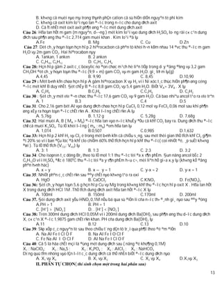 B. kh«ng cã muèi nµo mµ trong thµnh phÇn cation cã sù hiÖn diÖn nguyªn tè phi kim
        C. kh«ng cã oxit kim lo¹i nµo tan ®­îc trong n­íc cho dung dÞch axit
        D. Cã Ýt nhÊt mét oxit axit ph¶n øng ®­îc mét dung dÞch axit
        : Hßa tan hÕt m gam (m nguyªn, d­¬ng ) mét kim lo¹i vµo dung dÞch H2SO4 lo·ng råi c« c¹n dung
dÞch sau ph¶n øng thu ®­îc 2,714 gam muèi khan . Kim lo¹i ®ã lµ
        A.Fe                             B. Mg                       C. Cu                D.Zn
         : Dèt ch¸y hoµn toµn hçn hîp 2 hi®rocacbon cã ph©n tö khèi h¬n kÐm nhau 14 ®vc thu ®­îc m gam
H2O vµ 2m gam CO2. Hai hi®rocabon nµy
        A. 1ankan, 1 anken               B. 2 anken
        C. C4H10, C5H12                  D. C2H2, C3H4
          Hçn hîp gåm 2 axit c¸c boxylic no ®on chøc m¹ch hë liªn tiÕp trong d·y ®ång ®½ng vµ 3,2 gam
CH3OH ®èt ch¸y hoµn toµn thu ®­îc (9,9 + m) gam CO2 vµ m gam H2O. gi¸ trÞ m lµ(g)
        A.4,45                           B. 9,90                     C. 8,45              D.10,90
           Mét b×nh kÝn chøa hçn hîp A gåm hi®rocacbon X vµ H2 víi Ni xóc t¸c thùc hiÖn ph¶n øng céng
®­îc mét khÝ B duy nhÊt. §èt chÊy B ®­îc 8,8 gam CO2 vµ 5,4 gam H2O. BiÕt VA= 3VB . X lµ
        A. C2H4                          B.C3H6                      C.C3H4               D. C2H2
         : §èt ch¸y mét ete ®¬n chøc thu ®­îc 17,6 gam CO2 vµ 9 gam H2O. Cã bao nhiªu ancol t¹o ra ete trªn
        A. 1                     B.3                                 C.4                  D.5
        : Cho 2,16 gam bét Al vµo dung dÞch chøa hçn hîp CuCl2 0,12 mol vµ FeCl3 0,06 mol sau khi ph¶n
øng xÈy ra hoµn toµn ®­îc chÊt r¾n A . Khèi l­îng chÊt r¾n A lµ
        A. 5,76g                         B. 1,12 g                   C. 5,28g             D. 7,68g
        : Hai muèi A, B ( MA > MB) ®­îc hßa tan vµo n­íc khuÊy ®Òu cã khÝ CO2 bay ra. Dung dÞch thu ®­îc
chØ cã muèi K2SO4. Tû lÖ khèi l­îng ( mA : mB) ®em hßa tan lµ
        A. 1,014                         B.0,507                     C.0,985              D.1,632
          Hçn hîp 2 khÝ H2 vµ Cl2 ë trong mét b×nh kÝn cã chiÕu s¸ng, sau mét thêi gian thÓ tÝch khÝ Cl2 gi¶m
®i 20% so víi ban ®Çu lóc ®ã khÝ clo chiÕm 60% thÓ tÝch hçn hîp khÝ thu ®­îc( coi nhiÖt ®é, ¸p suÊt kh«ng
®æi ). Tû lÖ thÓ tÝch (VCl2: VH2) lµ
        A. 3: 1                          B. 1:3                      C. 2:3               D. 3:2
        : Cho isopren t¸c dông Br2 theo tû lÖ mol 1:1 thu ®­îc tèi ®a x s¶n phÈm. §un nãng ancol bËc 2
C5H12O víi H2SO4 ®Æc ë 1800C thu ®­îc tèi ®a y s¶n phÈm h÷u c¬, mèi liªn hÖ gi÷a x,y lµ (kh«ng kÓ ®ång
ph©n h×nh häc)
        A. x = y                         B. x – y = 1                C. y-x = 2           D. y-x = 1
        : NhiÖt ph©n c¸c chÊt r¾n sau ®©y chÊt nµo kh«ng t¹o ra oxi
        A. HgO                           B. CaOCl2                   C.KNO2               D. Fe(NO3)2
          §èt ch¸y hoµn toµn 5,6 g hçn hîp Cu vµ Mg trong kh«ng khÝ thu ®­îc hçn hîp oxit X . Hßa tan hÕt
X trong dung dÞch HCl 1M .ThÓ tÝch dung dÞch axit hßa tan hÕt ®­îc X lµ
        A. 100ml                         B. 150ml                    C.170ml              D. 200ml
          §èi dung dÞch axit yÕu HNO2 0,1M nÕu bá qua sù ®iÖn li cña n­íc th× ®¸nh gi¸ nµo sau ®©y ®óng
        A.PH > 1                         B. PH = 1
        C. [H+] > [NO2-]                 D. . [H+] < [NO2-]
          Trén 300ml dung dÞch HCl 0,05M víi 200ml dung dÞch Ba(OH)2 sau ph¶n øng thu d­îc dung dÞch
X, c« c¹n X ®­îc 1,9875 gam chÊt r¾n khan. PH cña dung dÞch Ba(OH)2 lµ
        A.11                             B.12                        C.13                 D.10
        : S¾p xÕp c¸c nguyªn tè sau theo chiÒu t¨ng dÇn tõ tr¸i qua ph¶I theo ®é ©m ®iÖn
        A. Na Al Fe I Cl O F             B. Na Al Fe I O Cl F
        C. Fe Na Al I O Cl F             D. Al Na Fe I Cl O F
        : Cã 5 lä hãa chÊt mçi lä ®ùng mét dung dÞch sau ( nång ®é kho¶ng 0,1M)
X1 : NaClO4;       X2 : Na2S ;       X3 : K3PO4 ; X4 : AlCl3 ; X5 : NaHCO3
Dïng quú tÝm nhóng vµo lÇn l­ît c¸c dung dÞch cã thÓ nhËn biÕt ®­îc dung dÞch nµo
        A. X1 vµ X4                      B. X1 vµ X2                 C. X2 vµ X4          D.X1vµ X3
                                 (
                                                                                                          13
 