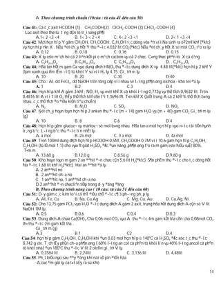 A.

          Cã c¸c axit HCOOH (1) CH3COOH(2) ClCH2-COOH (3) CHCl2-COOH (4)
  Lùc axit theo thø tù t¨ng dÇn tõ tr¸i sang ph¶i
        A.1< 2 <3 <4            B. 1< 3 < 2 <4          C. 4< 2 <3 <1                  D. 2< 1 <3 <4
        : Mét hçn hîp Y gåm CH3OH, CH3COOH, C6H5OH t¸c dông võa ®ñ víi Na sinh ra 672ml khÝ (®ktc)
vµ hçn hîp r¾n X . NÕu ®èt ch¸y hÕt Y thu ®­îc 4,032 lit CO2(®ktc) NÕu ®èt ch¸y hÕt X sè mol CO2 t¹o ra lµ
        A. 0,12                 B. 0,18                 C. 0,16                        D. 0,15
          X lµ este m¹ch hë cã 2 liªn kÕt pi ë m¹ch cacbon vµ cã 2 chøc. C«ng thøc ph©n tö X cã d¹ng
        A. CnH2n-6O4            B.CnH2n-2O4             C. CnH2n-8O4                   D. . CnH2n-4O4
          Hßa tan hÕt m gam Ca vµo dung dÞch HNO3 thu ®­îc dung dÞch X vµ 4,48 lit(®ktc) hçn hîp 2 khÝ Y
(lµm xanh quú tÝm tÈm ­ít) tû khèi Y so víi H2 lµ 4,75. Gi¸ trÞ m lµ
        A. 10                   B. 20                   C.30                           D.40
          Cho : Al, dd FeCl3, dd NaOH trén tõng cÆp víi nhau sè l­îng ph¶n øng oxihoa - khö tèi ®a lµ
            1                   B.2                              C.3                   D.4
          Hçn hîp khÝ A gåm 3 khÝ : NO, H2 vµ mét khÝ X cã khèi l­îng 0,772g vµ thÓ tÝch 0,9632 lit. Trén
0,4816 lit A víi 1 lit O2 thÊy thÓ tÝch khÝ cßn l¹i 1,3696 lÝt. T×m khÝ X (biÕt trong A cã 2 khÝ % thÓ tÝch b»ng
nhau, c¸c thÓ tÝch ®o ®iÒu kiÖn tiªu chuÈn)
        A. N2                   B. N2O                  C. SO2                         D. NO2
        : §èt ch¸y hoµn toµn hçn hîp 2 anken thu ®­îc (m + 14) gam H2O vµ (m + 40) gam CO2 Gi¸ trÞ m lµ
(g)
        A. 10                   B. 8                    C.6                            D.4
          Hçn hîp gåm glucoz¬ vµ mantoz¬ sè mol b»ng nhau. Hßa tan a mol hçn hîp vµo n­íc råi tiÕn hµnh
tr¸ng b¹c. L­îng b¹c thu ®­îc lín nhÊt lµ
        A. a mol                B. 2a mol               C. 3 a mol                     D. 4a mol
        : Trén 100ml dung dÞch hçn hîp HCOOH 0,5M, CH3COOH 0,7M víi 10,6 gam hçn hîp C2H5OH,
C3H7OH (tû lÖ mol 1:1) cho vµo Ýt giät H2SO4 ®Æc ®un nãng ,ph¶n øng t¹o ra m gam este hiÖu suÊt 80%.
 T×m m
        A. 13,60 g              B.12,0 g                C.8,56 g                       D.9,60 g
        : Khö hoµn toµn m gam 2 an ®ªhit ®¬n chøc cÇn 5,6 lit H2(®ktc). S¶n phÈm thu ®­îc cho t¸c dông hÕt
Na ®­îc 1,68 lit khÝ H2(®ktc). Hai an ®ªhit ®ã lµ
       A. 2 an®ªhit no
       B. 2 an®ªhit ch­a no
       C. 1 an®ªhit no, 1 an®ªhit ch­a no
        D.2 an®ªhit ®¬n chøcliªn tiÕp trong d·y ®ång ®½ng

           D·y gåm c¸c kim lo¹i cã thÎ ®iÒu chÕ ®­îc c¶ 3 ph­¬ng ph¸p lµ
         A. Al, Fe, Cu          B. Na, Cu.Ag                  C. Mg, Cu, Au      D. Cu,Ag, Ni
           Cho 13,75 gam PCl3 vµo H2O ®­îc dung dÞch A gåm 2 axit, trung hßa hÕt dung dÞch A cÇn sè V lit
NaOH 1M lµ
         A. 0,5                 B.0,6                         C.0,4              D.0,3
         : Dung dÞch A chøa Ca(OH)2.Cho 0,06 mol CO2 vµo A thu ®­îc 4m gam kÕt tña cßn cho 0,08mol CO2
th× thu ®­îc 2m gam kÕt tña .
         Gi¸ trÞ m (g)
         A.3                    B.1                           C2                 D.4
                                                                           o
        : hçn hîp gåm C2H5OH, C4H9OH khi ®un 0,03 mol hçn hîp ë 140 C cã H2SO4 ®Æc xóc t¸c thu ®­îc
0,742 g ete. T¸ch lÊy phÇn ch­a ph¶n øng ( 60% l­îng an col cã ph©n tö khèi lín vµ 40% l­îng ancol cã ph©n
tö khèi nhá) ®un 180oC thu ®­îc V lit 2 olefin gi¸ trÞ V lµ
         A. 0,3584 lit          B. 2,24lit                    C. 3,136 lit       D. 4,48lit
         : Ph¸t biÓu nµo sau ®©y ®óng khi nãi vÒ pin ®iÖn hãa
          A.cùc ©m gäi lµ ca t«t xÈy ra sù khö

                                                                                                              14
 