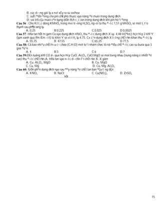 B. cùc d­¬ng gäi lµ a n«t xÈy ra sù oxihoa
         C. suÊt ®iÖn ®éng cña pin chØ phô thuéc vµo nång ®é muèi trong dung dÞch
         D. vai trß cÇu muèi c©n bµng diÖn tÝch c¸c ion trong dung dÞch khi pin ho¹t ®éng
         : Cho KI t¸c dông KMnO4 trong m«i tr­êng H2SO4 ng­êi ta thu ®­îc 1,51 g MnSO4 sè mol I2 t¹o
thµnh sau ph¶n øng lµ
        A. 0,25                B.0,225                       C.0,025               D.0,0025
        : Hßa tan hÕt m gam Ca vµo dung dÞch HNO3 thu ®­îc dung dÞch X vµ 4,48 lit(®ktc) hçn hîp 2 khÝ Y
(lµm xanh quú tÝm tÈm ­ít) tû khèi Y so víi H2 lµ 4,75. C« c¹n dung dÞch X l­îng chÊt r¾n khan thu ®­îc lµ
        A. 55,75               B. 47,55                      C.65,25               D.77,5
          Cã bao nhiªu chÊt h÷u c¬ chøa (C,H,O) mét lo¹i nhãm chøc tõ nã ®iÒu chÕ ®­îc cao su buna qua 3
giai ®o¹n
        A. 4                   B.5                           C.6                   D.7
         DÉn luång khÝ CO d­ qua hçn hîp CuO, Al2O3, CaO,MgO sè mol b»ng nhau (nung nãng ë nhiÖt ®é
cao) thu ®­îc chÊt r¾n A. Hßa tan vµo n­íc d­ cßn l¹i chÊt r¾n X. X gåm
        A. Cu, Al2O3, MgO                                    B. Cu, MgO
        C. Cu, Mg                                             D. Cu, Mg, Al2O3
          §iÖn ph©n dung dÞch nµo sau ®©y nång ®é chÊt tan ban ®Çu t¨ng dÇn
        A. KNO3                B. NaCl                       C. Cu(NO3)2           D. ZnSO4
        ………………………………………….hÕt…………………………………………..




                                                                                                        15
 