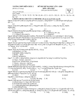 Hä vµ tªn thÝ sinh……………………………………..
       Sè b¸o danh……………………………………………
       Cho H = 1, C = 12, N = 14, O = 16 , Na =23, Al = 27, S = 32, Cl = 35,5, K = 39, Fe = 56, Cu = 64,
       Ba= 137

       Cè bao nhiªu chÊt cã c«ng thøc ph©n tö C3H9O2N t¸c dông NaOH ®­îc chÊt khÝ lµm xanh giÊy quú
tÈm ­ít
         A.1                            B.2                 C.3                           D.4
       : cã bao nhiªu ph¶n øng khi cho c¸c ®ång ph©n (bÒn, hë) C2H4O2 t¸c dông: Na, Na2CO3, NaOH,
AgNO3/NH3
         A. 5                           B.6                 C.7                           D.8
         Polistiren kh«ng tham gia ph¶n øng nµo trong c¸c ph¶n øng sau
         A. §Ò polime hãa                                   B. T¸c dông Cl2/¸nh s¸ng
         C. t¸c dông Cl2 khi cã bét Fe                      D. t¸c dông HCl
       : §iÖn ph©n 200ml dung dÞch Cu(NO3)2 ®Õn khi b¾t ®Çu cã khÝ tho¸t ra ë catèt dõng l¹i. §Ó yªn dung
dÞch sau khi ®iÖn ph©n ®Õn khi khèi l­îng ca tèt kh«ng ®æi th× thÊy cã 3,2 gam kim lo¹i b¸m vµo ca tèt. TÝnh
nång ®é mol/l cña dung dÞch Cu(NO3)2 ban ®Çu
         A. 1M                          B.0,5M              C.3M                          D.2,5M
       : Cho 26,7 gam hçn hîp X gåm 2 amin no ®¬n chøc m¹ch hë, ®ång ®¼ng liªn tiÕp nhau t¸c dông võa ®ñ
dung dÞch HCl thÊy t¹o ra 44,95 gam muèi. NÕu ®èt ch¸y hÕt 13,35 gam X th× s¶n phÈm ch¸y VCO2 : VH2O = a
: b. Tæng gi¸ trÞ (a + b) nhá nhÊt
         A. 63                          B. 65               C.67                          D.69
       : Thuèc thö ®Ó chøng minh cÆp hãa chÊt SO2 , CO2 lµ
         A.dd Ba(OH)2, n­íc Br2
         B.dd NaOH, dd Br2 trong CCl4
         C.dd NH3 , dd KI
         D.dd H2S, dd NaHCO3
        : C¸c chÊt t¸c dông Cu(OH)2 trong m«i tr­êng kiÒm khi ®un nãng t¹o ra kÕt tña ®á g¹ch lµ
         A. Glucz¬, fructoz¬, sacca roz¬
         B.axit fo mic, an®ehit fomic, mªtyl fomiat
         C. Glucoz¬, sacca roz¬, man toz¬
         D. glixerol, axit fomic, an®ªhit axetic
         NhiÖt ph©n hoµn toµn hçn hîp A gåm Cu(NO3)2 , Fe(NO3)2 ( trong ®iÒu kiÖn kh«ng cã kh«ng khÝ ) thu
®­îc hçn hîp khÝ B (O2, NO2). Tû lÖ sè mol nO2 : nNO2 = a cã giÊ trÞ nµo sau ®©y phï hîp
         A. 0,125                       B. 0,25             C. 0,2                        D.0,6
       : Hßa tan 6,3 gam hçn hîp Mg,Al cÇn võa ®ñ Vml dung dÞch HCl 10% (d = 1,05 g/ml). Dung dÞch sau
ph¶n øng cã khèi l­îng lµ 224,7 g. Gi¸ trÞ V lµ
         A. 208,57                      B. 200,52           C.196,43                      D.160,87
         : C¸c bon kh«ng t¸c dông trùc tiÕp víi :
         A. H2                          B. H2SO4 ®Æc nãng   C. Al                         D. Cl2
         : §iÒu nµo sau ®©y sai khi nãi vÒ muèi amoni
         A. dÔ tan trong n­íc, thuéc chÊt ®iÖn li m¹nh
         B. tÊt c¶ dd muèi amoni ®Òu cã tÝnh axit
         C. t¸c dông dung dÞch kiÒm gi¶i phãng khÝ
         D. dÔ bÞ nhiÖt ph©n hñy
          : Cho a gam hi®ro cacbon X kh«ng no t¸c dông dd Cl2 (trong CCl4) thu ®­îc 3,5 gam dÉn xuÊt ®i clo,
cßn khi cho a gam X t¸c dông dung dÞch Br2 d­ (trong CCl4) thu ®­îc 5,28 gam dÉn xuÊt ®i brom . Gi¸ trÞ a lµ
         A. 2,08g                       B. 5,16g            C. 1,04g                      D. 3,60g
                                                                                                         16
 