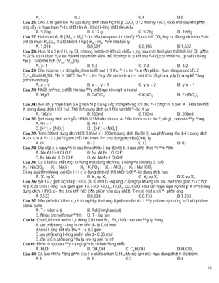 A. 1                     B.3                                 C.4                  D.5
        : Cho 2,16 gam bét Al vµo dung dÞch chøa hçn hîp CuCl2 0,12 mol vµ FeCl3 0,06 mol sau khi ph¶n
øng xÈy ra hoµn toµn ®­îc chÊt r¾n A . Khèi l­îng chÊt r¾n A lµ
        A. 5,76g                      B. 1,12 g                      C. 5,28g             D. 7,68g
        : Hai muèi A, B ( MA > MB) ®­îc hßa tan vµo n­íc khuÊy ®Òu cã khÝ CO2 bay ra. Dung dÞch thu ®­îc
chØ cã muèi K2SO4. Tû lÖ khèi l­îng ( mA : mB) ®em hßa tan lµ
        A. 1,014                      B.0,507                        C.0,985              D.1,632
          Hçn hîp 2 khÝ H2 vµ Cl2 ë trong mét b×nh kÝn cã chiÕu s¸ng, sau mét thêi gian thÓ tÝch khÝ Cl2 gi¶m
®i 20% so víi ban ®Çu lóc ®ã khÝ clo chiÕm 60% thÓ tÝch hçn hîp khÝ thu ®­îc( coi nhiÖt ®é, ¸p suÊt kh«ng
®æi ). Tû lÖ thÓ tÝch (VCl2: VH2) lµ
        A. 3: 1                       B. 1:3                         C. 2:3               D. 3:2
        : Cho isopren t¸c dông Br2 theo tû lÖ mol 1:1 thu ®­îc tèi ®a x s¶n phÈm. §un nãng ancol bËc 2
C5H12O víi H2SO4 ®Æc ë 1800C thu ®­îc tèi ®a y s¶n phÈm h÷u c¬, mèi liªn hÖ gi÷a x,y lµ (kh«ng kÓ ®ång
ph©n h×nh häc)
        A. x = y                      B. x – y = 1                   C. y-x = 2           D. y-x = 1
        : NhiÖt ph©n c¸c chÊt r¾n sau ®©y chÊt nµo kh«ng t¹o ra oxi
        A. HgO                        B. CaOCl2                      C.KNO2               D. Fe(NO3)2

          §èt ch¸y hoµn toµn 5,6 g hçn hîp Cu vµ Mg trong kh«ng khÝ thu ®­îc hçn hîp oxit X . Hßa tan hÕt
X trong dung dÞch HCl 1M .ThÓ tÝch dung dÞch axit hßa tan hÕt ®­îc X lµ
        A. 100ml                      B. 150ml                       C.170ml             D. 200ml
          §èi dung dÞch axit yÕu HNO2 0,1M nÕu bá qua sù ®iÖn li cña n­íc th× ®¸nh gi¸ nµo sau ®©y ®óng
        A.PH > 1                      B. PH = 1
        C. [H+] > [NO2-]              D. . [H+] < [NO2-]
          Trén 300ml dung dÞch HCl 0,05M víi 200ml dung dÞch Ba(OH)2 sau ph¶n øng thu d­îc dung dÞch
X, c« c¹n X ®­îc 1,9875 gam chÊt r¾n khan. PH cña dung dÞch Ba(OH)2 lµ
        A.11                          B.12                           C.13                D.10
        : S¾p xÕp c¸c nguyªn tè sau theo chiÒu t¨ng dÇn tõ tr¸i qua ph¶I theo ®é ©m ®iÖn
        A. Na Al Fe I Cl O F          B. Na Al Fe I O Cl F
        C. Fe Na Al I O Cl F          D. Al Na Fe I Cl O F
        : Cã 5 lä hãa chÊt mçi lä ®ùng mét dung dÞch sau ( nång ®é kho¶ng 0,1M)
X1 : NaClO4;      X2 : Na2S ;     X3 : K3PO4 ; X4 : AlCl3 ; X5 : NaHCO3
Dïng quú tÝm nhóng vµo lÇn l­ît c¸c dung dÞch cã thÓ nhËn biÕt ®­îc dung dÞch nµo
        A. X1 vµ X4                   B. X1 vµ X2                    C. X2 vµ X4         D.X1vµ X3
          §Ó 15,2 gam hçn hîp Fe,Cu (tû lÖ mol t­¬ng øng 2:3) ngoµi kh«ng khÝ sau mét thêi gian ®­îc hçn
hîp X cã khèi l­îng 16,8 gam gåm Fe, FeO, Fe2O3, Fe3O4, Cu, CuO. Hßa tan hoµn toµn hçn hîp X trªn trong
dung dÞch HNO3 d­ tho¸t ra khÝ NO (s¶n phÈm khö duy nhÊt). T×m sè mol a xit ®· ph¶n øng
        A 0,533                       B.0,233                        C.0,733             D.1,233
        : NÕu ph©n lo¹i theo c¸ch trïng hîp th× trong 4 polime cho d­íi ®©y polime nµo cïng lo¹i víi polime
caosu buna
        A. T¬ nilon 6-6               B. Poli(vinyl axetat)
        C. Nhùa phenolfoman®ªhit D. T¬ lap san
       : Cho 0,02 mol anilin t¸c dông 0,03 mol Br2. Ph¸t biÓu nµo sau ®©y lµ ®óng
        A.sau ph¶n øng l­îng br«m cßn d­ lµ 0,01 mol
        B.khèi l­îng kÕt rña thu ®­îc 3,3 gam
        C.sau ph¶n øng l­îng anilin cßn d­ 0,05 mol
        D.s¶n phÈm ph¶n øng ®Òu lµ nh÷ng axit m¹nh
       : Ph©n tö nµo sau ®©y cã nguyªn tö H linh ®éng nhÊt
        A. H2O                        B. CH3OH               C. C6H5OH                   D.H2CO3
        : Cã bao nhiªu ®ång ph©n cÊu t¹o xiclo ankan C5H10 kh«ng lµm mÊt mµu dung dÞch n­íc brom
        A1                            B. 2                   C.3                         D.4

                                                                                                           18
 