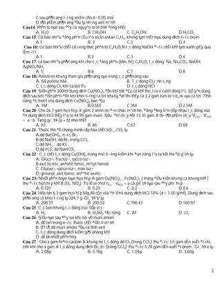C.sau ph¶n øng l­îng anilin cßn d­ 0,05 mol
        D.s¶n phÈm ph¶n øng ®Òu lµ nh÷ng axit m¹nh
       : Ph©n tö nµo sau ®©y cã nguyªn tö H linh ®éng nhÊt
        A. H2O                         B. CH3OH             C. C6H5OH                     D.H2CO3
        : Cã bao nhiªu ®ång ph©n cÊu t¹o xiclo ankan C5H10 kh«ng lµm mÊt mµu dung dÞch n­íc brom
        A1                             B. 2                 C.3                           D.4
           Cè bao nhiªu chÊt cã c«ng thøc ph©n tö C3H9O2N t¸c dông NaOH ®­îc chÊt khÝ lµm xanh giÊy quú
tÈm ­ít
        A.1                            B.2                  C.3                           D.4
        : cã bao nhiªu ph¶n øng khi cho c¸c ®ång ph©n (bÒn, hë) C2H4O2 t¸c dông: Na, Na2CO3, NaOH,
AgNO3/NH3
        A. 5                           B.6                  C.7                           D.8
          Polistiren kh«ng tham gia ph¶n øng nµo trong c¸c ph¶n øng sau
        A. §Ò polime hãa                                    B. T¸c dông Cl2/¸nh s¸ng
        C. t¸c dông Cl2 khi cã bét Fe                       D. t¸c dông HCl
        : §iÖn ph©n 200ml dung dÞch Cu(NO3)2 ®Õn khi b¾t ®Çu cã khÝ tho¸t ra ë catèt dõng l¹i. §Ó yªn dung
dÞch sau khi ®iÖn ph©n ®Õn khi khèi l­îng ca tèt kh«ng ®æi th× thÊy cã 3,2 gam kim lo¹i b¸m vµo ca tèt. TÝnh
nång ®é mol/l cña dung dÞch Cu(NO3)2 ban ®Çu
        A. 1M                          B.0,5M               C.3M                          D.2,5M
        : Cho 26,7 gam hçn hîp X gåm 2 amin no ®¬n chøc m¹ch hë, ®ång ®¼ng liªn tiÕp nhau t¸c dông võa
®ñ dung dÞch HCl thÊy t¹o ra 44,95 gam muèi. NÕu ®èt ch¸y hÕt 13,35 gam X th× s¶n phÈm ch¸y VCO2 : VH2O
= a : b. Tæng gi¸ trÞ (a + b) nhá nhÊt
        A. 63                          B. 65                C.67                          D.69
        : Thuèc thö ®Ó chøng minh cÆp hãa chÊt SO2 , CO2 lµ
        A.dd Ba(OH)2, n­íc Br2
        B.dd NaOH, dd Br2 trong CCl4
        C.dd NH3 , dd KI
        D.dd H2S, dd NaHCO3
         : C¸c chÊt t¸c dông Cu(OH)2 trong m«i tr­êng kiÒm khi ®un nãng t¹o ra kÕt tña ®á g¹ch lµ
        A. Glucz¬, fructoz¬, sacca roz¬
        B.axit fo mic, an®ehit fomic, mªtyl fomiat
        C. Glucoz¬, sacca roz¬, man toz¬
        D. glixerol, axit fomic, an®ªhit axetic
          NhiÖt ph©n hoµn toµn hçn hîp A gåm Cu(NO3)2 , Fe(NO3)2 ( trong ®iÒu kiÖn kh«ng cã kh«ng khÝ )
thu ®­îc hçn hîp khÝ B (O2, NO2). Tû lÖ sè mol nO2 : nNO2 = a cã giÊ trÞ nµo sau ®©y phï hîp
        A. 0,125                       B. 0,25              C. 0,2                        D.0,6
        : Hßa tan 6,3 gam hçn hîp Mg,Al cÇn võa ®ñ Vml dung dÞch HCl 10% (d = 1,05 g/ml). Dung dÞch sau
ph¶n øng cã khèi l­îng lµ 224,7 g. Gi¸ trÞ V lµ
        A. 208,57                      B. 200,52            C.196,43                      D.160,87
        : C¸c bon kh«ng t¸c dông trùc tiÕp víi :
        A. H2                          B. H2SO4 ®Æc nãng    C. Al                         D. Cl2
        : §iÒu nµo sau ®©y sai khi nãi vÒ muèi amoni
        A. dÔ tan trong n­íc, thuéc chÊt ®iÖn li m¹nh
        B. tÊt c¶ dd muèi amoni ®Òu cã tÝnh axit
        C. t¸c dông dung dÞch kiÒm gi¶i phãng khÝ
        D. dÔ bÞ nhiÖt ph©n hñy
         : Cho a gam hi®ro cacbon X kh«ng no t¸c dông dd Cl2 (trong CCl4) thu ®­îc 3,5 gam dÉn xuÊt ®i clo,
cßn khi cho a gam X t¸c dông dung dÞch Br2 d­ (trong CCl4) thu ®­îc 5,28 gam dÉn xuÊt ®i brom . Gi¸ trÞ a lµ
        A. 2,08g                       B. 5,16g             C. 1,04g                      D. 3,60g



                                                                                                           2
 
