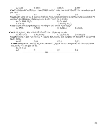 A. 55,75             B. 47,55                       C.65,25            D.77,5
         Cã bao nhiªu chÊt h÷u c¬ chøa (C,H,O) mét lo¹i nhãm chøc tõ nã ®iÒu chÕ ®­îc cao su buna qua 3
giai ®o¹n
        A. 4                 B.5                            C.6                D.7
         DÉn luång khÝ CO d­ qua hçn hîp CuO, Al2O3, CaO,MgO sè mol b»ng nhau (nung nãng ë nhiÖt ®é
cao) thu ®­îc chÊt r¾n A. Hßa tan vµo n­íc d­ cßn l¹i chÊt r¾n X. X gåm
        A. Cu, Al2O3, MgO                                   B. Cu, MgO
        C. Cu, Mg                                            D. Cu, Mg, Al2O3
         §iÖn ph©n dung dÞch nµo sau ®©y nång ®é chÊt tan ban ®Çu t¨ng dÇn
        A. KNO3              B, NaCl                        C. Cu(NO3)2        D. ZnSO4

       D·y gåm c¸c kim lo¹i cã thÎ ®iÒu chÕ ®­îc c¶ 3 ph­¬ng ph¸p lµ
       A. Al, Fe, Cu        B. Na, Cu.Ag                 C. Mg, Cu, Au                       D. Cu,Ag, Ni
         Cho 13,75 gam PCl3 vµo H2O ®­îc dung dÞch A gåm 2 axit, trung hßa hÕt dung dÞch A cÇn sè V lit
NaOH 1M lµ
       A. 0,5               B.0,6                        C.0,4                               D.0,3
        : Dung dÞch A chøa Ca(OH)2.Cho 0,06 mol CO2 vµo A thu ®­îc 4m gam kÕt tña cßn cho 0,08mol
 CO2 th× thu ®­îc 2m gam kÕt tña .
       Gi¸ trÞ m (g)
       A.3                  B.1                          C2                                  D.4
               ……………………………………......hÕt................................................................




                                                                                                        20
 