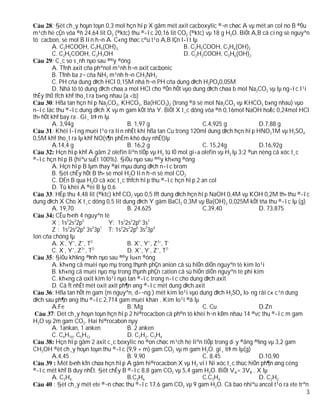 : §èt ch¸y hoµn toµn 0,3 mol hçn hîp X gåm mét axit cacboxylic ®¬n chøc A vµ mét an col no B ®Òu
m¹ch hë cÇn võa ®ñ 24,64 lit O2 (®ktc) thu ®­îc 20,16 lit CO2 (®ktc) vµ 18 g H2O. BiÕt A,B cã cïng sè nguyªn
tö cacbon, sè mol B lín h¬n A. C«ng thøc c©u t¹o A,B lÇn l­ît lµ
        A. C2HCOOH, C3H5(OH)3                                 B. C2H5COOH, C3H6(OH)2
        C. C2H5COOH, C3H7OH                                   D. C2H3COOH, C3H6(OH)2
        : C¸c so s¸nh nµo sau ®©y ®óng
        A. TÝnh axit cña phªnol m¹nh h¬n axit cacbonic
        B. TÝnh ba z¬ cña NH3 m¹nh h¬n CH3NH2
        C. PH cña dung dÞch HCl 0,15M nhá h¬n PH cña dung dÞch H3PO40,05M
        D. Nhá tõ tõ dung dÞch chøa a mol HCl cho ®Õn hÕt vµo dung dÞch chøa b mol Na2CO3 vµ lµ ng­îc l¹i
thÊy thÓ tÝch khÝ tho¸t ra b»ng nhau (a <b)
        : Hßa tan hçn hîp Na2CO3, KHCO3, Ba(HCO3)2 (trong ®ã sè mol Na2CO3 vµ KHCO3 b»ng nhau) vµo
n­íc läc thu ®­îc dung dÞch X vµ m gam kÕt tña Y. BiÕt X t¸c dông võa ®ñ 0,16mol NaOH hoÆc 0,24mol HCl
th× hÕt khÝ bay ra . Gi¸ trÞ m lµ
        A. 3,94g                        B. 1,97 g                    C.4,925 g              D.7,88 g
        : Khèi l­îng muèi t¹o ra lín nhÊt khi hßa tan Cu trong 120ml dung dÞch hçn hîp HNO31M vµ H2SO4
0,5M khÝ tho¸t ra lµ khÝ NO(s¶n phÈm khö duy nhÊt)lµ
        A.14,4 g                        B. 16,2 g                    C. 15,24g              D.16,92g
          Hçn hîp khÝ A gåm 2 olefin liªn tiÕp vµ H2 tû lÖ mol gi÷a olefin vµ H2 lµ 3:2 ®un nèng cã xóc t¸c
®­îc hçn hîp B (hiªu suÊt 100%). §iÒu nµo sau ®©y kh«ng ®óng
        A. Hçn hîp B lµm thay ®æi mµu dung dÞch n­íc brom
        B. §èt chÊy hÕt B th× sè mol H2O lín h¬n sè mol CO2
        C. DÉn B qua H2O cã xóc t¸c thÝch hîp thu ®­îc hçn hîp 2 an col
        D. Tû khèi A ®èi B lµ 0,6
        : HÊp thu 4,48 lit (®ktc) khÝ CO2 vµo 0,5 lÝt dung dÞch hçn hîp NaOH 0,4M vµ KOH 0,2M th× thu ®­îc
dung dÞch X Cho X t¸c dông 0,5 lit dung dÞch Y gåm BaCl2 0,3M vµ Ba(OH)2 0,025M kÕt tña thu ®­îc lµ (g)
        A. 19,70                        B. 24,625                    C.39,40                D. 73,875
          CÊu h×nh 4 nguyªn tè
        X : 1s22s22p5            Y: 1s22s22p6 3s1
        Z : 1s 2s 2p 3s 3p T: 1s22s22p6 3s23p4
               2   2  6   2  1

Ion cña chóng lµ
        A. X-, Y+, Z+, T2-              B. X+, Y+, Z3+, T-
             -   +   3+   2-
        C. X , Y , Z , T                D. X+, Y-, Z+, T2-
        : §iÒu kh¼ng ®Þnh nµo sau ®©y lu«n ®óng
        A. kh«ng cã muèi nµo mµ trong thµnh phÇn anion cã sù hiÖn diÖn nguyªn tè kim lo¹i
        B. kh«ng cã muèi nµo mµ trong thµnh phÇn cation cã sù hiÖn diÖn nguyªn tè phi kim
        C. kh«ng cã oxit kim lo¹i nµo tan ®­îc trong n­íc cho dung dÞch axit
        D. Cã Ýt nhÊt mét oxit axit ph¶n øng ®­îc mét dung dÞch axit
        : Hßa tan hÕt m gam (m nguyªn, d­¬ng ) mét kim lo¹i vµo dung dÞch H2SO4 lo·ng råi c« c¹n dung
dÞch sau ph¶n øng thu ®­îc 2,714 gam muèi khan . Kim lo¹i ®ã lµ
        A.Fe                            B. Mg                        C. Cu                  D.Zn
         : Dèt ch¸y hoµn toµn hçn hîp 2 hi®rocacbon cã ph©n tö khèi h¬n kÐm nhau 14 ®vc thu ®­îc m gam
H2O vµ 2m gam CO2. Hai hi®rocabon nµy
        A. 1ankan, 1 anken              B. 2 anken
        C. C4H10, C5H12                 D. C2H2, C3H4
          Hçn hîp gåm 2 axit c¸c boxylic no ®on chøc m¹ch hë liªn tiÕp trong d·y ®ång ®½ng vµ 3,2 gam
CH3OH ®èt ch¸y hoµn toµn thu ®­îc (9,9 + m) gam CO2 vµ m gam H2O. gi¸ trÞ m lµ(g)
        A.4,45                          B. 9,90                      C. 8,45                D.10,90
           Mét b×nh kÝn chøa hçn hîp A gåm hi®rocacbon X vµ H2 víi Ni xóc t¸c thùc hiÖn ph¶n øng céng
®­îc mét khÝ B duy nhÊt. §èt chÊy B ®­îc 8,8 gam CO2 vµ 5,4 gam H2O. BiÕt VA= 3VB . X lµ
        A. C2H4                         B.C3H6                       C.C3H4                 D. C2H2
         : §èt ch¸y mét ete ®¬n chøc thu ®­îc 17,6 gam CO2 vµ 9 gam H2O. Cã bao nhiªu ancol t¹o ra ete trªn
                                                                                                            3
 