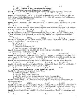 A. 1                   B.3                            C.4                    D.5
                              (
        A.
          Cho : Al, dd FeCl3, dd NaOH trén tõng cÆp víi nhau sè l­îng ph¶n øng oxihoa - khö tèi ®a lµ
            1                   B.2                              C.3                   D.4
          Hçn hîp khÝ A gåm 3 khÝ : NO, H2 vµ mét khÝ X cã khèi l­îng 0,772g vµ thÓ tÝch 0,9632 lit. Trén
0,4816 lit A víi 1 lit O2 thÊy thÓ tÝch khÝ cßn l¹i 1,3696 lÝt. T×m khÝ X (biÕt trong A cã 2 khÝ % thÓ tÝch b»ng
nhau, c¸c thÓ tÝch ®o ®iÒu kiÖn tiªu chuÈn)
        A. N2                   B. N2O                  C. SO2                         D. NO2
        : §èt ch¸y hoµn toµn hçn hîp 2 anken thu ®­îc (m + 14) gam H2O vµ (m + 40) gam CO2 Gi¸ trÞ m lµ
(g)
        A. 10                   B. 8                    C.6                            D.4
          Hçn hîp gåm glucoz¬ vµ mantoz¬ sè mol b»ng nhau. Hßa tan a mol hçn hîp vµo n­íc råi tiÕn hµnh
tr¸ng b¹c. L­îng b¹c thu ®­îc lín nhÊt lµ
        A. a mol                B. 2a mol               C. 3 a mol                     D. 4a mol
        : Trén 100ml dung dÞch hçn hîp HCOOH 0,5M, CH3COOH 0,7M víi 10,6 gam hçn hîp C2H5OH,
C3H7OH (tû lÖ mol 1:1) cho vµo Ýt giät H2SO4 ®Æc ®un nãng ,ph¶n øng t¹o ra m gam este hiÖu suÊt 80%.
 T×m m
        A. 13,60 g              B.12,0 g                C.8,56 g                       D.9,60 g
        : Khö hoµn toµn m gam 2 an ®ªhit ®¬n chøc cÇn 5,6 lit H2(®ktc). S¶n phÈm thu ®­îc cho t¸c dông hÕt
Na ®­îc 1,68 lit khÝ H2(®ktc). Hai an ®ªhit ®ã lµ
       A. 2 an®ªhit no
       B. 2 an®ªhit ch­a no
       C. 1 an®ªhit no, 1 an®ªhit ch­a no
       D. 2 an ®ªhit ®¬n chøc liªn tiÕp trong d·y ®ång ®½ng
          Cã c¸c axit HCOOH (1) CH3COOH(2) ClCH2-COOH (3) CHCl2-COOH (4)
  Lùc axit theo thø tù t¨ng dÇn tõ tr¸i sang ph¶i
        A.1< 2 <3 <4            B. 1< 3 < 2 <4          C. 4< 2 <3 <1                  D. 2< 1 <3 <4
        : Mét hçn hîp Y gåm CH3OH, CH3COOH, C6H5OH t¸c dông võa ®ñ víi Na sinh ra 672ml khÝ (®ktc)
vµ hçn hîp r¾n X . NÕu ®èt ch¸y hÕt Y thu ®­îc 4,032 lit CO2(®ktc) NÕu ®èt ch¸y hÕt X sè mol CO2 t¹o ra lµ
        A. 0,12                 B. 0,18                 C. 0,16                        D. 0,15
          X lµ este m¹ch hë cã 2 liªn kÕt pi ë m¹ch cacbon vµ cã 2 chøc. C«ng thøc ph©n tö X cã d¹ng
        A. CnH2n-6O4            B.CnH2n-2O4                      C. CnH2n-8O4          D. . CnH2n-4O4
          Hßa tan hÕt m gam Ca vµo dung dÞch HNO3 thu ®­îc dung dÞch X vµ 4,48 lit(®ktc) hçn hîp 2 khÝ Y
(lµm xanh quú tÝm tÈm ­ít) tû khèi Y so víi H2 lµ 4,75. Gi¸ trÞ m lµ
        A. 10                   B. 20                            C.30                  D.40

        : Ph¸t biÓu nµo sau ®©y ®óng khi nãi vÒ pin ®iÖn hãa
         A.cùc ©m gäi lµ ca t«t xÈy ra sù khö
         B. cùc d­¬ng gäi lµ a n«t xÈy ra sù oxihoa
         C. suÊt ®iÖn ®éng cña pin chØ phô thuéc vµo nång ®é muèi trong dung dÞch
         D. vai trß cÇu muèi c©n bµng diÖn tÝch c¸c ion trong dung dÞch khi pin ho¹t ®éng
         : Cho KI t¸c dông KMnO4 trong m«I tr­êng H2SO4 ng­êi ta thu ®­îc 1,51 g MnSO4 sè mol I2 t¹o
thµnh sau ph¶n øng lµ
        A. 0,25                B.0,225                       C.0,025               D.0,0025
        : Hßa tan hÕt m gam Ca vµo dung dÞch HNO3 thu ®­îc dung dÞch X vµ 4,48 lit(®ktc) hçn hîp 2 khÝ Y
(lµm xanh quú tÝm tÈm ­ít) tû khèi Y so víi H2 lµ 4,75. C« c¹n dung dÞch X l­îng chÊt r¾n khan thu ®­îc lµ
        A. 55,75               B. 47,55                      C.65,25               D.77,5
          Cã bao nhiªu chÊt h÷u c¬ chøa (C,H,O) mét lo¹i nhãm chøc tõ nã ®iÒu chÕ ®­îc cao su buna qua 3
giai ®o¹n
        A. 4                   B.5                           C.6                   D.7
                                                                                                               4
 