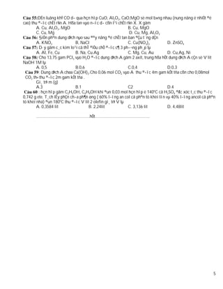 DÉn luång khÝ CO d­ qua hçn hîp CuO, Al2O3, CaO,MgO sè mol b»ng nhau (nung nãng ë nhiÖt ®é
cao) thu ®­îc chÊt r¾n A. Hßa tan vµo n­íc d­ cßn l¹i chÊt r¾n X. X gåm
        A. Cu, Al2O3, MgO                                   B. Cu, MgO
        C. Cu, Mg                                            D. Cu, Mg, Al2O3
         §iÖn ph©n dung dÞch nµo sau ®©y nång ®é chÊt tan ban ®Çu t¨ng dÇn
        A. KNO3               B, NaCl                       C. Cu(NO3)2          D. ZnSO4
         D·y gåm c¸c kim lo¹i cã thÎ ®iÒu chÕ ®­îc c¶ 3 ph­¬ng ph¸p lµ
        A. Al, Fe, Cu         B. Na, Cu.Ag                  C. Mg, Cu, Au        D. Cu,Ag, Ni
         Cho 13,75 gam PCl3 vµo H2O ®­îc dung dÞch A gåm 2 axit, trung hßa hÕt dung dÞch A cÇn sè V lit
NaOH 1M lµ
        A. 0,5                B.0,6                         C.0,4                D.0,3
         : Dung dÞch A chøa Ca(OH)2.Cho 0,06 mol CO2 vµo A thu ®­îc 4m gam kÕt tña cßn cho 0,08mol
 CO2 th× thu ®­îc 2m gam kÕt tña .
        Gi¸ trÞ m (g)
        A.3                   B.1                           C2                   D.4
         : hçn hîp gåm C2H5OH, C4H9OH khi ®un 0,03 mol hçn hîp ë 140oC cã H2SO4 ®Æc xóc t¸c thu ®­îc
0,742 g ete. T¸ch lÊy phÇn ch­a ph¶n øng ( 60% l­îng an col cã ph©n tö khèi lín vµ 40% l­îng ancol cã ph©n
tö khèi nhá) ®un 180oC thu ®­îc V lit 2 olefin gi¸ trÞ V lµ
        A. 0,3584 lit                B. 2,24lit             C. 3,136 lit         D. 4,48lit

       ………………………………………….hÕt…………………………………………..




                                                                                                        5
 