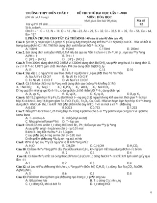 Hä vµ tªn thÝ sinh……………………………………..
       Sè b¸o danh……………………………………………
       Cho H = 1, C = 12, N = 14, O = 16 , Na =23, Al = 27, S = 32, Cl = 35,5, K = 39, Fe = 56, Cu = 64,
       Ba= 137

         §èt ch¸y hoµn toµn 5,6 g hçn hîp Cu vµ Mg trong kh«ng khÝ thu ®­îc hçn hîp oxit X . Hßa tan hÕt X
trong dung dÞch HCl 1M .ThÓ tÝch dung dÞch axit hßa tan hÕt ®­îc X lµ
         A. 100ml                       B. 150ml                      C.170ml            D. 200ml
         §èi dung dÞch axit yÕu HNO2 0,1M nÕu bá qua sù ®iÖn li cña n­íc th× ®¸nh gi¸ nµo sau ®©y ®óng
         A.PH > 1                       B. PH = 1
         C. [H+] > [NO2-]               D. . [H+] < [NO2-]
         Trén 300ml dung dÞch HCl 0,05M víi 200ml dung dÞch Ba(OH)2 sau ph¶n øng thu d­îc dung dÞch X,
c« c¹n X ®­îc 1,9875 gam chÊt r¾n khan. PH cña dung dÞch Ba(OH)2 lµ
         A.11                           B.12                          C.13               D.10
       : S¾p xÕp c¸c nguyªn tè sau theo chiÒu t¨ng dÇn tõ tr¸i qua ph¶I theo ®é ©m ®iÖn
         A. Na Al Fe I Cl O F           B. Na Al Fe I O Cl F
         C. Fe Na Al I O Cl F           D. Al Na Fe I Cl O F
       : Cã 5 lä hãa chÊt mçi lä ®ùng mét dung dÞch sau ( nång ®é kho¶ng 0,1M)
X1 : NaClO4;       X2 : Na2S ;      X3 : K3PO4 ; X4 : AlCl3 ; X5 : NaHCO3
Dïng quú tÝm nhóng vµo lÇn l­ît c¸c dung dÞch cã thÓ nhËn biÕt ®­îc dung dÞch nµo
         A. X1 vµ X4                    B. X1 vµ X2           C. X2 vµ X4                D.X1vµ X3
         §Ó 15,2 gam hçn hîp Fe,Cu (tû lÖ mol t­¬ng øng 2:3) ngoµi kh«ng khÝ sau mét thêi gian ®­îc hçn
hîp X cã khèi l­îng 16,8 gam gåm Fe, FeO, Fe2O3, Fe3O4, Cu, CuO. Hßa tan hoµn toµn hçn hîp X trªn trong
dung dÞch HNO3 d­ tho¸t ra khÝ NO (s¶n phÈm khö duy nhÊt). T×m sè mol a xit ®· ph¶n øng
         A 0,533                        B.0,233               C.0,733                    D.1,233
       : NÕu ph©n lo¹i theo c¸ch trïng hîp th× trong 4 polime cho d­íi ®©y polime nµo cïng lo¹i víi polime
caosu buna
         A. T¬ nilon 6-6                B. Poli(vinyl axetat)
         C. Nhùa phenolfoman®ªhit D. T¬ lap san
       : Cho 0,02 mol anilin t¸c dông 0,03 mol Br2. Ph¸t biÓu nµo sau ®©y lµ ®óng
         A.sau ph¶n øng l­îng br«m cßn d­ lµ 0,01 mol
         B.khèi l­îng kÕt rña thu ®­îc 3,3 gam
         C.sau ph¶n øng l­îng anilin cßn d­ 0,05 mol
         D.s¶n phÈm ph¶n øng ®Òu lµ nh÷ng axit m¹nh
      : Ph©n tö nµo sau ®©y cã nguyªn tö H linh ®éng nhÊt
         A. H2O                         B. CH3OH              C. C6H5OH                  D.H2CO3
         : Cã bao nhiªu ®ång ph©n cÊu t¹o xiclo ankan C5H10 kh«ng lµm mÊt mµu dung dÞch n­íc brom
         A1                             B. 2                  C.3                        D.4
            Cè bao nhiªu chÊt cã c«ng thøc ph©n tö C3H9O2N t¸c dông NaOH ®­îc chÊt khÝ lµm xanh giÊy quú
tÈm ­ít
         A.1                            B.2                   C.3                        D.4
         : cã bao nhiªu ph¶n øng khi cho c¸c ®ång ph©n (bÒn, hë) C2H4O2 t¸c dông: Na, Na2CO3, NaOH,
AgNO3/NH3
         A. 5                           B.6                   C.7                        D.8
           Polistiren kh«ng tham gia ph¶n øng nµo trong c¸c ph¶n øng sau
         A. §Ò polime hãa                                     B. T¸c dông Cl2/¸nh s¸ng
         C. t¸c dông Cl2 khi cã bét Fe                        D. t¸c dông HCl

                                                                                                         6
 