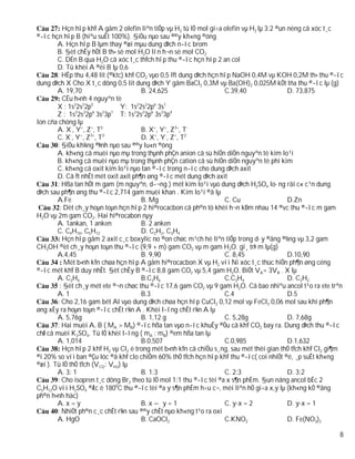 Hçn hîp khÝ A gåm 2 olefin liªn tiÕp vµ H2 tû lÖ mol gi÷a olefin vµ H2 lµ 3:2 ®un nèng cã xóc t¸c
®­îc hçn hîp B (hiªu suÊt 100%). §iÒu nµo sau ®©y kh«ng ®óng
        A. Hçn hîp B lµm thay ®æi mµu dung dÞch n­íc brom
        B. §èt chÊy hÕt B th× sè mol H2O lín h¬n sè mol CO2
        C. DÉn B qua H2O cã xóc t¸c thÝch hîp thu ®­îc hçn hîp 2 an col
        D. Tû khèi A ®èi B lµ 0,6
        : HÊp thu 4,48 lit (®ktc) khÝ CO2 vµo 0,5 lÝt dung dÞch hçn hîp NaOH 0,4M vµ KOH 0,2M th× thu ®­îc
dung dÞch X Cho X t¸c dông 0,5 lit dung dÞch Y gåm BaCl2 0,3M vµ Ba(OH)2 0,025M kÕt tña thu ®­îc lµ (g)
        A. 19,70                        B. 24,625                    C.39,40                D. 73,875
          CÊu h×nh 4 nguyªn tè
        X : 1s22s22p5            Y: 1s22s22p6 3s1
        Z : 1s22s22p6 3s23p1 T: 1s22s22p6 3s23p4
Ion cña chóng lµ
        A. X-, Y+, Z+, T2-              B. X+, Y+, Z3+, T-
              -  +   3+   2-
        C. X , Y , Z , T                D. X+, Y-, Z+, T2-
        : §iÒu kh¼ng ®Þnh nµo sau ®©y lu«n ®óng
        A. kh«ng cã muèi nµo mµ trong thµnh phÇn anion cã sù hiÖn diÖn nguyªn tè kim lo¹i
        B. kh«ng cã muèi nµo mµ trong thµnh phÇn cation cã sù hiÖn diÖn nguyªn tè phi kim
        C. kh«ng cã oxit kim lo¹i nµo tan ®­îc trong n­íc cho dung dÞch axit
        D. Cã Ýt nhÊt mét oxit axit ph¶n øng ®­îc mét dung dÞch axit
        : Hßa tan hÕt m gam (m nguyªn, d­¬ng ) mét kim lo¹i vµo dung dÞch H2SO4 lo·ng råi c« c¹n dung
dÞch sau ph¶n øng thu ®­îc 2,714 gam muèi khan . Kim lo¹i ®ã lµ
        A.Fe                            B. Mg                        C. Cu                  D.Zn
         : Dèt ch¸y hoµn toµn hçn hîp 2 hi®rocacbon cã ph©n tö khèi h¬n kÐm nhau 14 ®vc thu ®­îc m gam
H2O vµ 2m gam CO2. Hai hi®rocabon nµy
        A. 1ankan, 1 anken              B. 2 anken
        C. C4H10, C5H12                 D. C2H2, C3H4
          Hçn hîp gåm 2 axit c¸c boxylic no ®on chøc m¹ch hë liªn tiÕp trong d·y ®ång ®½ng vµ 3,2 gam
CH3OH ®èt ch¸y hoµn toµn thu ®­îc (9,9 + m) gam CO2 vµ m gam H2O. gi¸ trÞ m lµ(g)
        A.4,45                          B. 9,90                      C. 8,45                D.10,90
           Mét b×nh kÝn chøa hçn hîp A gåm hi®rocacbon X vµ H2 víi Ni xóc t¸c thùc hiÖn ph¶n øng céng
®­îc mét khÝ B duy nhÊt. §èt chÊy B ®­îc 8,8 gam CO2 vµ 5,4 gam H2O. BiÕt VA= 3VB . X lµ
        A. C2H4                         B.C3H6                       C.C3H4                 D. C2H2
         : §èt ch¸y mét ete ®¬n chøc thu ®­îc 17,6 gam CO2 vµ 9 gam H2O. Cã bao nhiªu ancol t¹o ra ete trªn
        A. 1                            B.3                          C.4                    D.5
        : Cho 2,16 gam bét Al vµo dung dÞch chøa hçn hîp CuCl2 0,12 mol vµ FeCl3 0,06 mol sau khi ph¶n
øng xÈy ra hoµn toµn ®­îc chÊt r¾n A . Khèi l­îng chÊt r¾n A lµ
        A. 5,76g                        B. 1,12 g                    C. 5,28g               D. 7,68g
        : Hai muèi A, B ( MA > MB) ®­îc hßa tan vµo n­íc khuÊy ®Òu cã khÝ CO2 bay ra. Dung dÞch thu ®­îc
chØ cã muèi K2SO4. Tû lÖ khèi l­îng ( mA : mB) ®em hßa tan lµ
        A. 1,014                        B.0,507                      C.0,985                D.1,632
          Hçn hîp 2 khÝ H2 vµ Cl2 ë trong mét b×nh kÝn cã chiÕu s¸ng, sau mét thêi gian thÓ tÝch khÝ Cl2 gi¶m
®i 20% so víi ban ®Çu lóc ®ã khÝ clo chiÕm 60% thÓ tÝch hçn hîp khÝ thu ®­îc( coi nhiÖt ®é, ¸p suÊt kh«ng
®æi ). Tû lÖ thÓ tÝch (VCl2: VH2) lµ
        A. 3: 1                         B. 1:3                       C. 2:3                 D. 3:2
        : Cho isopren t¸c dông Br2 theo tû lÖ mol 1:1 thu ®­îc tèi ®a x s¶n phÈm. §un nãng ancol bËc 2
C5H12O víi H2SO4 ®Æc ë 1800C thu ®­îc tèi ®a y s¶n phÈm h÷u c¬, mèi liªn hÖ gi÷a x,y lµ (kh«ng kÓ ®ång
ph©n h×nh häc)
        A. x = y                        B. x – y = 1                 C. y-x = 2             D. y-x = 1
        : NhiÖt ph©n c¸c chÊt r¾n sau ®©y chÊt nµo kh«ng t¹o ra oxi
        A. HgO                          B. CaOCl2                    C.KNO2                 D. Fe(NO3)2

                                                                                                           8
 