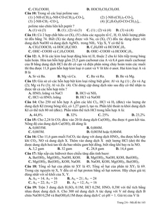 C. CH3COOH.                               D. HOCH2CH2CH2OH.
Câu 10: Trong số các loại polime sau:
   (1) [-NH-(CH2)6-NH-CO-(CH2)4-CO-]n                  (2) [-NH-(CH2)5-CO-]n
   (3) [-NH-CH2 -CO-]n                                 (4) [C6H7O2(O-CO-CH3)3]n .
   polime nào chứa liên kết peptit ?
   A. (1) và (3)       B. (1) ; (2) và (3) C. (1) ; (2) và (4) D. (3) và (4)
Câu 11: Có 2 hợp chất hữu cơ (X), (Y) chứa các nguyên tố C, H, O, khối lượng phân
tử đều bằng 74. Biết (X) tác dụng được với Na, cả (X), (Y) đều tác dụng được với
dung dịch NaOH và dung dịch AgNO3 trong NH3. Vậy X, Y có thể là
   A. CH3COOCH3 và HOC2H4CHO.                B. C4H9OH và HCOOC2H5.
   C. OHC COOH và C2H5COOH.                  D. OHC COOH và HCOOC2H5.
Câu 12: A, B là các kim loại hoạt động hóa trị II, thuộc 2 chu kì liên tiếp trong bảng
tuần hoàn. Hòa tan hỗn hợp gồm 23,5 gam cacbonat của A và 8,4 gam muối cacbonat
của B bằng dung dịch HCl dư đó cô cạn và điện phân nóng chảy hoàn toàn các muối
thì thu được 11,8 gam hỗn hợp kim loại ở catot và V lít khi ở anot. Hai kim loại A và
B là
   A. Sr và Ba.        B. Mg và Ca.          C. Ba và Ra.        D. Be và Mg.
Câu 13: Giả sử có các hỗn hợp bột kim loại riêng biệt gồm: Al và Ag (1) ; Zn và Ag
(2); Mg và Fe (3); Al và Zn (4). Chỉ dùng cặp dung dịch nào sau đây có thể nhận ra
được tất cả các hỗn hợp trên ?
   A. HNO3 loãng và NaCl             B. HCl và NH3
   C. HCl và HNO3 loãng              D. HCl và NaOH
Câu 14: Cho 250 ml hỗn hợp A gồm các khí Cl2, HCl và H2 (đktc) vào lượng dư
dung dịch KI (trong bóng tối), có 1,27 gam I2 tạo ra. Phần khí thoát ra khỏi dung dịch
KI có thể tích 80 ml (đktc). Phần trăm thể tích HCl trong hỗn hợp A là:
    A. 44,8%                  B. 32%                 C. 25%                  D. 23,2%
Câu 15: Cho 2,24 lít CO2 đktc vào 20 lít dung dịch Ca(OH)2, thu được 6 gam kết tủa.
Nồng độ của dung dịch Ca(OH)2 đã dùng là
   A. 0,0035M.                               B. 0,004M.
   C. 0,003M.                                D. 0,003M hoặc 0,004M.
Câu 16: Cho 11,6 gam muối FeCO3 tác dụng với dung dịch HNO3, thu được hỗn hợp
khí CO2, NO và dung dịch X. Thêm vào dung dịch X một lượng HCl (dư) thì thu
được dung dịch hoà tan tối đa bao nhiêu gam bột đồng, biết rằng khí bay ra la NO.
   A. 3,2 gam          B. 32 gam             C. 28,8 gam         D. 14,4 gam
Câu 17: Sắp xếp các hiđroxit theo chiều tăng dần tính bazơ:
   A. Be(OH)2, Mg(OH)2, NaOH, KOH.           B. Mg(OH)2, NaOH, KOH, Be(OH)2.
   C. Mg(OH)2, Be(OH)2, KOH, NaOH.           D. NaOH, KOH, Mg(OH)2, Be(OH)2.
Câu 18: Tổng số hạt của phân tử XY là 45; Tổng số hạt của phân tử XY2 là 69.
Trong các nguyên tử X, Y đều có số hạt proton bằng số hạt nơtron. Hãy chọn giá trị
đúng nhất với số khối của X, Y.
   A. AX = 14; AY = 16         B. AX = 21; AY = 24
   C. AX = 22; AY = 23         D. AX = 12; AY = 16
Câu 19: Trộn 3 dung dịch H2SO4 0.1M; HCl 0,2M; HNO3 0,3M với thể tích bằng
nhau được dung dịch A. Cho 300 ml dung dịch A tác dụng với V ml dung dịch B
chứa NaOH 0,2M và Ba(OH)20,1M được dung dịch C có pH = 1. Giá trị của V là
                                                                 Trang 2/6 - Mã đề thi 165
 