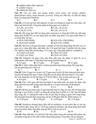 B. anđehit nođơn chức mạch hở.
   C. anđehit vòng no.
   D. anđehit hai chức no.
Câu 39: Cho các chất: etyl axetat, anilin, ancol etylic, axit acrylic, phenol,
phenylamoni clorua, ancol benzylic, p-crezol. Trong các chất này, số chất tác dụng
được với dung dịch NaOH là:
   A. 4                B. 5                 C. 6                 D. 3
Câu 40: A là este tạo bởi một ankanol và một axit không no mạch hở, đơn chức, chỉ
chứa một liên kết đôi. Công thức phân tử tổng quát của A phải là
   A. CxH2x 4O2 (x 4).                      B. CxH2x 2O2 (x 4).
   C. CxH2xO2 (x 4).                        D. CxH2x 4O2 (x 3).
Câu 41: Để trung hoà 200 ml dung dịch aminoaxit X nồng độ 0,5M cần 100 gam
dung dịch NaOH 8%, cô cạn dung dịch sau phản ứng được 16,3 gam muối khan. X
có công thức cấu tạo:
   A. H2N CH(COOH)2.                        B. H2N CH2 CH(COOH)2.
   C. (H2N)2CH COOH.                        D. H2N CH2 COOH.
Câu 42: Hoá hơi 2,28 gam hổn hợp 2 andehit có thể tích đúng bằng thể tích của 1,6
gam oxi ở cùng điều kiện, mặt khác cho 2,28 gam hổn hợp 2 andehit trên tác dụng
với AgNO3 trong NH3 dư thu được 15,12 gam Ag. Công thức phân tử 2 andehit là
   A. C2H4O và C2H2O2                       B. CH2O và C3H4O
   C. CH2O và C2H2O2                        D. CH2O và C2H4O
Câu 43: Crăckinh 5,8 gam C4H10 thu được hỗn hợp sản phẩm X gồm H2 và 6
hiđrocacbon. Đốt cháy 1/2 hỗn hợp X thì lượng H2O thu được là
   A. 4,5 gam.         B. 13,5 gam.         C. 9 gam.            D. 6,3 gam.
Câu 44: C7H6O2 chứa nhân thơm và tham gia phản ứng tráng gương. Số công thức
cấu tạo phù hợp của C7H6O2 là
    A. 1                 B. 4                     C. 3                     D. 5
Câu 45: Trộn 18 gam axit axetic với 23 gam ancol etylic rồi đun nóng một thời gian.
Sau khi để nguội hỗn hợp và tách riêng hết este thì được hỗn hợp lỏng X. Cho toàn
bộ X tác dụng hết với Na thu được 6,72 lit H2 (đktc). Vậy số gam este tạo ra là
   A. 8,8 gam.             B. 17,6 gam.              C. 26,4 gam.           D. 44
Câu 46: Cho 1,365 gam một kim loại kiềm X tan hoàn toàn vào nước thu được một
dung dịch lớn hơn khối lượng nước ban đầu là 1,33 gam. Kim loại M đã dùng là
   A. Na.              B. Rb.               C. Cs.               D. K.
Câu 47: Để hòa tan hoàn toàn 10 gam bột hỗn hợp Fe, Mg, Zn cần 100 ml dung dịch
hỗn hợp 2 axit H2SO4 và HCl có nồng độ tương ứng là 0,8M và 1,2M. Sau khi phản
ứng xong, lấy 1/2 lượng khí sinh ra cho đi qua ống sứ đựng a gam CuO nung nóng.
Sau khi phản ứng kết thúc trong ống còn lại 14,08 gam chất rắn. Khối lượng a là
   A. 25,20 gam.       B. 15,20 gam.        C. 14,20 gam.        D. 15,36 gam.

Câu 48: Xenlulozơ trinitrat được điều chế từ xenlulozơ và axit nitric đặc có xúc tác
axit sunfuric đặc, nóng. Để có 118,8 kg xenlulozơ trinitrat, cần dùng dung dịch chứa
m kg axit nitric (hiệu suất phản ứng đạt 90%). Giá trị của m là :
  A. 60                 B. 84               C. 42                 D. 30
Câu 49: Hợp chất hữu cơ C4H7O2Cl khi thủy phân trong môi trường kiềm được các
sản phẩm trong đó có hai chất có khả năng tráng gương. Công thức cấu tạo đúng là
                                                                Trang 5/6 - Mã đề thi 165
 