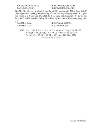 A. C2H5COO CHCl CH3.                    B. HCOO CH2 CHCl CH3.
  C. CH3COO CH2Cl.                        D. HCOOCHCl CH2 CH3.
Câu 50: Cho hỗn hợp Y gồm 2,8 gam Fe và 0,81 gam Al vào 200ml dung dịch C
chứa AgNO3 và Cu(NO3)2. Khi phản ứng kết thúc, thu được dung dịch D và 8,12 gam
chất rắn E gồm 3 kim loại. Cho chất rắn E tác dụng với dung dịch HCl dư thì thu
được 0,672 lít khí H2 (đktc). Nồng độ mol của AgNO3 và Cu(NO3)2 trong dung dịch
C là
  A. 0,2M và 0,6M.                        B. 0,075M và 0,0125M.
  C. 0,3M và 0,5M.                        D. 0,15M và 0,25M.

     (Biết : H = 1; Li = 7; C = 12; N = 14; O = 16; Na = 23; Mg = 24; Al = 27;
             P = 31; S = 32; Cl = 35,5; K = 39; Ca = 40; Fe = 56; Cu = 64;
             Zn = 65; Cr = 52 ; Br = 80; Rb = 85,5; Ag = 108; Ba = 137)---------------
                               ----------- HẾT ----------




                                                                 Trang 6/6 - Mã đề thi 165
 