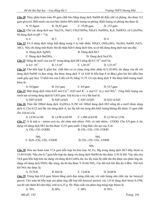 Đề thi thử Đại học – Cao đẳng lần 1                                 Trường THPT Hương Khê

Câu 20: Thủy phân hoàn toàn 89 gam chất béo bằng dung dịch NaOH để điều chế xà phòng, thu được 9,2
gam glixerol. Biết muối của axit béo chiếm 60% khối lượng xà phòng. Khối lượng xà phòng thu được là:
       A. 91,8gam            B. 58,92 gam          C. 55,08 gam            D. 153 gam
Câu 21: Cho các dung dịch sau: Na2CO3, NaCl, CH3COONa, NH4Cl, NaHSO4, K2S, NaHCO3 và C6H5ONa.
Số dung dịch có pH > 7 là:
       A. 6                  B. 3                  C. 5                    D. 4
Câu 22: Có 6 dung dịch riêng biệt đựng trong 6 lọ mất nhãn: NH4Cl, (NH4)2SO4, Na2SO4 NaOH, FeCl3,
AlCl3. Nếu chỉ dùng một thuốc thử để nhận biết 6 dung dịch trên, ta có thể dùng dung dịch nào sau đây:
       A. Dung dịch AgNO3                          B. Dung dịch KCl
       C. Dung dịch Ba(OH)2                                 D. Dung dịch Na2CO3
Câu 23: Nồng độ mol/l của ion H trong dung dịch HCl nồng độ 0,5.10-7 mol/l là:
                                 +

       A. 0,5 . 10-7         B. 1,5.10-7            C. 1,28.10-7          D. 1,25.10-7
Câu 24: Cho hỗn hợp X gồm hai chất hữu cơ có cùng công thức phân tử C2H7NO2 tác dụng vừa đủ với
dung dịch NaOH và đun nóng, thu được dung dịch Y và 4,48 lít hỗn hợp Z (ở đktc) gồm hai khí (đều làm
xanh giấy quỳ ẩm). Tỉ khối hơi của Z đối với H2 bằng 13,75. Cô cạn dung dịch Y thu được khối lượng muối
khan là:
       A. 16,5gam            B. 14,3 gam            C. 8,9 gam            D. 15,7 gam.
Câu 25: Một dung dịch chứa 0,02 mol Cu ; 0,03 mol K , x mol Cl và y mol SO42-. Tổng khối lượng các
                                           2+             +           -

muối tan có trong dung dịch là 5,435 gam. Giá trị của x và y lần lượt là:
       A. 0,03 và 0,02       B. 0,05 và 0,01        C. 0,01 và 0,03       D. 0,02 và 0,05
Câu 26: Trộn lẫn 200ml dung dịch Al2(SO4)3 0,1M với 100ml dung dịch HCl nồng độ a mol/l được dung
dịch A. Cho 0,12 mol Ba vào dung dịch A, lọc lấy kết tủa nung đến khối lượng không đổi được 15 gam chất
rắn. Giá trị a là:
       A. 1,8 M và 1M       B. 1,6 M và 0,8 M     C. 1,4M và 0,9 M       D. 2,2 M và 1,5 M.
Câu 27: A là một - amino axit no, chỉ chứa một nhóm -NH2 và một nhóm - COOH. Cho 8,9 gam A tác
dụng với dung dịch HCl dư thu được 12,55 gam muối. Công thức cấu tạo của A là:
       A. CH3 - CH - COOH                         B. CH3 - CH2 - CH - COOH
                |                                                |
                NH2                                              NH2
       C. H2N - CH2 - CH2 - COOH                   D. CH3 - CH - CH2 - COOH
                                                             |
                                                        NH2
Câu 28: Hòa tan hoàn toàn 17,4 gam hỗn hợp ba kim loại Al, Fe, Mg trong dung dịch HCl thấy thoát ra
13,44 lít khí. Nếu cho 8,7 gam hỗn hợp tác dụng với dung dịch NaOH dư thu được 3,36 lít khí. Vậy nếu cho
34,8 gam hỗn hợp trên tác dụng với dung dịch CuSO4 dư, lọc lấy toàn bộ chất rắn thu được sau phản ứng tác
dụng với dung dịch HNO3 đặc nóng, dư thì thu được V lít khí NO2. Các thể tích khí đều đo ở đktc. Thể tích
khí NO2 thu được là:
      A. 53,76 lít          B. 44,8 lít           C. 13,44 lít          D. 26,88 lít
Câu 29: Trùng hợp 65,0 gam Stiren bằng cách đun nóng chất này với một lượng nhỏ chất xúc tác benzoyl
peoxit. Cho toàn bộ hỗn hợp sau phản ứng (đã loại hết benzoyl peoxit) vào 1,0 lít dung dịch brom 0,15M,
sau đó cho thêm KI (dư) thấy sinh ra 6,35 g Iốt. Hiệu suất của phản ứng trùng hợp Stiren là:
        A. 70%               B. 80%                 C. 60%                D. 85%
   Mã đề: 142                                                                             Trang 3/6
 