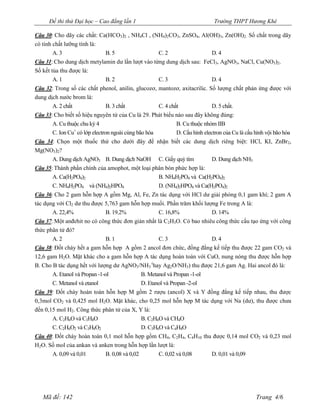 Đề thi thử Đại học – Cao đẳng lần 1                                   Trường THPT Hương Khê

Câu 30: Cho dãy các chất: Ca(HCO3)2 , NH4Cl , (NH4)2CO3, ZnSO4, Al(OH)3, Zn(OH)2. Số chất trong dãy
có tính chất lưỡng tính là:
        A. 3                B. 5                   C. 2                   D. 4
Câu 31: Cho dung dịch metylamin dư lần lượt vào từng dung dịch sau: FeCl3, AgNO3, NaCl, Cu(NO3)2.
Số kết tủa thu được là:
        A. 1                B. 2                   C. 3                   D. 4
Câu 32: Trong số các chất phenol, anilin, glucozơ, mantozơ, axitacrilic. Số lượng chất phản ứng được với
dung dịch nước brom là:
        A. 2 chất           B. 3 chất              C. 4 chất              D. 5 chất.
Câu 33: Cho biết số hiệu nguyên tử của Cu là 29. Phát biểu nào sau đây không đúng:
       A. Cu thuộc chu kỳ 4                                B. Cu thuộc nhóm IIB
                +
       C. Ion Cu có lớp electron ngoài cùng bão hòa        D. Cấu hình electron của Cu là cấu hình vội bão hòa
Câu 34: Chọn một thuốc thử cho dưới đây để nhận biết các dung dịch riêng biệt: HCl, KI, ZnBr2,
Mg(NO3)2?
       A. Dung dịch AgNO3 B. Dung dịch NaOH C. Giấy quỳ tím                D. Dung dịch NH3
Câu 35: Thành phần chính của amophot, một loại phân bón phức hợp là:
       A. Ca(H2PO4)2                                B. NH4H2PO4 và Ca(H2PO4)2
       C. NH4H2PO4 và (NH4)2HPO4                    D. (NH4)2HPO4 và Ca(H2PO4)2
Câu 36: Cho 2 gam hỗn hợp A gồm Mg, Al, Fe, Zn tác dụng với HCl dư giải phóng 0,1 gam khí; 2 gam A
tác dụng với Cl2 dư thu được 5,763 gam hỗn hợp muối. Phần trăm khối lượng Fe trong A là:
       A. 22,4%              B. 19.2%             C. 16,8%             D. 14%
Câu 37: Một anđehit no có công thức đơn giản nhất là C2H3O. Có bao nhiêu công thức cấu tạo ứng với công
thức phân tử đó?
       A. 2                  B. 1                 C. 3                 D. 4
Câu 38: Đốt cháy hết a gam hỗn hợp A gồm 2 ancol đơn chức, đồng đẳng kế tiếp thu được 22 gam CO2 và
12,6 gam H2O. Mặt khác cho a gam hỗn hợp A tác dụng hoàn toàn với CuO, nung nóng thu được hỗn hợp
B. Cho B tác dụng hết với lượng dư AgNO3/NH3 (hay Ag2O/NH3) thu được 21,6 gam Ag. Hai ancol đó là:
       A. Etanol và Propan -1-ol             B. Metanol và Propan -1-ol
       C. Metanol và etanol                  D. Etanol và Propan -2-ol
Câu 39: Đốt cháy hoàn toàn hỗn hợp M gồm 2 rượu (ancol) X và Y đồng đẳng kế tiếp nhau, thu được
0,3mol CO2 và 0,425 mol H2O. Mặt khác, cho 0,25 mol hỗn hợp M tác dụng với Na (dư), thu được chưa
đến 0,15 mol H2. Công thức phân tử của X, Y là:
       A. C2H6O và C3H8O                   B. C2H6O và CH4O
       C. C2H6O2 và C3H8O2               D. C3H6O và C4H8O
Câu 40: Đốt cháy hoàn toàn 0,1 mol hỗn hợp gồm CH4, C2H4, C4H10 thu được 0,14 mol CO2 và 0,23 mol
H2O. Số mol của ankan và anken trong hỗn hợp lần lượt là:
      A. 0,09 và 0,01      B. 0,08 và 0,02       C. 0,02 và 0,08           D. 0,01 và 0,09




   Mã đề: 142                                                                                 Trang 4/6
 