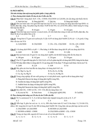Đề thi thử Đại học – Cao đẳng lần 1                                     Trường THPT Hương Khê

II. PHẦN RIÊNG.
Thí sinh chỉ được làm một trong hai phần (phần A hoặc phần B).
A. Theo chương trình chuẩn (10 câu, từ câu 41 đến câu 50).
Câu 41: Phân biệt 3 dung dịch: H2N - CH2 - COOH, CH3COOH và C2H5NH2 chỉ cần dùng một thuốc thử là:
        A. Natri kim loại     B. Dung dịch HCl      C. Quỳ tím           D. Dung dịch NaOH
Câu 42: Hòa tan hoàn toàn 14,8 gam hỗn hợp kim loại Fe và Cu vào lượng dư dung dịch hỗn hợp HNO3 và
H2SO4 đậm đặc, nóng. Sau phản ứng thu được 10,08 lít khí NO2 và 2,24 lít SO2 (đktc). Khối lượng Fe trong
hỗn hợp ban đầu là:
        A. 5,6 gam            B. 8,4 gam            C. 18 gam            D. 18,2 gam.
Câu 43: Trộn hỗn hợp ancol metylic và ancol etylic, rồi tiến hành đun nóng có mặt axit H2SO4 đậm đặc, thu
được tối đa số sản phẩm hữu cơ là:
        A. 4                  B. 5                  C. 7                 D. 6
Câu 44: Trung hòa 6,72 gam axit cacboxylic X cần 16,95 ml dung dịch NaOH 22,4% (d = 1,18 g/ml). Công
thức cấu tạo của X là:
       A. C2H5COOH             B. CH3COOH             C. CH3 - CH2 - CH2COOH D. CH3 - CH - COOH
                                                                                      CH3
Câu 45: A là dung dịch HNO3 có pH = 1. Pha loãng A 40 lần được dung dịch B. pH của dung dịch B là:
         A. 2,602               B. 3,204               C. 4,806                D. 1,206
Câu 46: Hòa tan hoàn toàn 28 gam Fe vào dung dịch AgNO3 dư thì khối lượng chất rắn thu được là:
         A. 108 gam             B. 162 gam             C. 216 gam              D. 154 gam
Câu 47: Cho 22,72 gam hỗn hợp gồm Fe, FeO, Fe2O3 và Fe3O4 phản ứng hết với dung dịch HNO3 loãng dư thu được
V lít khí NO (duy nhất ở đktc) và dung dịch X. Cô cạn dung dịch X thu được 77,44 gam muối khan. Giá trị của V là:
         A. 2,688               B. 2,24                C. 4,48                 D. 5,6
Câu 48: Dãy gồm các kim loại đều tác dụng được với dung dịch FeCl3 là:
       A. Fe, Mg, Cu, Ag, Al                         B. Fe, Zn, Cu, Al, Mg
       C. Cu, Ag, Au, Mg, Fe                         D. Au, Cu, Al, Mg, Zn
Câu 49: Trong công nghiệp, để sản xuất gương soi và ruột phích nước, người ta đã sử dụng phản ứng?
       A. Dung dịch Glucozơ tác dụng với dung dịch AgNO3 trong NH3.
       B. Axetilen tác dụng với dung dịch AgNO3 trong NH3.
       C. Anđehit fomic tác dụng với dung dịch AgNO3 trong NH3.
       D. Dung dịch Sacarozơ tác dụng với dung dịch AgNO3 trong NH3.
Câu 50: Hai chất CH3 - CHO và CH3 - CO - CH3 đều tác dụng được với:
       A. H2 (xúc tác Ni)    B. Nước brom            C. Dung dịch AgNO3/NH3                  D. Cu(OH)2
B. Theo chương trình nâng cao (10 câu, từ câu 51 đến câu 60).
Câu 51: Từ 3 -aminoaxit X, Y, Z có thể tạo thành mấy tripeptit trong đó có đủ cả X, Y, Z?
       A. 2                  B. 3                    C. 4                D. 6
Câu 52: Hỗn hợp X gồm hai axit no: A1 và A2. Đốt cháy hoàn toàn 0,3 mol X thu được 11,2 lít khí CO2
(đktc). Để trung hòa 0,3 mol X cần 500 ml dung dịch NaOH 1M. Công thức cấu tạo phù hợp của hai axit là:
       A. CH3COOH và C2H5COOH                         B. HCOOH và C2H5COOH
       C. HCOOH và HOOC - COOH                        D. CH3COOH và HOOC - CH2 - COOH
Câu 53: Trong các hợp chất, nguyên tố Crom có các số oxi hóa phổ biến là:
       A. +1; +2; +3           B. +2, +3, +6          C. +2, +4, +6          D. +1, +3, +5

   Mã đề: 142                                                                                    Trang 5/6
 
