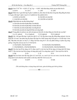 Đề thi thử Đại học – Cao đẳng lần 1                                        Trường THPT Hương Khê

Câu 54: Cho Eo Ni2+/Ni = -0,26V; Eo Ag+/Ag = + 0,80V. Suất điện động chuẩn của pin điện hóa là:
       A. 0,54 V               B. 1,43 V                C. 1,86V           D. 1,06V
Câu 55: Hiđro hóa 3 gam hỗn hợp X gồm 2 anđehit no, đơn chức kế tiếp nhau trong dãy đồng đẳng thu được
3,16 gam, hỗn hợp Y gồm 2 ancol và 2 anđehit dư. Hai anđehit đó là:
       A. HCHO và CH3CHO                                B. CH3CHO và C2H5CHO
       C. C2H5CHO và C3H7CHO                            D. C3H7CHO và C4H9CHO
Câu 56: Nhận định nào sau đây không đúng?
       A. Giá trị Ka của một axit phụ thuộc vào nhiệt độ.
       B. Giá trị Ka của một axit phụ thuộc vào bản chất axit.
       C. Giá trị Ka của một axit phụ thuộc vào nồng độ axit.
       D. Giá trị Ka của một axit càng lớn thì lực axit càng mạnh.
Câu 57: Trong phân tử amilozơ các mắt xích glucozơ liên kết với nhau bằng các liên kết nào sau đây?
       A. -1,6 - glicozit      B. -1,4-glicozit           C. -1,6-glicozit   D. -1,4-glicozit
Câu 58: Lấy 1,66 gam hỗn hợp A gồm hai chất X và Y kế tiếp nhau trong dãy đồng đẳng ankanol, cho tác
dụng hết với natri. Sau phản ứng thu được hỗn hợp B có khối lượng tăng 0,66 gam so với hỗn hợp A ban
đầu. Mặt khác khi đem oxi hóa X, Y bằng CuO đun nóng thì Y cho sản phẩm không có phản ứng tráng
gương. Công thức cấu tạo của X và Y lần lượt là:
       A. CH3CH2OH , CH3CH2CH2OH                                 B. CH3CH2OH, CH3CH(OH)CH3
       C. CH3CH(OH)CH3 , CH3CH2CH(OH)CH3                         D. CH3CH2CH2OH , CH3CH2CH(OH)CH3
Câu 59: Cho kim loại M tác dụng với Cl2 được muối X, cho kim loại M tác dụng với dung dịch HCl được
muối Y. Nếu cho kim loại M tác dụng với dung dịch muối X ta cũng được muối Y. Kim loại M có thể là:
       A. Mg                B. Zn                  C. Al                  D. Fe
Câu 60: Hòa tan hoàn toàn hỗn hợp gồm 0,12 mol FeS2 và a mol Cu2S vào axit nitric (vừa đủ) thu được
dung dịch X (chỉ chứa hai muối sunfat) và khí duy nhất NO. Giá trị của a là:
       A. 0,04              B. 0,075               C. 0,12                D. 0,06.



            (Thí sinh không được sử dụng bảng tuần hoàn, giám thị không giải thích gì thêm).

                                  ------------------- Hết -------------------




   Mã đề: 142                                                                                 Trang 6/6
 