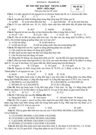 Book.Key.To – Ebook4Me.Net

                       ĐỀ THI THỬ ĐẠI HỌC THÁNG 4-2009                    Mã đề thi
                                MÔN : HÓA HỌC                               132
                                Thời gian làm bài:90 phút;
   Câu 1. Có mấy nguyên tố mà nguyên tử có electron thuộc lớp M, có 1 electron độc thân
     A. 1           B. 2           C. 3                D. 4
   Câu 2. Sự phá hủy thiết bị bằng thép trong tháp tổng hợp HCl được gọi là:
     A. sự khử      B. sự ăn mòn điện hóa học          C. quá trình khử D. sự ăn mòn hóa học
   Câu 3. Có các chất bột sau: Al, Fe, Al2O3 chọn một hóa chất dưới đây để phân biệt từng
chất ?
     A. H2O                B. HCl                C. NaOH            D. H2SO4
   Câu 4. Nguyên tử nào sau đây có hai electron độc thân ở trạng thái cơ bản?
     A. Ne (Z = 10)                B. Ca (Z = 20)            C. O (Z = 8)       D. N (Z = 7)
   Câu 5. Cho từ từ đến dư từng mẩu kim loại Na nhỏ vào các dung dịch Fe2(SO4)3, FeCl2,
AlCl3, thì có hiện tượng gì giống nhau xảy ra ở các cốc?
     A. có kết tủa trắng                 B. có khí thoát ra
     C. có kết tủa rồi tan         D. kết tủa trắng xanh, hóa nâu trong không khí.
                                 +
   Câu 6. Để nhận biết ion Na người ta dùng phương pháp nào sau đây?
     A. Cho muối ăn tác dụng với dung dịch AgNO3
     B. Đốt muối ăn trên ngọn lửa đèn cồn bằng đũa thuỷ tinh
     C. Cho Na kim loại tác dụng với nước
     D. Dùng đũa Pt nhúng vào dung dịch chứa ion Na+ sau đó đốt trên ngọn lửa không màu.
   Câu 7. Hòa tan hoàn toàn hợp kim Li, Na và K vào nước thu được 4,48 lít H2 (đktc) và dung
dịch X. Cô cạn X thu được 16,2 gam chất rắn. Khối lượng hợp kim đã dùng là:
     A. 9,4 gam            B. 12,8 gam           C. 16,2 gam        D. 12,6 gam
                                                                                        79   81
   Câu 8. Nguyên tử khối trung bình của brom là 79,319, có 2 đồng vị bền là 35 Br ; 35 Br .
                                     81
Thành phần % số nguyên tử của 35 Br là
     A. 84,05              B. 81,02              C. 18,98    D. 15,95.
   Câu 9. Thuỷ phân hoàn toàn 11,44g hỗn hợp 2 este đơn chức là đồng phân của nhau bằng
dung dịch NaOH thu được 11,08g hỗn hợp muối và 5,56g hỗn hợp ancol. CTCT của 2 este là:
     A. HCOOCH3 và C2H5COOCH3                          B. C2H5COOCH3 và CH3COOC2H5
     C. HCOOC3H7 và C2H5COOCH3                         D. Cả B, C đều đúng
   Câu 10. Hoà tan hoàn toàn 15,9g hỗn hợp gồm 3 kim loại: Al, Mg, Cu bằng dung dịch
HNO3 thu được 6,72 lít NO (đktc) và dung dịch X. Cô cạn X thu được số gam muối khan là:
     A. 77,1        B. 71,7        C. 17,7                   D. 53,1
   Câu 11. Chất lỏng nào sau đây không dẫn điện?
     A. Dung dịch NaCl             B. Axit axetic            C. dd natri fomat D. Etanol
   Câu 12. Cho m gam 1 ancol no đơn chức mạch hở qua bình chứa CuO dư nung nóng. Sau
phản ứng hoàn toàn khối lượng chất rắn trong bình giảm 0,32g. Hỗn hợp hơi thu được có tỉ
khối với hiđro là 15,5. Giá trị của m là:
     A. 0,92               B. 0,32               C. 0,64                        D. 0,46
    Câu 13. Thứ tự giảm dần tính axit của các axit: CH3COOH; HCOOH; C6H5COOH;
CCl3COOH là:
     A. CCl3COOH; HCOOH; C6H5COOH; CH3COOH;
     B. CCl3COOH; C6H5COOH; HCOOH; CH3COOH;
     C. C6H5COOH; HCOOH; CH3COOH; CCl3COOH
     D. HCOOH; CCl3COOH; C6H5COOH; CH3COOH
    Câu 14. Khi đốt cháy hoàn toàn một amin đơn chức X, thu được 8,4 lít khí CO2, 1,4 lít khí
N2 ( đktc) và 10,125 gam H2O. Công thức phân tử của X là (cho H = 1, O = 16)
 