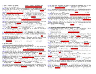 A. Dùng H+ (xúc tác) ; tăng nhiệt độ.                B.Dùng H+ (xúc tác) ; tăng nồng độ ancol.           Câu 46. Nhúng thanh Zn vào dung dịch chứa HCl dư, sau đó nhỏ vài giọt dung dịch CuCl2 vào.
C. Tăng nhiệt độ ; tăng nồng độ ancol.                 D. Dùng OH (xúc tác) ; tăng nhiệt độ.             Vậy hiện tượng xảy ra là: A. khí ngừng thoát ra      B. khí thoát ra với tốc độ không đổi
Câu 32. Cho 24 gam hỗn hợp X gồm Fe và Cu vào dung dịch H2SO4 đặc, nóng dư thu được 11,2 lít                           C. khí thoát ra mạnh dần.              D. khí thoát ra chậm dần
SO2(đktc). Nếu cho 12,0 gam hỗn hợp X vào dung dịch CuSO4 lấy dư thì khối lượng Cu thu được              Câu 47: Thuỷ phân hoàn toàn 62,5 gam dung dịch saccarozơ 17,1% trong môi trường axit (vừa đủ)
là     A. 25,6 gam                       B. 6,4 gam           C. 9,6 gam              D. 12,8 gam        được dung dịch X. Cho dung dịch AgNO3/NH3 vào X và đun nhẹ được m gam Ag. Giá trị của m là
Câu 33. Cho sơ đồ sau: X            Y → Z ← X . Biết rằng mỗi mũi tên là một ptpứ. X, Y, Z có                    A. 7,5.                  B. 6,75.                     C. 13,5.                 D. 10,8.
thể là    A. CH3CHO; CH3CH2OH; CH3COOH                   B. CH3CHO; CH3COOH; CH3CH2OH                    Câu 48. Dãy chất đều tác dụng với CH3COOH là
C. CH3COOH; CH3CHO; CH3CH2OH                          D. CH3COONa; CH3COOH; CH3COOC2H5                   A. CH3OCH3, NaOH, CH3NH2; C6H5OH                  B. CH3CH2OH, NaHCO3, CH3NH2; C6H5ONa
Câu 34: Cho 1 đipeptit (X) có công thức là Gly-Gly. Cho 13,2 gam (X) phản ứng vừa đủ với V ml            C. CH3CH2OH, NaHSO4, CH3NH2; C6H5ONa              D. CH3CH2OH, CaCO3, C6H5NH2; C6H5OH
dd HCl 1 M. Giá trị V là         A. 100 ml          B. 150 ml        C. 200 ml          D. 250 ml        Câu 49. Lấy cùng khối lượng các kim loại Mg, Fe, Al và Zn cho vào dung dịch H2SO4 đặc, thể tích
Câu 35: Chất giặt rửa tổng hợp có ưu điểm là A. dễ kiếm               B. có khả năng hoà tan tốt trong   khí SO2 (đo ở cùng điều kiện) tương ứng với các kim loại được sắp xếp theo chiều tăng dần là:
nước C. rẻ tiền hơn xà phòng                  D. có thể dùng để giặt rửa cả trong nước cứng              A. Zn < Fe < Al < Mg B. Zn < Mg < Fe < Al         C. Fe < Zn < Al < Mg        D. Zn < Fe < Mg < Al
Câu 36. Cho 7,8 gam hỗn hợp kim loại R, R’ vào dung dịch H2SO4 loãng dư thấy khối lượng dung             Câu 50. Tripeptit X có công thức sau: H2N-CH2-CO-NH-CH(CH3)-CO-NH-CH(CH3)-COOH.
dịch tăng 7,56 gam. Khối lượng muối sunfat thu được trong dung dịch sau phản ứng là                      Thủy phân hoàn toàn 0,1 mol X trong 400 ml dung dịch NaOH 1M. Khối lượng chất rắn thu được
      A. 18,42 gam              B. 19,32 gam              C. 18,32 gam          D. 17,34 gam             khi cô cạn dung dịch sau phản ứng là
Câu 37. Đun nóng glixerol với axit hữu cơ đơn chức X thu được hỗn hợp các este trong đó có một                   A. 28,6 g             B. 22,2 g            C. 35,9 g            D. 31,9 g
trieste có công thức phân tử là C9H14O6. Lựa chọn công thức đúng của X.
     A. HCOOH B. CH3COOH                    C. CH2=CH-COOH                     D. CH3CH2COOH             2. Thí sinh thi theo chương trình nâng cao (làm từ câu 51 đến câu 60)
Câu 38. Khối lượng xenlulozơ và dung dịch HNO3 63% cần lấy để điều chế được 594 kg                       Câu 51. Cho sơ đồ sau : C4H7ClO2 + NaOH → muối X + Y + NaCl. Biết rằng cả X, Y đều tác
xenlulozơ trinitrat là (Biết hiệu suất phản ứng đạt 80%)                                                 dụng với Cu(OH)2 . Vậy công thức cấu tạo của chất có công thức phân tử C4H7ClO2 là :
A. 162 kg xenlulozơ và 375 kg dd HNO3 63% B. 202,5 kg xenlulozơ và 375 kg dd HNO3 63%                          A. CH3COO-CHCl-CH3                       B. HCOOCH2-CH2-CH2Cl
C. 405 kg xenlulozơ và 750 kg dd HNO3 63% D. 202,5 kg xenlulozơ vá 750 kg dd HNO3 63%                          C. Cl-CH2-COOCH=CH2                       D. HCOO-CH2CHCl-CH3
Câu 39. Cho các polime sau: (1) polietilen; (2) cao su Buna ; (3) nhựa phenol fomanđehit (nhựa           Câu 52: Hợp chất hữu cơ X tạo bởi các nguyên tố C, H và N. X là chất lỏng, không màu, rất độc, ít
Novolac) ; (4) nilon-6,6; (5) poli stiren; (6) poli metyl metacrylat. Số polime được tổng hợp theo       tan trong nước, dễ tác dụng với các axit HCl, HNO2 và có thể tác dụng với nước Br2 tạo ra kết tủa.
phương pháp phản ứng trùng hợp là          A. 3         B. 2                   C. 5        D. 4          Công thức phân tử của X là A. Metyl amin.           B. Alanin.       C. Anilin       D. Phenol
Câu 40: Tiến hành điện phân hoàn toàn dung dịch X chứa 200 ml dd AgNO3 và Cu (NO3)2 thu                  Câu 53: Chia hỗn hợp gồm hai anđehit no đơn chức thành 2 phần bằng nhau. Đốt cháy hoàn toàn
được 56 gam hỗn hợp kim loại ở catot và 4,48 lít khí ở anot (đktc). Nồng độ mol AgNO3 và                 phần thứ nhất thu được 0,54g H2O. Hiđro hóa hoàn toàn phần 2 thu được hỗn hợp X. Nếu đốt
Cu (NO3)2 trong X lần lượt là                                                                            cháy hoàn toàn hỗn hợp X thì thể tích khí CO2 thu được ở đktc là
         A.2 M và 1M           B. 1 M và 2 M            C. 2M và 4M             D. 4M và 2M                    A.0,112 lít             B. 0,672 lít                C. 1,68 lít                D. 2,24 lít
                                                                                                         Câu 54: Cho mỗi chất CH3I (X), HCl (Y), nước brom (Z), NaNO2/HCl (T) tác dụng với anilin
II. PHẦN TỰ CHỌN                                                                                         .Chất phản ứng được với anilin là A. Z         B. Y và Z        C. Y, Z và T      D. X,Y, Z và T
1. Thí sinh thi theo chương trình cơ bản (làm từ câu 41 đến câu 50)                                      Câu 55. Cho hỗn hợp X gồm a mol Al2O3; b mol Fe2O3 và c mol CuO vào dung dịch chứa (6a + 6b
Câu 41. Hỗn hợp X gồm 2 chất hữu cơ đơn chức. Đun nóng hỗn hợp X với NaOH thu được một                   + 2c) mol HNO3 thu được dung dịch Y. Để thu được toàn bộ lượng Cu có trong dung dịch Y cần
ancol và 2 muối. Kết luận đúng về hỗn hợp X là.                                                          cho vào dung dịch Y:
  A. hai este được tạo bởi từ một axit                 B. hỗn hợp gồm một ancol và một axit              A. (0,5b + c) mol Zn        B. (2b + c) mol Zn       C. (b + c) mol Zn            D. c mol Zn
  C. hai este đồng phân cấu tạo.             D. A hai este được tạo bởi từ một ancol và 2 axit           Câu 56. Cho các chất sau: phenol, anilin, phenyl amoni clorua, natriphenolat, axit axetic, natri
Câu 42. Cho 10,0 gam hỗn hợp X gồm Mg và Zn vào 400 ml dung dịch H2SO4 1,1M thu được khí                 axetat. Số chất có khả năng làm quỳ tím ẩm chuyển màu là
H2. Cho toàn bộ lượng khí đi qua CuO dư thấy khối lượng chất rắn giảm 4,48 gam. Vậy %                          A. 6                B. 4                 C. 5                   D. 3
khối lượng của Mg trong hỗn hợp X là : A. 36%        B. 60%       C. 24%         D. 48%                  Câu 57: Biết phản ứng oxihoá-khử xáy ra trong 1 pin điện hoá là: Fe+Ni2+-->Ni+Fe2+. Suất điện
Câu 43: Cho m gam hỗn hợp 2 axit no, đơn chức đồng đẳng kế tiếp tác dụng vừa đủ với 200ml                động chuẩn của pin điện hoá là:(cho E0Fe2+/Fe= - 0,44 v, E0Ni2+/Ni= -0,23 v).
dung dịch NaOH 1M. Sau phản ứng kết thúc cô cạn dung dịch thu được 19g hỗn hợp 2 muối khan.               A. 0,21v                B. 0,12v             C. 2,1v                  D. 1,2v
Công thức phân tử của 2 axit đó là:         A. CH3COOH; C2H5COOH                                         Câu 58: Thuốc thử được dùng để phân biệt Gly-Ala-Gly với Gly-Ala là            A. dung dịch NaOH.
B. HCOOH; CH3COOH             C. C2H5COOH; C3H7COOH              D. C4H9COOH; C3H7COOH                   B. dung dịch NaCl.          C. Cu(OH)2 trong môi trường kiềm.                  D. dung dịch HCl
Câu 44: Kim loại A tác dụng với dung dịch H2SO4 loãng sinh ra khí H2. Dẫn hiđro qua oxit của             Câu 59. Cho m gam hỗn hợp X gồm CH3COOH và CH3COOC2H5 tác dụng vừa đủ với dung dịch
kim loại B nung nóng. Oxít này bị khử cho kim loại B. A và B tương ứng có thể là                         NaOH. Cô cạn dung dịch sau phản ứng thu được m gam chất rắn. % khối lượng các chất trong hỗn
    A. Sắt và Nhôm          B. Sắt và Đồng      C. Đồng và Bạc            D. Đồng và Chì                 hợp X là
Câu 45: Đốt cháy hoàn toàn a gam hỗn hợp các este no, đơn chức, mạch hở. Sản phẩm cháy được              A. 24,56%; 75,44%         B. 15,68%; 84,32%            C. 16,84%; 83,16%       D. 20,46%; 79,54%
dẫn vào bình đựng dung dịch nước vôi trong thấy khối lượng bình tăng 6,2 gam. Số mol CO2 và              Câu 60: Một dung dịch có các tính chất : Hoà tan Cu(OH)2 cho phức đồng màu xanh lam. Khử
H2O sinh ra lần lượt là A. 0,1 và 0,01. B. 0,1 và 0,1.  C. 0,01 và 0,1.    D. 0,01 và 0,01.              [Ag(NH3)2]OH và Cu(OH)2 khi đun nóng. Bị thuỷ phân khi có mặt xúc tác axit hoặc enzim. Dung
                                                                                                         dịch đó là        A. mantozơ.         B. glucozơ.            C. fructozơ.          D. saccarozơ.
 