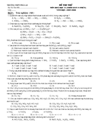 H



 1. Quaù trình naøo sau ñaây laø toát nhaát ñeå saûn xuaát axit nitric trong coâng nghieäp ?
      A. N2 ---> NH3 ---> NO ---> NO2 ---> HNO3                    B. N2O5 ----> HNO3
      C. KNO3 ---> HNO3                                            D. N2 ---> NO ---> NO2 ---> HNO3
 2. Chaát naøo sau ñaây beàn nhieät vaø khoâng bò nhieät phaân?
      A. NaHCO3 ; Cu(OH)2                B. Na2CO3 ; CaO C. NH4NO2 ; NaCl D. NaNO3 ; Ag2O
 3. Cho caùc p/ö sau: a) 4NH3 + Cu2+ ---> (Cu(NH3)4)2+
                   b) 2NH3 + 3CuO ---> N2 + 3Cu + 3H2O
                   c) NH3 + H2O <---> NH4+ + OH-
                   d) 2NH3 + FeCl2 + 2 H2O ---> 2NH4Cl + Fe(OH)2
NH3 theå hieän tính bazô trong p/ö naøo?
      A. P/ö a vaø c.            B. P/ö a, c, d              C. P/ö c vaø d.        D. P/ö a vaø d.
 4. Saûn phaåm khi nhieät phaân ñeán hoaøn toaøn hoãn hôïp goàm Ba(NO3)2 vaø Cu(NO3)2 laø gì?
       A). Moät muoái, moät oâxit vaø 2 chaát khí          B). Hai oâxit vaø hai chaát khí
      C). Moät muoái, moät kim loaïi vaø 2 chaát khí       D). Moät oâxit, moät kim loaïi vaø moät chaát khí
  5. Cho m gam Al tan hoaøn toaøn trong dd HNO3 thaáy taïo ra 44,8 lit hoãn hôïp 3 khí NO, N2O, N2 coù tæ leä mol laàn löôït
laø 1:2:2. Giaù trò m laø?
        A). 75,6 g               B). Keát quaû khaùc            C). 140,4 g                  D). 155,8 g
 6. Coù 4 loï chöùa 4 dung dòch rieâng bieät sau: 1. NH3        2. FeSO4       3. BaCl2 4. HNO3 . Caùc caëp dung dòch
naøo coù theå phaûn öùng vôùi nhau?
       A. 1 vaø 4; 2 vaø 3; 2 vaø 4; 1 vaø 2                 B. 1 vaø 3; 2 vaø 3; 3 vaø 4; 1 vaø 2
       C. 1 vaø 4; 2 vaø 3; 3 vaø 4; 1 vaø 2                 D. 1 vaø 3; 1 vaø 4; 2 vaø 4; 1 vaø 2
7. Trong caùc phaân töû naøo sau ñaây nitô coù hoùa trò baèng trò tuyeät ñoái cuûa soá oxi hoùa ?
       A. N2                       B. HNO3                   C. NH4Cl                      D. NH3
 8. Bình kín chöùa 0,5 mol H2 vaø 0,5 mol N2. Khi phaûn öùng ñaït caân baèng trong bình coù 0,02 mol NH3 ñöôïc taïo thaønh.
Hieäu suaát cuûa phaûn öùng toång hôïp amoniac laø
       A). 4%                         B). 2%                    C). 6%                           D). 5%
 9). Nung hoaøn toaøn 180 g saét(II) nitrat thì thu ñöôïc bao nhieâu lít khí ôû ñieàu kieän tieâu chuaån?
       A). 67,2                       B). 44,8                  C). 56                           D). 50,4
10. Cho 1,28 g Cu tan trong 60 ml dd HNO3 0,5M giaûi phoùng V1 lit khí NO duy nhaát. Cho 1,28 g Cu tan trong 60 ml
dd HNO3 0,5M vaø H2SO4 0,25M giaûi phoùng V2 lit khí NO duy nhaát.( Theå tích khí ño ôû cuøng ñieàu kieän). Nhaän ñònh
naøo sau ñaây laø ñuùng?
       A). V1< V2                  B). V1= V2                   C). V1> V2                   D). Khoâng theå xaùc ñònh
 11. Cho caùc chaát khí vaø hôi sau: CO2, NO2, NO, H2O, CO, NH3, HCl, CH4, H2S. Khí naøo coù theå bò haáp thuï bôûi dung
dòch NaOH ñaëc?
      A). CO2, SO2, NO2, H2O, HCl, H2S                          B). CO2, SO2, CO, H2S, H2O, NO
     C). CO2, SO2, CH4, HCl, NH3, NO                            D). CO2, SO2, NH3, CH4, H2S , NO2
12. Haõy so saùnh theå tích khí ño ôû cuøng ñieàu kieän sinh ra khi cho 1 mol caùc chaát sau taùc duïng vôùi HNO3 ñaëc noùng, dö
a. FeS2           b. FeCO3           c.Fe3O4         d. Fe(OH)2
       A). a > c > b > d           B). a > b = c = d        C). b = a > c > d                D). a > b > c = d
13 Chaát naøo sau ñaây phaûn öùng ñöôïc vôùi dung dòch amoniac?
       A. HCl, P2O5 , AlCl3, CuSO4                              B. NaCl, N2O5 , H2SO4 , HNO3
 