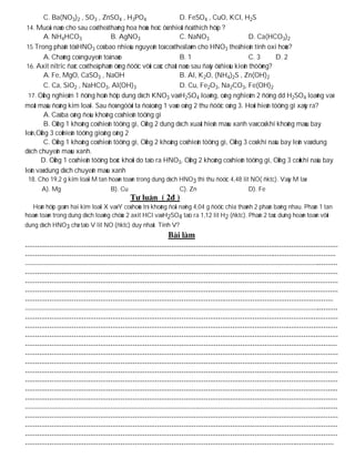 C. Ba(NO3)2 , SO3 , ZnSO4 , H3PO4                       D. FeSO4 , CuO, KCl, H2S
 14. Muoái naøo cho sau coù theå thaêng hoa hoùa hoïc ôû nhieät ñoä thích hôïp ?
        A. NH4HCO3                 B. AgNO3                     C. NaNO3                     D. Ca(HCO3)2
 15 Trong phaân töû HNO3 coù bao nhieâu nguyeân toá coù theå laøm cho HNO3 theå hieän tính oxi hoùa?
        A. Chaúng coù nguyeân toá naøo                          B. 1                         C. 3     D. 2
 16. Axit nitric ñaëc coù theå phaûn öùng ñöôïc vôùi caùc chaát naøo sau ñaây ôû ñieàu kieän thöôøng?
        A. Fe, MgO, CaSO3 , NaOH                                B. Al, K2O, (NH4)2S , Zn(OH)2
        C. Ca, SiO2 , NaHCO3, Al(OH)3                           D. Cu, Fe2O3, Na2CO3, Fe(OH)2
  17. OÁng nghieäm 1 ñöïng hoãn hôïp dung dòch KNO3 vaø H2SO4 loaõng, oáng nghieäm 2 ñöïng dd H2SO4 loaõng vaø
moät maâu ñoàng kim loaïi. Sau ñoù ngöôøi ta ñoå oáng 1 vaøo oáng 2 thu ñöôïc oáng 3. Hoûi hieän töôïng gì xaûy ra?
        A. Caû ba oáng ñeàu khoâng coù hieän töôïng gì
        B. OÁng 1 khoâng coù hieän töôïng gì, OÁng 2 dung dòch xuaát hieän maøu xanh vaø coù khí khoâng maøu bay
leân,OÁng 3 coùhieän töôïng gioáng oáng 2
        C. OÁng 1 khoâng coù hieän töôïng gì, OÁng 2 khoâng coù hieän töôïng gì, OÁng 3 coù khí naâu bay leân vaø dung
dòch chuyeån maøu xanh.
       D. OÁng 1 coù hieän töôïng boác khoùi do taïo ra HNO3, OÁng 2 khoâng coù hieän töôïng gì, OÁng 3 coùkhí naâu bay
leân vaø dung dòch chuyeån maøu xanh
 18. Cho 19,2 g kim loaïi M tan hoaøn toaøn trong dung dòch HNO3 thì thu ñöôïc 4,48 lit NO( ñktc). Vaäy M laø:
      A). Mg                       B). Cu                      C). Zn                      D). Fe

  Hoãn hôïp goàm hai kim loaïi X vaø Y coù hoùa trò khoâng ñoåi naëng 4,04 g ñöôïc chia thaønh 2 phaàn baèng nhau. Phaàn 1 tan
hoaøn toaøn trong dung dòch loaõng chöùa 2 axit HCl vaø H2SO4 taïo ra 1,12 lit H2 (ñktc). Phaàn 2 taùc duïng hoaøn toaøn vôùi
dung dòch HNO3 chæ taïo V lit NO (ñktc) duy nhaát. Tính V?
 