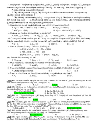 14. OÁng nghieäm 1 ñöïng hoãn hôïp dung dòch KNO3 vaø H2SO4 loaõng, oáng nghieäm 2 ñöïng dd H2SO4 loaõng vaø
moät maâu ñoàng kim loaïi. Sau ñoù ngöôøi ta ñoå oáng 1 vaøo oáng 2 thu ñöôïc oáng 3. Hoûi hieän töôïng gì xaûy ra?
        A. Caû ba oáng ñeàu khoâng coù hieän töôïng gì
        B. OÁng 1 khoâng coù hieän töôïng gì, OÁng 2 dung dòch xuaát hieän maøu xanh vaø coù khí khoâng maøu bay
leân,OÁng 3 coùhieän töôïng gioáng oáng 2
        C. OÁng 1 khoâng coù hieän töôïng gì, OÁng 2 khoâng coù hieän töôïng gì, OÁng 3 coù khí naâu bay leân vaø dung
dòch chuyeån maøu xanh.           D. OÁng 1 coù hieän töôïng boác khoùi do taïo ra HNO3, OÁng 2 khoâng coù hieän töôïng
gì, OÁng 3 coùkhí naâu bay leân vaø dung dòch chuyeån maøu xanh
 15. Quaù trình naøo sau ñaây laø toát nhaát ñeå saûn xuaát axit nitric trong coâng nghieäp ?
        A. N2 ---> NH3 ---> NO ---> NO2 ---> HNO3                      B. N2O5 ----> HNO3
        C. KNO3 ---> HNO3                                               D. N2 ---> NO ---> NO2 ---> HNO3
 16. Chaát naøo sau ñaây beàn nhieät vaø khoâng bò nhieät phaân?
        A. NaHCO3 ; Cu(OH)2              B. Na2CO3 ; CaO C. NH4NO2 ; NaCl D. NaNO3 ; Ag2O
  17. Cho m gam hoãn hôïp kim loaïi goàm Al, Zn, Mg tan trong V(lit) dung dòch HNO3 0,01 M thì vöøa ñuû ñoàng
thôøi giaûi phoùng 2,688 lit( ñktc) hoãn hôïp khí goàm NO vaø N2 coù tæ khoái so vôùi hidro laø 44,5/3. Tính V?
        A. 6,4 lit                B. 0,64 lit                   C. 0,064 lit               D. 64 lit
 18. Cho caùc p/ö sau: a) 4NH3 + Cu      2+ ---> (Cu(NH ) )2+
                                                            3 4
                    b) 2NH3 + 3CuO ---> N2 + 3Cu + 3H2O
                    c) NH3 + H2O <---> NH4+ + OH-
                    d) 2NH3 + FeCl2 + 2 H2O ---> 2NH4Cl + Fe(OH)2
NH3 theå hieän tính bazô trong p/ö naøo?
        A. P/ö a vaø c.           B. P/ö a, c, d                C. P/ö c vaø d.            D. P/ö a vaø d.
 19. Muoái naøo cho sau coù theå thaêng hoa hoùa hoïc ôû nhieät ñoä thích hôïp ?
        A. NH4HCO3                B. AgNO3                      C. NaNO3                   D. Ca(HCO3)2
 20 Trong phaân töû HNO3 coù bao nhieâu nguyeân toá coù theå laøm cho HNO3 theå hieän tính oxi hoùa?
        A. Chaúng coù nguyeân toá naøo                          B. 1                       C. 3      D. 2
 20 Trong caùc phaân töû naøo sau ñaây nitô coù hoùa trò baèng trò tuyeät ñoái cuûa soá oxi hoùa ?
        A. N2                     B. HNO3                       C. NH4Cl                   D. NH3




                                                                                                ≥    ≥
 