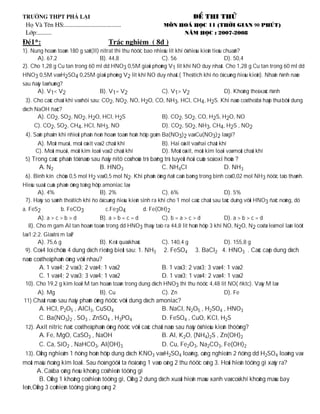 H



1). Nung hoaøn toaøn 180 g saét(II) nitrat thì thu ñöôïc bao nhieâu lít khí ôû ñieàu kieän tieâu chuaån?
      A). 67,2                      B). 44,8                    C). 56                           D). 50,4
2). Cho 1,28 g Cu tan trong 60 ml dd HNO3 0,5M giaûi phoùng V1 lit khí NO duy nhaát. Cho 1,28 g Cu tan trong 60 ml dd
HNO3 0,5M vaø H2SO4 0,25M giaûi phoùng V2 lit khí NO duy nhaát.( Theå tích khí ño ôû cuøng ñieàu kieän). Nhaän ñònh naøo
sau ñaây laø ñuùng?
      A). V1< V2           B). V1= V2                  C). V1> V2                    D). Khoâng theå xaùc ñònh
 3). Cho caùc chaát khí vaø hôi sau: CO2, NO2, NO, H2O, CO, NH3, HCl, CH4, H2S. Khí naøo coù theå bò haáp thuï bôûi dung
dòch NaOH ñaëc?
      A). CO2, SO2, NO2, H2O, HCl, H2S                          B). CO2, SO2, CO, H2S, H2O, NO
     C). CO2, SO2, CH4, HCl, NH3, NO                            D). CO2, SO2, NH3, CH4, H2S , NO2
 4). Saûn phaåm khi nhieät phaân ñeán hoaøn toaøn hoãn hôïp goàm Ba(NO3)2 vaø Cu(NO3)2 laø gì?
       A). Moät muoái, moät oâxit vaø 2 chaát khí               B). Hai oâxit vaø hai chaát khí
      C). Moät muoái, moät kim loaïi vaø 2 chaát khí            D). Moät oâxit, moät kim loaïi vaø moät chaát khí
 5) Trong caùc phaân töû naøo sau ñaây nitô coù hoùa trò baèng trò tuyeät ñoái cuûa soá oxi hoùa ?
       A. N2                        B. HNO3                     C. NH4Cl                      D. NH3
 6). Bình kín chöùa 0,5 mol H2 vaø 0,5 mol N2. Khi phaûn öùng ñaït caân baèng trong bình coù 0,02 mol NH3 ñöôïc taïo thaønh.
Hieäu suaát cuûa phaûn öùng toång hôïp amoniac laø
       A). 4%                         B). 2%                      C). 6%                       D). 5%
 7). Haõy so saùnh theå tích khí ño ôû cuøng ñieàu kieän sinh ra khi cho 1 mol caùc chaát sau taùc duïng vôùi HNO3 ñaëc noùng, dö
a. FeS2          b. FeCO3          c.Fe3O4       d. Fe(OH)2
      A). a > c > b > d        B). a > b = c = d           C). b = a > c > d            D). a > b > c = d
  8). Cho m gam Al tan hoaøn toaøn trong dd HNO3 thaáy taïo ra 44,8 lit hoãn hôïp 3 khí NO, N2O, N2 coù tæ leä mol laàn löôït
laø 1:2:2. Giaù trò m laø?
        A). 75,6 g               B). Keát quaû khaùc            C). 140,4 g                   D). 155,8 g
 9). Coù 4 loï chöùa 4 dung dòch rieâng bieät sau: 1. NH3        2. FeSO4       3. BaCl2 4. HNO3 . Caùc caëp dung dòch
naøo coù theå phaûn öùng vôùi nhau?
       A. 1 vaø 4; 2 vaø 3; 2 vaø 4; 1 vaø 2                    B. 1 vaø 3; 2 vaø 3; 3 vaø 4; 1 vaø 2
       C. 1 vaø 4; 2 vaø 3; 3 vaø 4; 1 vaø 2                    D. 1 vaø 3; 1 vaø 4; 2 vaø 4; 1 vaø 2
 10). Cho 19,2 g kim loaïi M tan hoaøn toaøn trong dung dòch HNO3 thì thu ñöôïc 4,48 lit NO( ñktc). Vaäy M laø:
       A). Mg                       B). Cu                      C). Zn                        D). Fe
11) Chaát naøo sau ñaây phaûn öùng ñöôïc vôùi dung dòch amoniac?
        A. HCl, P2O5 , AlCl3, CuSO4                            B. NaCl, N2O5 , H2SO4 , HNO3
        C. Ba(NO3)2 , SO3 , ZnSO4 , H3PO4                      D. FeSO4 , CuO, KCl, H2S
 12). Axit nitric ñaëc coù theå phaûn öùng ñöôïc vôùi caùc chaát naøo sau ñaây ôû ñieàu kieän thöôøng?
        A. Fe, MgO, CaSO3 , NaOH                               B. Al, K2O, (NH4)2S , Zn(OH)2
        C. Ca, SiO2 , NaHCO3, Al(OH)3                          D. Cu, Fe2O3, Na2CO3, Fe(OH)2
 13). OÁng nghieäm 1 ñöïng hoãn hôïp dung dòch KNO3 vaø H2SO4 loaõng, oáng nghieäm 2 ñöïng dd H2SO4 loaõng vaø
moät maâu ñoàng kim loaïi. Sau ñoù ngöôøi ta ñoå oáng 1 vaøo oáng 2 thu ñöôïc oáng 3. Hoûi hieän töôïng gì xaûy ra?
      A. Caû ba oáng ñeàu khoâng coù hieän töôïng gì
        B. OÁng 1 khoâng coù hieän töôïng gì, OÁng 2 dung dòch xuaát hieän maøu xanh vaø coù khí khoâng maøu bay
leân,OÁng 3 coùhieän töôïng gioáng oáng 2
 