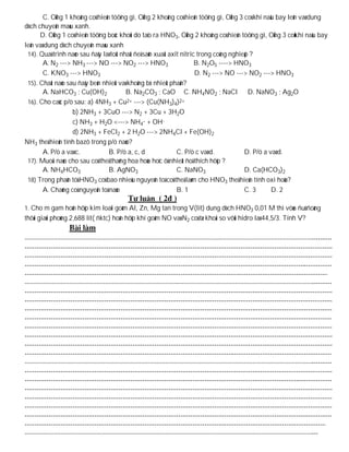 C. OÁng 1 khoâng coù hieän töôïng gì, OÁng 2 khoâng coù hieän töôïng gì, OÁng 3 coù khí naâu bay leân vaø dung
dòch chuyeån maøu xanh.
      D. OÁng 1 coù hieän töôïng boác khoùi do taïo ra HNO3, OÁng 2 khoâng coù hieän töôïng gì, OÁng 3 coùkhí naâu bay
leân vaø dung dòch chuyeån maøu xanh
 14). Quaù trình naøo sau ñaây laø toát nhaát ñeå saûn xuaát axit nitric trong coâng nghieäp ?
        A. N2 ---> NH3 ---> NO ---> NO2 ---> HNO3                       B. N2O5 ----> HNO3
        C. KNO3 ---> HNO3                                               D. N2 ---> NO ---> NO2 ---> HNO3
 15). Chaát naøo sau ñaây beàn nhieät vaø khoâng bò nhieät phaân?
        A. NaHCO3 ; Cu(OH)2               B. Na2CO3 ; CaO C. NH4NO2 ; NaCl D. NaNO3 ; Ag2O
 16). Cho caùc p/ö sau: a) 4NH3 + Cu2+ ---> (Cu(NH3)4)2+
                   b) 2NH3 + 3CuO ---> N2 + 3Cu + 3H2O
                   c) NH3 + H2O <---> NH4+ + OH-
                   d) 2NH3 + FeCl2 + 2 H2O ---> 2NH4Cl + Fe(OH)2
NH3 theå hieän tính bazô trong p/ö naøo?
        A. P/ö a vaø c.           B. P/ö a, c, d                C. P/ö c vaø d.           D. P/ö a vaø d.
 17). Muoái naøo cho sau coù theå thaêng hoa hoùa hoïc ôû nhieät ñoä thích hôïp ?
        A. NH4HCO3                B. AgNO3                      C. NaNO3                  D. Ca(HCO3)2
 18) Trong phaân töû HNO3 coù bao nhieâu nguyeân toá coù theå laøm cho HNO3 theå hieän tính oxi hoùa?
        A. Chaúng coù nguyeân toá naøo                          B. 1                      C. 3      D. 2

1. Cho m gam hoãn hôïp kim loaïi goàm Al, Zn, Mg tan trong V(lit) dung dòch HNO3 0,01 M thì vöøa ñuû ñoàng
thôøi giaûi phoùng 2,688 lit( ñktc) hoãn hôïp khí goàm NO vaø N2 coù tæ khoái so vôùi hidro laø 44,5/3. Tính V?
 