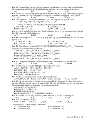 Câu 26: Cho ancol benzylic, p-crezol ,axit glutamic, este của glixin với ancol etylic ,natri phenolnat
lần lượt tác dụng với NaOH, HCl, CH3OH ( xúc tác thích hợp ) thì có bao nhiêu phản ứng xảy ra
   A. 8                   B. 7                    C. 9                     D. 10
Câu 27: Oxi hóa hoàn toàn 14,3g hỗn hợp bột các kim loại Mg, Al, Zn bằng oxi thu được 22,3g hỗn
hợp oxit. Cho lượng oxit này tác dụng hết với dung dịch HCl thì khối lượng ( gam ) muối tạo ra là
   A. 48,9                B. 49,8                 C. 32,05                 D. 36,6
Câu 28: Chất hữu cơ X có công thức phân tử C7H8O2. Tìm công thức cấu tạo của X biết:
        ─ B tác dụng với Na giải phóng hidro, với n H 2 : n B 1 : 1
       ─ Trung hoà 0,2 mol X cần dùng đúng 100 ml dung dịch NaOH 2M.
   A. CH3 ─ O ─ C6H4 ─ OH                      B. C6H3(OH)2CH3
   C. HO ─ CH2 ─ O ─C6H5                       D. HO ─ C6H4─ CH2OH
Câu 29: Cho m gam hỗn hợp gồm Ba , Al (tỉ lệ mol tương ứng 1: 2) vào lượng nước dư thì thể tích
khí (đktc) thoát ra là 8,96 lít.Giá trị m là
   A. 19,1                    B. 20,2          C. 18,8                D. 16,4
Câu 30: Cho các nguyên tố Cl, Al, Na, P, F. Dãy được sắp xếp theo thứ tự tăng dần của bán kính
nguyên tử là
   A. F < Cl < P < Al < Na                     B. Cl< P < Al < Na < F
   C. Cl < F < P < Al < Na                     D. Na < Cl < P < Cl < F Cl
Câu 31: Một polipeptit có dạng [-NH-CH2-CO-NH-CH(CH3)-CO-NH-(CH2)2-CO-]n. Polipeptit đó
được cấu tạo từ các aminoaxit nào sau đây?
   A. H2N-CH2-COOH , H2N-CH(CH3)-COOH, H2N-(CH2)3-COOH
   B. H2N-CH2-COOH , H2N-CH(CH3)-COOH, H2N-(CH2)4-COOH.
   C. H2N-CH(CH3)-COOH, H2N-(CH2)2-COOH
   D. H2N-CH2-COOH , H2N-CH(CH3)-COOH, H2N-(CH2)2-COOH..
Câu 32: Trong phòng thí nghiệm khí clo thường được điều chế bằng cách oxi hoá hợp chất là
   A. KClO3               B. NaCl                C. HCl                  D. KMnO4
Câu 33: Phản ứng nào dưới đây không thể hiện tính bazơ của amin?
   A. Fe3+ + 3CH3NH3 + 3H2O Fe(OH)3 + 3CH3NH3+
   B. CH3NH2 + H2O CH3NH3+ + OH-
   C. CH3NH2 + HNO2 CH3OH + N2 + H2O
   D. C6H5NH2 + HCl C6H5NH3Cl
Câu 34: Dãy các khí đều làm nhạt màu dung dịch nước brom là
   A. CO2, SO2, N2, H2S B. H2S, SO2, N2, NO C. SO2, H2S, C2H4            D. CO2, SO2, NO2
Câu 35: Oxi hóa hoàn toàn 20,4 g hỗn hợp hai andehit kế tiếp nhau trong dãy đồng đẳng, người ta
thu được hỗn hợp hai axit cacboxylic no đơn chức. Để trung hòa hỗn hợp axit này cần phải dùng
200ml dung dịch NaOH 2 M. Công thức cấu tạo của hai andehit là
   A. CH3CH=O và CH3CH2CH=O
   B. C2H5-CH=O và C3H7-CH=O
   C. H-CH=O và CH3-CH=O
   D. CH3-CH(CH3)CH=O và CH3-CH(CH3)CH2-CH=O
Câu 36: Liên kết hoá học trong phân tử được hình thành bởi sự xen phủ các obitan p-p là
   A. Cl2                 B. H2                  C. H2O                  D. HCl
Câu 37: Cho sơ đồ phản ứng sau:

Tên gọi đúng của C4H6Br2 ứng với sơ đồ trên là
  A. 1,2-đibrombut-3-en.                           B. 1,4-đibrombut-2-en.
  C. 1,3-đibrombut-1-en.                           D. 2,3-đibrombut-2-en.



                                                                              Trang 3/4 - Mã đề thi 132
 