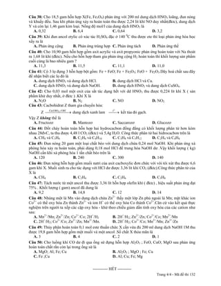Câu 38: Cho 18,5 gam hỗn hợp X(Fe, Fe3O4) phản ứng với 200 ml dung dịch HNO3 loãng, đun nóng
và khuấy đều. Sau khi phản ứng xảy ra hoàn toàn thu được 2,24 lít khí NO duy nhất(đktc), dung dịch
Y và còn lại 1,46 gam kim loại. Nồng độ mol/l của dung dịch HNO3 là
   A. 0,32                   B. 6,4                C. 0,64                D. 3,2
                                                           0
Câu 39: Khi đun ancol etylic có xúc tác H2SO4 đặc ở 140 C thu được ete thì loại phản ứng hóa học
xẩy ra là
   A. Phản ứng cộng          B. Phản ứng trùng hợp C. Phản ứng tách       D. Phản ứng thế
Câu 40: Cho 10,90 gam hỗn hợp gồm axit acrylic và axit propyonic phản ứng hoàn toàn với Na thoát
ra 1,68 lít khí (đktc). Nếu cho hỗn hợp tham gia phản ứng cộng H2 hoàn toàn thì khối lượng sản phẩm
cuối cùng là bao nhiêu gam ?
   A. 11,3                   B. 11,5               C. 11,1                D. 11,0
Câu 41: Có 3 lọ đựng 3 hỗn hợp bột gồm: Fe + FeO; Fe + Fe2O3; FeO + Fe2O3.Dãy hoá chất sau đây
để nhận biết các lọ đó là
   A. dung dịch HNO3 và dung dịch HCl.             B. dung dịch HCl và Cu.
   C. dung dịch HNO3 và dung dịch NaOH.            D. dung dịch HNO3 và dung dịch CuSO4.
Câu 42: Cho 0,03 mol một oxit của sắt tác dụng hết với dd HNO3 thu được 0,224 lít khí X ( sản
phẩm khử duy nhất, ở đktc ) .Khí X là
   A. N2O                    B. N2                 C. NO                  D. NO2
Câu 43: Cacbohidrat Z tham gia chuyển hóa:
        Z         2
                            dung dịch xanh lam         kết tủa đỏ gạch.
Vậy Z không thể là
   A. Fructozơ              B. Mantozơ            C. Saccarozơ           D. Glucozơ
Câu 44: Đốt cháy hoàn toàn hỗn hợp hai hydrocacbon đồng đẳng có khối lượng phân tử hơn kém
nhau 28đvC, ta thu được 4,48 l CO2 (đktc) và 5,4g H2O. Công thức phân tử hai hidrocacbon trên là
   A. CH4 và C3H8           B. C2H6 và C4H10      C. C3H8 và C5H12       D. C2H4 và C4H8
Câu 45: Đun nóng 20 gam một loại chất béo với dung dịch chứa 0,24 mol NaOH. Khi phản ứng xà
phòng hóa xảy ra hoàn toàn, phải dùng 0,18 mol HCl để trung hòa NaOH dư .Vậy khối lượng ( kg)
NaOH cần khi xà phòng hóa 1 tấn chất béo trên là
   A. 120                   B. 240                C. 300                 D. 140
Câu 46: Đun nóng hỗn hợp gồm muối natri của axit cacboxylic đơn chức với vôi tôi xút thu được 6,6
gam khí X. Muối sinh ra cho tác dụng với HCl dư được 3,36 lít khí CO2 (đktc).Công thức phân tử của
X là
   A. CH4                   B. C2H4               C. C2H6                D. C3H8
Câu 47: Tách nước từ một ancol thu được 3,36 lít hỗn hợp olefin khí ( đktc) , hiệu suất phản ứng đạt
75% . Khối lượng ( gam) ancol đã dung là
   A. 9,2                   B. 14,8               C. 12                  D. 14
                                                  2+
Câu 48: Nhúng một lá Mn vào dung dịch chứa Zn thấy một lớp Zn phủ ngoài lá Mn; mặt khác ion
Co2+ có thể oxy hóa Zn thành Zn2+ và ion H+ có thể oxy hóa Co thành Co2+.Căn cứ vào kết quả thực
nghiệm trên người ta xếp các cặp oxy hóa - khử theo chiều giảm dần tính oxy hóa của các cation như
sau:
   A. Mn2+/Mn; Zn2+/Zn; Co2+/Co; 2H+/H2           B. 2H+/H2; Zn2+/Zn; Co2+/Co; Mn2+/Mn
          +      2+         2+       2+
   C. 2H /H2; Co /Co; Zn /Zn; Mn /Mn.             D. 2H+/H2; Co2+/Co; Mn2+/Mn; Zn2+/Zn
Câu 49: Thủy phân hoàn toàn 0,1 mol este thuần chức X cần vừa đủ 200 ml dung dịch NaOH 1M thu
được 19,8 gam hỗn hợp gồm một muối và một ancol .Số chất X thỏa mãn là
   A. 3                     B. 4                  C. 2                   D. 1
Câu 50: Cho luồng khí CO dư đi qua ống sứ đựng hỗn hợp Al2O3 ; FeO, CuO; MgO sau phản ứng
hoàn toàn chất rắn còn lại trong ống sứ là
   A. MgO; Al; Fe; Cu                             B. Al2O3 ; MgO ; Fe; Cu
   C. Fe ;Cu                                      D. Al; Cu; Fe; Mg

-----------------------------------------------
                                                  ----------- HẾT ----------
                                                                               Trang 4/4 - Mã đề thi 132
 