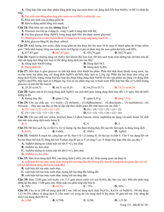 A. Tổng hợp chất màu thực phẩm bằng phản ứng của amin thơm với dung dịch hỗn hợp NaNO2 và HCl ở nhiệt độ
thấp.
  B. Tạo chất màu bằng phản ứng giữa amin no và HNO2 ở nhiệt độ cao.
  C. Khử mùi tanh của cá bằng giấm ăn.
  D. Rửa lọ đựng anilin bằng axit mạnh.
Câu 24: Phát biểu nào sau đây không đúng ?
  A. Fructozơ còn tồn tại ở dạng -, vòng 5 cạnh ở trạng thái tinh thể.
  B. Oxi hóa glucozơ bằng AgNO3 trong dung dịch NH3 thu được amoni gluconat.
  C. Metyl glucozit có thể chuyển được từ dạng mạch vòng sang dạng mạch hở.
  D. Khử glucozơ bằng H2 thu được sobitol.
Câu 25: Khối lượng axit axetic chứa trong giấm ăn thu được khi lên men 10 lít rượu 80 thành giấm ăn là bao nhiêu
gam ? Biết khối lượng riêng của rượu etylic là 0,8g/ml và giả sử phản ứng lên men giấm đạt hiệu suất 80%.
  A. 677,83 gam               B. 667,83 gam                C. 834,78 gam              D. 843,78 gam
Câu 26: Người ta thường dùng cát (SiO2) làm khuôn đúc kim loại. Để làm sạch hoàn toàn những hạt cát bám trên bề
mặt vật dụng làm bằng kim loại có thể dùng dung dịch nào sau đây?
  A. Dung dịch NaOH loãng.                               B. Dung dịch HCl.
  C. Dung dịch HF.                                       D. Dung dịch H2SO4.
Câu 27: Hỗn hợp A gồm glucozơ và tinh bột được chia thành hai phần. Phần thứ nhất được khuấy trong nước, lọc
và cho nước lọc phản ứng với dung dịch AgNO3 dư/NH3 thấy tách ra 2,16g Ag. Phần thứ hai được đun nóng với
dung dịch H2SO4 loãng, trung hòa hỗn hợp thu được bằng dung dịch NaOH rồi cho sản phẩm tác dụng với dung dịch
AgNO3 (dư)/NH3 thấy tách ra 6,48gam Ag. Giả sử các phản ứng xảy ra hoàn toàn. Hỗn hợp ban đầu có % khối lượng
glucozơ và tinh bột lần lượt là
   A. 35,29 và 64,71            B. 64,71 và 35,29      C. 64,29 và 35,71         D. 35,71 và 64,29
Câu 28: Ngâm một lá Zn trong dung dịch AgNO3 sau một thời gian lượng dung dịch thay đổi 1,51 gam. Khi đó khối
lượng lá Zn
   A. không thay đổi.          B. giảm 1,51g.              C. giảm 0,43 g.             D. tăng 1,51g.
Câu 29: Cho các chất sau: (1) Anilin ; (2) etylamin ; (3) điphenylamin ; (4) đietylamin ; (5) natrihidroxit ; (6)
Amoniăc . Dãy nào sau đây có thứ tự sắp xếp theo chiều giảm dần tính bazơ của các chất ?
  A. (5) > (4) > (2) > (6) > (1) > (3)                  B. (6) > (4) > (3) > (5) > (1) > (2)
  C. (5) > (4) > (2) > (1) > (3) > (6)                  D. (1) > (3) > (5) > (4) > (2) > (6)
Câu 30: Cho các chất sau: etilen, axetilen, buta-1,3-đien, benzen, stiren, naphtalen tác dụng với nước brom. Số chất
làm mất màu dung dịch nước brom là
   A. 4.                    B. 3.                          C. 6.                       D. 5.
Câu 31: Để làm sạch Ag có lẫn Cu, Fe và lượng Ag thu được không thay đổi sau khi làm sạch, ta dùng dung dịch
  A. FeCl3                  B. CuSO4                   C. HNO3                      D. AgNO3
Câu 32: Anđehit X mạch hở, cộng hợp với H2 theo tỉ lệ 1:2 (lượng H2 tối đa) tạo ra chất Y. Cho Y tác dụng hết với
Na thu được thể tích H2 bằng thể tích X phản ứng để tạo ra Y (ở cùng t0, p). X thuộc loại hợp chất nào sau đây ?
  A. Anđehit không no (chứa một nối đôi C=C), hai chức
  B. Anđehit no, đơn chức
  C. Anđehit không no (chứa một nối đôi C=C), đơn chức
  D. Anđehit no, hai chức
Câu 33: Nhỏ từ từ dung dịch NH3 vào dung dịch CuSO4 cho tới dư. Hiện tượng quan sát được là
  A. xuất hiện kết tủa màu xanh nhạt, lượng kết tủa tăng dần đến không đổi. Sau đó lượng kết tủa giảm dần cho tới
khi tan hết thành dung dịch màu xanh đậm.
   B. xuất hiện kết tủa màu xanh nhạt.
   C. xuất hiện kết tủa màu xanh nhạt, lượng kết tủa tăng đến không đổi.
   D. xuất hiện kết tủa màu xanh nhạt, lượng kết tủa tăng dần.
Câu 34: Đun 12,00 gam axit axetic với 11,5 gam ancol etylic (có axit H2SO4 đặc làm xúc tác). Đến khi phản ứng
dừng lại thu được 11,00 gam este. Hiệu suất của phản ứng este hóa là
  A. 70%                      B. 62,5%                   C. 75%                        D. 50%
Câu 35: Cho từ từ 200 ml dung dịch HCl vào 100 ml dung dịch chứa Na2CO3, K2CO3 và NaHCO3 1M thu được
1,12 lít CO2 (đktc) và dung dịch X. Cho nước vôi trong dư vào dung dịch X thu được 20 gam kết tủa. Vậy nồng độ
mol/l của dung dịch HCl là
   A. 1,0M.                    B. 0,75M.                 C. 0,5M.                 D. 1,25 M.
                                                                                            Trang 3/5 - Mã đề thi 301
 