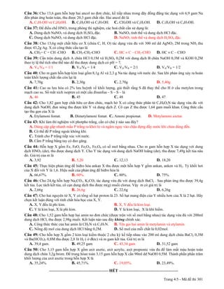 Câu 36: Cho 13,6 gam hỗn hợp hai ancol no đơn chức, kế tiếp nhau trong dãy đồng đẳng tác dụng với 6,9 gam Na
đến phản ứng hoàn toàn, thu được 20,3 gam chất rắn. Hai ancol đó là
   A. C3H7OH và C4H9OH. B. C2H5OH và C3H7OH. C. CH3OH và C2H5OH.                                     D. C3H5OH và C4H7OH.
Câu 37: Để điều chế HNO3 trong phòng thí nghiệm, các hoá chất cần sử dụng là:
  A. Dung dịch NaNO3 và dung dịch H2SO4 đặc.          B. NaNO3 tinh thể và dung dịch HCl đặc.
  C. Dung dịch NaNO3 và dung dịch HCl đặc.            D. NaNO3 tinh thể và dung dịch H2SO4 đặc.
Câu 38: Cho 13,6g một chất hữu cơ X (chứa C, H, O) tác dụng vừa đủ với 300 ml dd AgNO3 2M trong NH3 thu
được 43,2g Ag. X có công thức cấu tạo là
  A. CH2= C = CH -CHO B. CH3-CH2-CHO                                   C. HC C – CH2-CHO             D. HC C – CHO
Câu 39: Cần trộn dung dịch A chứa HCl 0,1M và H2SO4 0,2M với dung dịch B chứa NaOH 0,3M và KOH 0,2M
theo tỷ lệ thể tích như thế nào để thu được dung dịch có pH = 7.
   A. VA/VB = 1/1                B. VA/VB = 1/4            C. VA/VB = 2/1                            D. VA/VB = 1/2
Câu 40: Cho m gam hỗn hợp kim loại gồm 8,1g Al và 2,3 g Na tác dụng với nước dư. Sau khi phản ứng xảy ra hoàn
toàn khối lượng chất rắn còn lại là
   A. 7,70g                    B. 2,30g                                C. 2,70g                      D. 5,40g
Câu 41: Cao su lưu hóa có 2% lưu huỳnh về khối lượng, giả thiết rằng S đã thay thế cho H ở cầu metylen trong
mạch cao su. Số mắt xích isopren có một cầu đisunfua – S – S – là
  A. 46                       B. 45                      C. 48                                       D. 47
Câu 42: Cho 1,82 gam hợp chất hữu cơ đơn chức, mạch hở X có công thức phân tử C3H9O2N tác dụng vừa đủ với
dung dịch NaOH, đun nóng thu được khí Y và dung dịch Z. Cô cạn Z thu được 1,64 gam muối khan. Công thức cấu
tạo thu gọn của X là
   A. Etylamoni fomat.     B. Đimetylamoni fomat. C. Amoni propionat.     D. Metylamoni axetat.
Câu 43: Khi làm thí nghiệm với photpho trắng, cần có chú ý nào sau đây?
  A. Dùng cặp gắp nhanh mẩu P trắng ra khỏi lọ và ngâm ngay vào chậu đựng đầy nước khi chưa dùng đến.
  B. Có thể để P trắng ngoài không khí.
  C. Tránh cho P trắng tiếp xúc với nước.
  D. Cầm P trắng bằng tay có đeo găng.
Câu 44: Hỗn hợp X gồm Fe, FeO, Fe2O3, Fe3O4 có số mol bằng nhau. Cho m gam hỗn hợp X tác dụng với dung
dịch HNO3 (dư), thu được dung dịch Y. Cho Y tác dụng với dung dịch NaOH loãng (dư), thu được 7,49g kết tủa nâu
đỏ. Giá trị của m là
   A. 3,92                  B. 5,20                    C. 12,13                 D. 18,20
Câu 45: Thực hiện phản ứng đề hiđro hóa ankan X thu được một hỗn hợp Y gồm ankan, anken và H2. Tỷ khối hơi
của X đối với Y là 1,6. Hiệu suất của phản ứng đề hiđro hóa là
   A. 66,67%.                  B. 60%.                    C. 80%.                                    D. 75%.
Câu 46: Cho 24,4g hỗn hợp Na2CO3, K2CO3 tác dụng vừa đủ với dung dịch BaCl2 . Sau phản ứng thu được 39,4g
kết tủa. Lọc tách kết tủa, cô cạn dung dịch thu được m(g) muối clorua. Vậy m có giá trị là
   A. 2,66g                      B. 26,6g                  C. 22,6g                   D. 6,26g
Câu 47: Cho hai nguyên tử X, Y có tổng số hạt proton là 23. Số hạt mang điện của Y nhiều hơn của X là 2 hạt. Hãy
chọn kết luận đúng với tính chất hóa học của X, Y.
   A. X, Y đều là phi kim.                                             B. X, Y đều là kim loại.
   C. Y là kim loại, X là phi kim.                                     D. Y là kim loại, X là khí hiếm.
Câu 48: Cho 1,52 gam hỗn hợp hai amin no đơn chức (được trộn với số mol bằng nhau) tác dụng vừa đủ với 200ml
dung dịch HCl, thu được 2,98g muối. Kết luận nào sau đây không chính xác.
   A. Công thức thức của hai amin là CH5N và C2H7N. B. Tên gọi hai amin là metylamin và etylamin.
   C. Nồng độ mol của dung dịch HCl bằng 0,2M.          D. Số mol của mỗi chất là 0,02mol.
Câu 49: Cho hỗn hợp X gồm 2 kim loại kiềm thuộc 2 chu kỳ kế tiếp nhau vào 200 ml dung dịch chứa BaCl2 0,3M
và Ba(HCO3)2 0,8M thu được 2,8 lít H2 ( ở đktc) và m gam kết tủa. Giá trị m là
   A. 39,4 gam.             B. 49,25 gam                C. 43,34 gam                                 D. 31,52 gam
Câu 50: Cho 3,15 gam hỗn hợp X gồm axit axetic, axit acrylic, axit propionic vừa đủ để làm mất màu hoàn toàn
dung dịch chứa 3,2g brom. Để trung hòan toàn 3,15 gam hỗn hợp X cần 90ml dd NaOH 0,5M. Thành phần phần trăm
khối lượng của axit axetic trong hỗn hợp X là
   A. 35,24%.                  B. 45,71%.               C. 19,05%.              D. 23,49%.
-----------------------------------------------
                          ------------------------------------------- HẾT -------------------------------------------

                                                                                                          Trang 4/5 - Mã đề thi 301
 