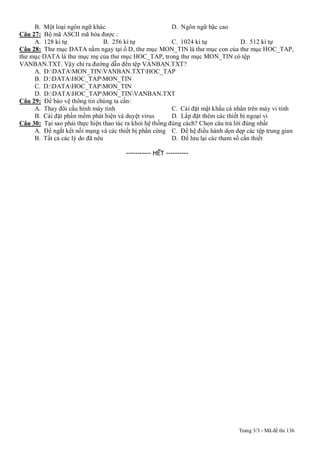 Trang 3/3 - Mã đề thi 136
B. Một loại ngôn ngữ khác D. Ngôn ngữ bậc cao
Câu 27: Bộ mã ASCII mã hóa được :
A. 128 kí tự. B. 256 kí tự C. 1024 kí tự D. 512 kí tự
Câu 28: Thư mục DATA nằm ngay tại ổ D, thư mục MON_TIN là thư mục con của thư mục HOC_TAP,
thư mục DATA là thư mục mẹ của thư mục HOC_TAP, trong thư mục MON_TIN có tệp
VANBAN.TXT. Vậy chỉ ra đường dẫn đến tệp VANBAN.TXT?
A. D:DATAMON_TINVANBAN.TXTHOC_TAP
B. D:DATAHOC_TAPMON_TIN
C. D:DATAHOC_TAPMON_TIN
D. D:DATAHOC_TAPMON_TINVANBAN.TXT
Câu 29: Để bào vệ thông tin chúng ta cần:
A. Thay đổi cấu hình máy tính C. Cài đặt mật khẩu cá nhân trên máy vi tính
B. Cài đặt phần mềm phát hiện và duyệt virus D. Lắp đặt thêm các thiết bị ngoại vi
Câu 30: Tại sao phải thực hiện thao tác ra khỏi hệ thống đúng cách? Chọn câu trả lời đúng nhất
A. Để ngắt kết nối mạng và các thiết bị phần cứng C. Để hệ điều hành dọn dẹp các tệp trung gian
B. Tất cả các lý do đã nêu D. Để lưu lại các tham số cần thiết
----------- HẾT ----------
 