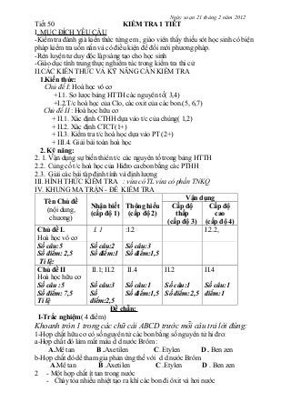 Ngày soạn 21 tháng 2 năm 2012
Tiết 50 KIỂM TRA 1 TIẾT
I. MỤC ĐÍCH YÊU CẦU
-Kiểm tra đánh giá kiến thức từng em , giáo viên thấy thiếu sót học sinh có biện
pháp kiểm tra uốn nắn và có điều kiện để đổi mới phương pháp.
-Rèn luyện tư duy độc lập sáng tạo cho học sinh
-Giáo dục tính trung thực nghiêm túc trong kiểm tra thi cử
II.CÁC KIẾN THỨC VÀ KỸ NĂNG CẦN KIỂM TRA
1.Kiến thức:
Chủ đề I: Hoá học vô cơ
+I.1. Sơ lược bảng HTTH các nguyên tố( 3,4)
+I.2.T/c hoá học của Clo, các oxit của các bon.(5, 6,7)
Chủ đề II : Hoá học hữu cơ
+ II.1. Xác định CTHH dựa vào t/c của chúng( 1,2)
+ II.2. Xác định CTCT(1+)
+ II.3. Kiểm tra t/c hoá học dựa vào PT (2+)
+ III.4. Giải bài toán hoá học
2. Kỹ năng:
2. 1. Vận dụng sự biến thiên t/c các nguyên tố trong bảng HTTH
2.2. Củng cố t/c hoá học của Hiđro cacbon bằng các PTHH
2.3. Giải các bài tập định tính và định lượng
III. HÌNH THỨC KIỂM TRA : vừa có TL vừa có phần TNKQ
IV. KHUNG MA TRẬN - ĐỀ KIỂM TRA
Tên Chủ đề
(nội dung,
chương)
Nhận biết
(cấp độ 1)
Thông hiểu
(cấp độ 2)
Vận dụng
Cấp độ
thấp
(cấp độ 3)
Cấp độ
cao
(cấp độ 4)
Chủ đề I.
Hoá học vô cơ
I. 1 :I.2 I.2.2,
Số câu:5
Số điểm: 2,5
Tỉ lệ:
Số câu:2
Số điểm:1
Số câu:3
Số điểm:1,5
Chủ đề II
Hoá học hữu cơ
II.1; II.2 II.4 II.2 II.4
Số câu :5
Số điểm: 7,5
Tỉ lệ
Số câu:3
Số
điểm:2,5
Số câu:1
Số điểm:1,5
Số câu:1
Số điểm:2,5
Số câu:1
điểm:1
Đề chẵn:
I-Trắc nghiệm( 4 điểm)
Khoanh tròn 1 trong các chữ cái ABCD trước mỗi câu trả lời đúng:
1-Hợp chất hữu cơ có số nguyên tử các bon bằng số nguyên tử hi đro:
a-Hợp chất đó làm mất màu d d nước Brôm :
A.Mê tan B .Axetilen C. Etylen D . Ben zen
b-Hợp chất đó dể tham gia phản ứng thế với d d nước Brôm
A.Mê tan B .Axetilen C .Etylen D . Ben zen
2 - Một hợp chất ít tan trong nước
- Cháy tỏa nhiều nhiệt tạo ra khí các bon đi ôxit và hơi nước
 