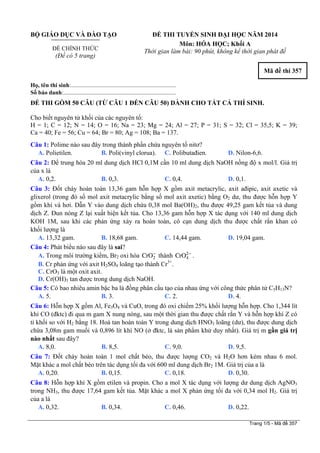 BỘ GIÁO DỤC VÀ ĐÀO TẠO
ĐỀ CHÍNH THỨC
(Đề có 5 trang)
ĐỀ THI TUYỂN SINH ĐẠI HỌC NĂM 2014
Môn: HÓA HỌC; Khối A
Thời gian làm bài: 90 phút, không kể thời gian phát đề
Mã đề thi 357
Họ, tên thí sinh:..........................................................................
Số báo danh:............................................................................
ĐỀ THI GỒM 50 CÂU (TỪ CÂU 1 ĐẾN CÂU 50) DÀNH CHO TẤT CẢ THÍ SINH.
Cho biết nguyên tử khối của các nguyên tố:
H = 1; C = 12; N = 14; O = 16; Na = 23; Mg = 24; Al = 27; P = 31; S = 32; Cl = 35,5; K = 39;
Ca = 40; Fe = 56; Cu = 64; Br = 80; Ag = 108; Ba = 137.
Câu 1: Polime nào sau đây trong thành phần chứa nguyên tố nitơ?
A. Polietilen. B. Poli(vinyl clorua). C. Polibutađien. D. Nilon-6,6.
Câu 2: Để trung hòa 20 ml dung dịch HCl 0,1M cần 10 ml dung dịch NaOH nồng độ x mol/l. Giá trị
của x là
A. 0,2. B. 0,3. C. 0,4. D. 0,1.
Câu 3: Đốt cháy hoàn toàn 13,36 gam hỗn hợp X gồm axit metacrylic, axit ađipic, axit axetic và
glixerol (trong đó số mol axit metacrylic bằng số mol axit axetic) bằng O2 dư, thu được hỗn hợp Y
gồm khí và hơi. Dẫn Y vào dung dịch chứa 0,38 mol Ba(OH)2, thu được 49,25 gam kết tủa và dung
dịch Z. Đun nóng Z lại xuất hiện kết tủa. Cho 13,36 gam hỗn hợp X tác dụng với 140 ml dung dịch
KOH 1M, sau khi các phản ứng xảy ra hoàn toàn, cô cạn dung dịch thu được chất rắn khan có
khối lượng là
A. 13,32 gam. B. 18,68 gam. C. 14,44 gam. D. 19,04 gam.
Câu 4: Phát biểu nào sau đây là sai?
A. Trong môi trường kiềm, Br2 oxi hóa thành Cr .2CrO− 2
4O −
B. Cr phản ứng với axit H2SO4 loãng tạo thành Cr3+
.
C. CrO3 là một oxit axit.
D. Cr(OH)3 tan được trong dung dịch NaOH.
Câu 5: Có bao nhiêu amin bậc ba là đồng phân cấu tạo của nhau ứng với công thức phân tử C5H13N?
A. 5. B. 3. C. 2. D. 4.
Câu 6: Hỗn hợp X gồm Al, Fe3O4 và CuO, trong đó oxi chiếm 25% khối lượng hỗn hợp. Cho 1,344 lít
khí CO (đktc) đi qua m gam X nung nóng, sau một thời gian thu được chất rắn Y và hỗn hợp khí Z có
tỉ khối so với H2 bằng 18. Hoà tan hoàn toàn Y trong dung dịch HNO3 loãng (dư), thu được dung dịch
chứa 3,08m gam muối và 0,896 lít khí NO (ở đktc, là sản phẩm khử duy nhất). Giá trị m gần giá trị
nào nhất sau đây?
A. 8,0. B. 8,5. C. 9,0. D. 9,5.
Câu 7: Đốt cháy hoàn toàn 1 mol chất béo, thu được lượng CO2 và H2O hơn kém nhau 6 mol.
Mặt khác a mol chất béo trên tác dụng tối đa với 600 ml dung dịch Br2 1M. Giá trị của a là
A. 0,20. B. 0,15. C. 0,18. D. 0,30.
Câu 8: Hỗn hợp khí X gồm etilen và propin. Cho a mol X tác dụng với lượng dư dung dịch AgNO3
trong NH3, thu được 17,64 gam kết tủa. Mặt khác a mol X phản ứng tối đa với 0,34 mol H2. Giá trị
của a là
A. 0,32. B. 0,34. C. 0,46. D. 0,22.
Trang 1/5 - Mã đề 357
 
