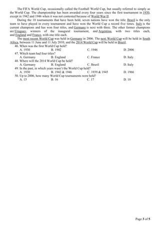 Page 3 of 5
The FIFA World Cup, occasionally called the Football World Cup, but usually referred to simply as
the World Cup. The championship has been awarded every four years since the first tournament in 1930,
except in 1942 and 1946 when it was not contested because of World War II.
During the 18 tournaments that have been held, seven nations have won the title. Brazil is the only
team to have played in every tournament and have won the World Cup a record five times. Italy is the
current champions and has won four titles, and Germany is next with three. The other former champions
are Uruguay, winners of the inaugural tournament, and Argentina, with two titles each,
and England and France, with one title each.
The most recent World Cup was held in Germany in 2006. The next World Cup will be held in South
Africa, between 11 June and 11 July 2010, and the 2014 World Cup will be held in Brazil.
46. When was the first World Cup held?
A. 1930 B. 1942 C. 1946 D. 2006
47. Which team had four titles?
A. Germany B. England C. France D. Italy
48. Where will the 2014 World Cup be held?
A. Germany B. England C. Brazil D. Italy
49. In the past, in which years wasn’t the World Cup held?
A. 1930 B. 1942 & 1946 C. 1939 & 1945 D. 1966
50. Up to 2006, how many World Cup tournaments were held?
A. 15 B. 16 C. 17 D. 18
 