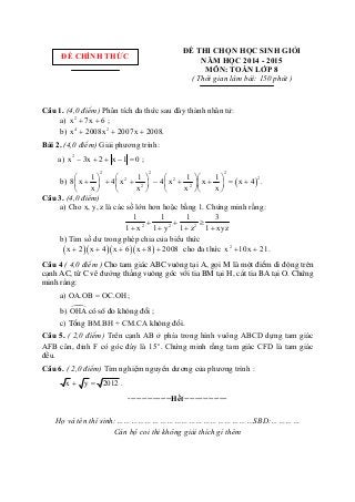  
ĐỀ THI CHỌN HỌC SINH GIỎI
NĂM HỌC 2014 - 2015
MÔN: TOÁN LỚP 8
( Thời gian làm bài: 150 phút )
Câu 1. (4,0 điểm) Phân tích đa thức sau đây thành nhân tử: 
         a)  2
x 7x 6 ;   
         b)  4 2
x 2008x 2007x 2008.    
Bài 2. (4,0 điểm) Giải phương trình:  
        a)  2
x 3x 2 x 1 0 ;      
         b)   
2 2 2
22 2
2 2
1 1 1 1
8 x 4 x 4 x x x 4 .
x x x x
      
             
      
 
Câu 3. (4,0 điểm)   
         a) Cho x, y, z là các số lớn hơn hoặc bằng 1. Chứng minh rằng:     
  2 2 2
1 1 1 3
1 x 1 y 1 z 1 xyz
  
   
 
         b) Tìm số dư trong phép chia của biểu thức    
              x 2 x 4 x 6 x 8 2008       cho đa thức  2
x 10x 21  . 
Câu 4 ( 4,0 điểm ) Cho tam gi¸c ABC vu«ng t¹i A, gäi M lµ mét ®iÓm di ®éng trªn
c¹nh AC, tõ C vÏ đường th¼ng vu«ng gãc víi tia BM t¹i H, c¾t tia BA t¹i O. Chøng
minh r»ng:
a) OA.OB = OC.OH;
b) OHAcã sè ®o kh«ng ®æi ;
c) Tæng BM.BH + CM.CA kh«ng ®æi.
Câu 5. ( 2,0 điểm) Trên cạnh AB ở phía trong hình vuông ABCD dựng tam giác 
AFB cân, đỉnh F có góc đáy là  o
15 . Chứng minh rằng tam giác CFD là tam giác 
đều. 
Câu 6. ( 2,0 điểm) Tìm nghiệm nguyên dương của phương trình :   
           x y 2012  . 
----------------Hết----------------
 
Họ và tên thí sinh:…………………………………………………SBD:…………
Cán bộ coi thi không giải thích gì thêm
 
ĐỀ CHÍNH THỨC
 
