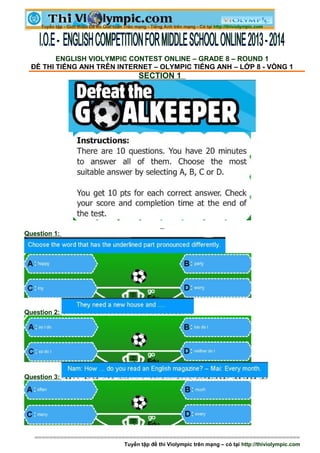 ENGLISH VIOLYMPIC CONTEST ONLINE – GRADE 8 – ROUND 1
ĐỀ THI TIẾNG ANH TRÊN INTERNET – OLYMPIC TIẾNG ANH – LỚP 8 - VÒNG 1
SECTION 1
Question 1:
Question 2:
Question 3:
=========================================================================
Tuyển tập đề thi Violympic trên mạng – có tại http://thiviolympic.com
 