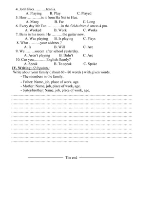 4. Jonh likes……….tennis.
          A. Playing      B. Play            C. Played
  5. How…………is it from Ha Noi to Hue.
          A. Many            B. Far              C. Long
  6. Every day Mr Tan…………in the fields from 6 am to 4 pm.
         A. Worked           B. Work             C. Works
  7. Ba is in his room. He ………the guitar now.
         A. Was playing      B. Is playing       C. Plays
   8. What ………your addrees ?
         A. Is               B. Will             C. Are
  9. We ……..soccer after school yesterday.
         A. Aren’t playing       B. Didn’t       C. Are
  10. Can you………. English fluenly?
         A. Speak            B. To speak          C. Spoke
IV. Writing: (2.0 points)
 Write about your family ( about 60 - 80 words ) with given words.
      - The members in the family.
      - Father: Name, job, place of work, age.
      - Mother: Name, job, place of work, age.
      - Sister/brother: Name, job, place of work, age.
………………………………………………………………………………………
………………………………………………………………………………………
………………………………………………………………………………………
………………………………………………………………………………………
………………………………………………………………………………………
………………………………………………………………………………………
………………………………………………………………………………………
………………………………………………………………………………………
………………………………………………………………………………………
………………………………………………………………………………………
………………………………………………………………………………………
………………………………………………………



                             The end
 