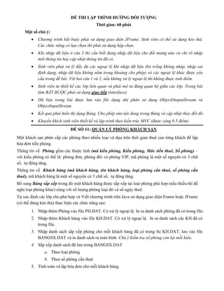 ĐỀ THI LẬP TRÌNH HƯỚNG ĐỐI TƯỢNG
Thời gian: 60 phút
Một số chú ý:
 Chương trình bắt buộc phải sử dụng giao diện JFrame. Sinh viên có thể sử dụng kéo thả.
Các chức năng có lựa chọn thì phải sử dụng hộp chọn.
 Khi nhập dữ liệu ở câu 3 thì cần biết đang nhập dữ liệu cho đối tượng nào và chỉ rõ nhập
mới thông tin hay cập nhật thông tin đã có.
 Sinh viên phải xử lý đầy đủ các ngoại lệ khi nhập dữ liệu (bỏ trống không nhập, nhập sai
định dạng, nhập dữ liệu không nằm trong khoảng cho phép) và các ngoại lệ khác được yêu
cầu trong đề bài. Với hai câu 1 và 2, nếu không xử lý ngoại lệ thì không được tính điểm.
 Sinh viên tự thiết kế các lớp liên quan và phải mô tả đúng quan hệ giữa các lớp. Trong bài
làm BẮT BUỘC phải sử dụng giao tiếp (interface)
 Dữ liệu trong bài được lưu vào file dạng nhị phân sử dụng ObjectOutputStream và
ObjectInputStream
 Kết quả phải hiển thị dạng Bảng. Cho phép sửa nội dung trong Bảng và cập nhật thay đổi đó.
 Khuyến khích sinh viên thiết kế và lập trình theo kiến trúc MVC (được cộng 0.5 điểm)
ĐỀ SỐ 11: QUẢN LÝ PHÒNG KHÁCH SẠN
Một khách sạn phân cấp các phòng theo nhiều loại và dựa trên thời gian thuê của từng khách để lập
hóa đơn tiền phòng.
Thông tin về Phòng gồm các thuộc tính (mã kiểu phòng, Kiểu phòng, Mức tiền thuê, Số phòng) –
với kiểu phòng có thế là: phòng đơn, phòng đôi và phòng VIP, mã phòng là một số nguyên có 3 chữ
số, tự động tăng.
Thông tin về Khách hàng (mã khách hàng, tên khách hàng, loại phòng cần thuê, số phòng cần
thuê), mã khách hàng là một số nguyên có 3 chữ số, tự động tăng.
Bổ sung Bảng sắp xếp trong đó một khách hàng được sắp xếp tại loại phòng phù hợp (nếu thiếu thì đề
nghị loại phòng khác) cùng với số lượng phòng loại đó và số ngày thuê.
Tự xác định các lớp cho phù hợp và Viết chương trình trên Java sử dụng giao diện Frame hoặc JFrame
(có thể dùng kéo thả) thực hiện các chức năng sau:
1. Nhập thêm Phòng vào file PH.DAT. Có xử lý ngoại lệ. In ra danh sách phòng đã có trong file.
2. Nhập thêm Khách hàng vào file KH.DAT. Có xử lý ngoại lệ. In ra danh sách các KH đã có
trong file.
3. Nhập danh sách sắp xếp phòng cho mỗi khách hàng đã có trong fie KH.DAT; lưu vào file
BANGSX.DAT và in danh sách ra màn hình. Chú ý kiểm tra số phòng còn lại mỗi kiểu.
4. Sắp xếp danh sách đã lưu trong BANGSX.DAT
a. Theo loại phòng
b. Theo số phòng cần thuê
5. Tính toán và lập hóa đơn cho mỗi khách hàng.
 