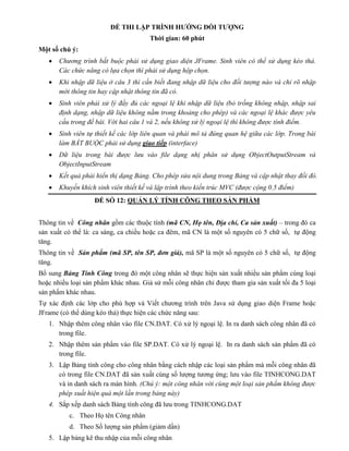 ĐỀ THI LẬP TRÌNH HƯỚNG ĐỐI TƯỢNG
Thời gian: 60 phút
Một số chú ý:
 Chương trình bắt buộc phải sử dụng giao diện JFrame. Sinh viên có thể sử dụng kéo thả.
Các chức năng có lựa chọn thì phải sử dụng hộp chọn.
 Khi nhập dữ liệu ở câu 3 thì cần biết đang nhập dữ liệu cho đối tượng nào và chỉ rõ nhập
mới thông tin hay cập nhật thông tin đã có.
 Sinh viên phải xử lý đầy đủ các ngoại lệ khi nhập dữ liệu (bỏ trống không nhập, nhập sai
định dạng, nhập dữ liệu không nằm trong khoảng cho phép) và các ngoại lệ khác được yêu
cầu trong đề bài. Với hai câu 1 và 2, nếu không xử lý ngoại lệ thì không được tính điểm.
 Sinh viên tự thiết kế các lớp liên quan và phải mô tả đúng quan hệ giữa các lớp. Trong bài
làm BẮT BUỘC phải sử dụng giao tiếp (interface)
 Dữ liệu trong bài được lưu vào file dạng nhị phân sử dụng ObjectOutputStream và
ObjectInputStream
 Kết quả phải hiển thị dạng Bảng. Cho phép sửa nội dung trong Bảng và cập nhật thay đổi đó.
 Khuyến khích sinh viên thiết kế và lập trình theo kiến trúc MVC (được cộng 0.5 điểm)
ĐỀ SỐ 12: QUẢN LÝ TÍNH CÔNG THEO SẢN PHẨM
Thông tin về Công nhân gồm các thuộc tính (mã CN, Họ tên, Địa chỉ, Ca sản xuất) – trong đó ca
sản xuất có thể là: ca sáng, ca chiều hoặc ca đêm, mã CN là một số nguyên có 5 chữ số, tự động
tăng.
Thông tin về Sản phẩm (mã SP, tên SP, đơn giá), mã SP là một số nguyên có 5 chữ số, tự động
tăng.
Bổ sung Bảng Tính Công trong đó một công nhân sẽ thực hiện sản xuất nhiều sản phẩm cùng loại
hoặc nhiều loại sản phẩm khác nhau. Giả sử mỗi công nhân chỉ được tham gia sản xuất tối đa 5 loại
sản phẩm khác nhau.
Tự xác định các lớp cho phù hợp và Viết chương trình trên Java sử dụng giao diện Frame hoặc
JFrame (có thể dùng kéo thả) thực hiện các chức năng sau:
1. Nhập thêm công nhân vào file CN.DAT. Có xử lý ngoại lệ. In ra danh sách công nhân đã có
trong file.
2. Nhập thêm sản phẩm vào file SP.DAT. Có xử lý ngoại lệ. In ra danh sách sản phẩm đã có
trong file.
3. Lập Bảng tính công cho công nhân bằng cách nhập các loại sản phẩm mà mỗi công nhân đã
có trong file CN.DAT đã sản xuất cùng số lượng tương ứng; lưu vào file TINHCONG.DAT
và in danh sách ra màn hình. (Chú ý: một công nhân với cùng một loại sản phẩm không được
phép xuất hiện quá một lần trong bảng này)
4. Sắp xếp danh sách Bảng tính công đã lưu trong TINHCONG.DAT
c. Theo Họ tên Công nhân
d. Theo Số lượng sản phẩm (giảm dần)
5. Lập bảng kê thu nhập của mỗi công nhân
 